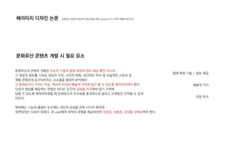 문화유산의 콘텐츠 개발은 단순히 기술적 형태 복원과 정보 제공 뿐만 아니라
그 대상의 정보를 기초로 대상의 가치, 시각적 변화, 공간적인 차이 및 사실적인 스토리 등
체험 콘텐츠에 요구되어지는 요소들을 철저히 분석해서
그 문화유산이 가지는 모습, 역사적 의의와 예술적 가치에 접근 할 수 있도록 제작되어져야 한다.
단순히 정보를 제공하는 콘텐츠 보다는 인간의 감성을 자극해서 장기 기억에
남을 수 있도록 제작되어졌을 때 문화유산의 우수성을 효과적으로 알리고 오랫동안 간직할 수 있게
만든다.
현대에는 기능과 품질이 우수해도 개인의 감성을 만족 시키지 못하면
외면당하는 시대가 되었다. 즉 user에게 최적의 경험을 제공하려면 유용성, 사용성, 감성을 만족시켜야 한다.
헤리티지 디자인 논문
문화유산 콘텐츠 개발 시 필요 요소
_ 문화유산 콘텐츠의 효과적 정보전달을 위한 semantic VR 시스템 개발에 관한 연구
형태 복원 기술 + 정보 제공
예술적 가치
감성 자극
 