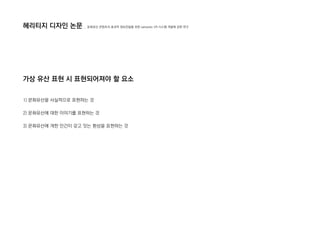 1) 문화유산을 사실적으로 표현하는 것
2) 문화유산에 대한 이야기를 표현하는 것
3) 문화유산에 개한 인간이 갖고 잇는 환상을 표현하는 것
헤리티지 디자인 논문
가상 유산 표현 시 표현되어져야 할 요소
_ 문화유산 콘텐츠의 효과적 정보전달을 위한 semantic VR 시스템 개발에 관한 연구
 