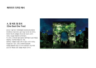 헤리티지 디자인 예시
A. 원 비트 원 트리
(One Beat One Tree)
2015년 11월 파리 기후변화협약 회의에 맞춰 제안된
인터렉티브 아방가르드 설치 미술 '원 비트 원 트리'는
파리의 역사적 건축물인 파사드에 가상의 나무가
자라는 모습을 투영하여 보여주었다.
이 나무는 스마트폰 앱과 일반인 참여자들의 심장 박동을
연동하는 프로젝션 매핑으로 구현,
참여하는 사람들이 많을 수록 더 많은 나무가 자라는
모습을 볼 수 있다. 산업 근대화와 발전상에
자연을 융합하여 대도시가 마치 대자연의 가상 세계
공간으로 확장된 듯한 경험을 제공한 것이다.
 