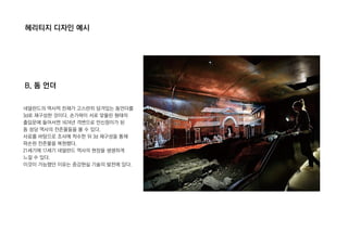 헤리티지 디자인 예시
B. 돔 언더
네덜란드의 역사적 잔재가 고스란히 담겨있는 돔언더를
3d로 재구성한 것이다. 손가락이 서로 맞물린 형태의
출입문에 들어서면 1674년 격변으로 만신창이가 된
돔 성당 역사의 잔존물들을 볼 수 있다.
사료를 바탕으로 조사에 착수한 뒤 3d 재구성을 통해
파손된 잔존물을 복원했다.
21세기에 17세기 네덜란드 역사의 현장을 생생하게
느낄 수 있다.
이것이 가능했던 이유는 증강현실 기술의 발전에 있다.
 