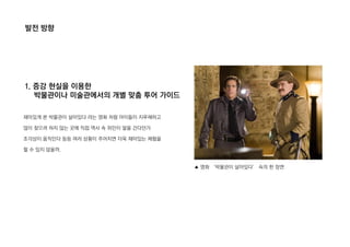 발전 방향
1. 증강 현실을 이용한
박물관이나 미술관에서의 개별 맞춤 투어 가이드
재미있게 본 박물관이 살아있다 라는 영화 처럼 아이들이 지루해하고
많이 찾으려 하지 않는 곳에 직접 역사 속 위인이 말을 건다던가
조각상이 움직인다 등등 여러 상황이 주어지면 더욱 재미있는 체험을
할 수 있지 않을까.
▲ 영화 ‘박물관이 살아있다’ 속의 한 장면
 