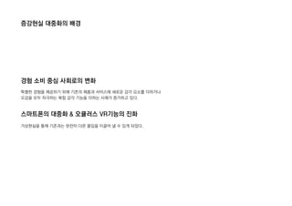 증강현실 대중화의 배경
경험 소비 중심 사회로의 변화
스마트폰의 대중화 & 오큘러스 VR기능의 진화
특별한 경험을 제공하기 위해 기존의 제품과 서비스에 새로운 감각 요소를 더하거나
오감을 모두 자극하는 복합 감각 기능을 더하는 사례가 증가하고 있다.
가상현실을 통해 기존과는 완전히 다른 몰입을 이끌어 낼 수 있게 되었다.
 