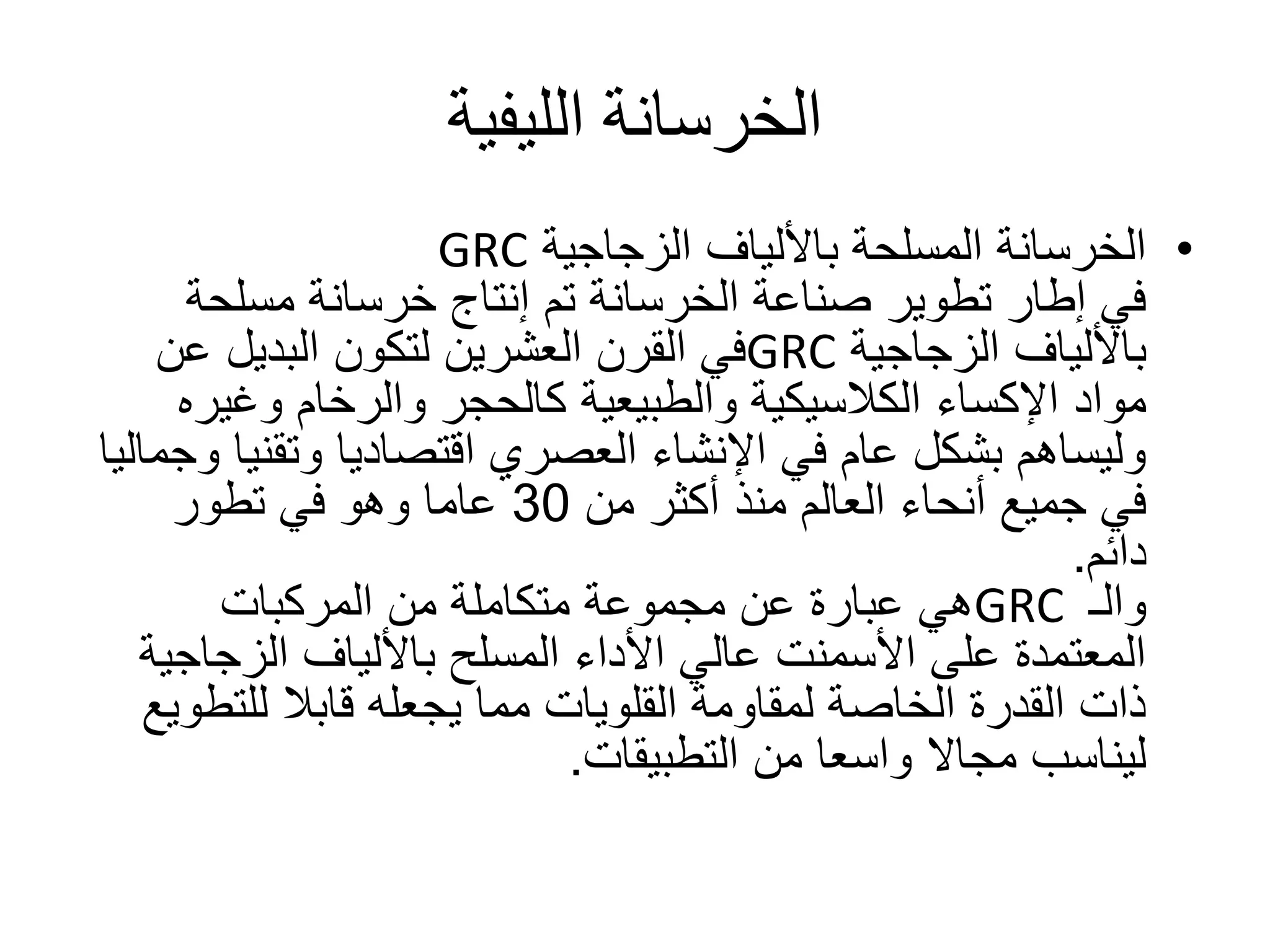 ‫الليفية‬ ‫الخرسانة‬
•‫الزجاجية‬ ‫باأللياف‬ ‫المسلحة‬ ‫الخرسانة‬GRC
‫مسلحة‬ ‫خرسانة‬ ‫إنتاج‬ ‫تم‬ ‫الخرسانة‬ ‫صناعة‬ ‫تطوير‬ ‫إطار‬ ‫في‬
‫الزجاجية‬ ‫باأللياف‬GRC‫عن‬ ‫البديل‬ ‫لتكون‬ ‫العشرين‬ ‫القرن‬ ‫في‬
‫مواد‬‫اإلكساء‬‫وغير‬ ‫والرخام‬ ‫كالحجر‬ ‫والطبيعية‬ ‫الكالسيكية‬‫ه‬
‫وتقن‬ ‫اقتصاديا‬ ‫العصري‬ ‫اإلنشاء‬ ‫في‬ ‫عام‬ ‫بشكل‬ ‫وليساهم‬‫وجماليا‬ ‫يا‬
‫من‬ ‫أكثر‬ ‫منذ‬ ‫العالم‬ ‫أنحاء‬ ‫جميع‬ ‫في‬30‫تطور‬ ‫في‬ ‫وهو‬ ‫عاما‬
‫دائم‬.
‫والـ‬GRC‫المركبات‬ ‫من‬ ‫متكاملة‬ ‫مجموعة‬ ‫عن‬ ‫عبارة‬ ‫هي‬
‫الزجاج‬ ‫باأللياف‬ ‫المسلح‬ ‫األداء‬ ‫عالي‬ ‫األسمنت‬ ‫على‬ ‫المعتمدة‬‫ية‬
‫للتط‬ ‫قابال‬ ‫يجعله‬ ‫مما‬ ‫القلويات‬ ‫لمقاومة‬ ‫الخاصة‬ ‫القدرة‬ ‫ذات‬‫ويع‬
‫من‬ ‫واسعا‬ ‫مجاال‬ ‫ليناسب‬‫التطبيقات‬.
 