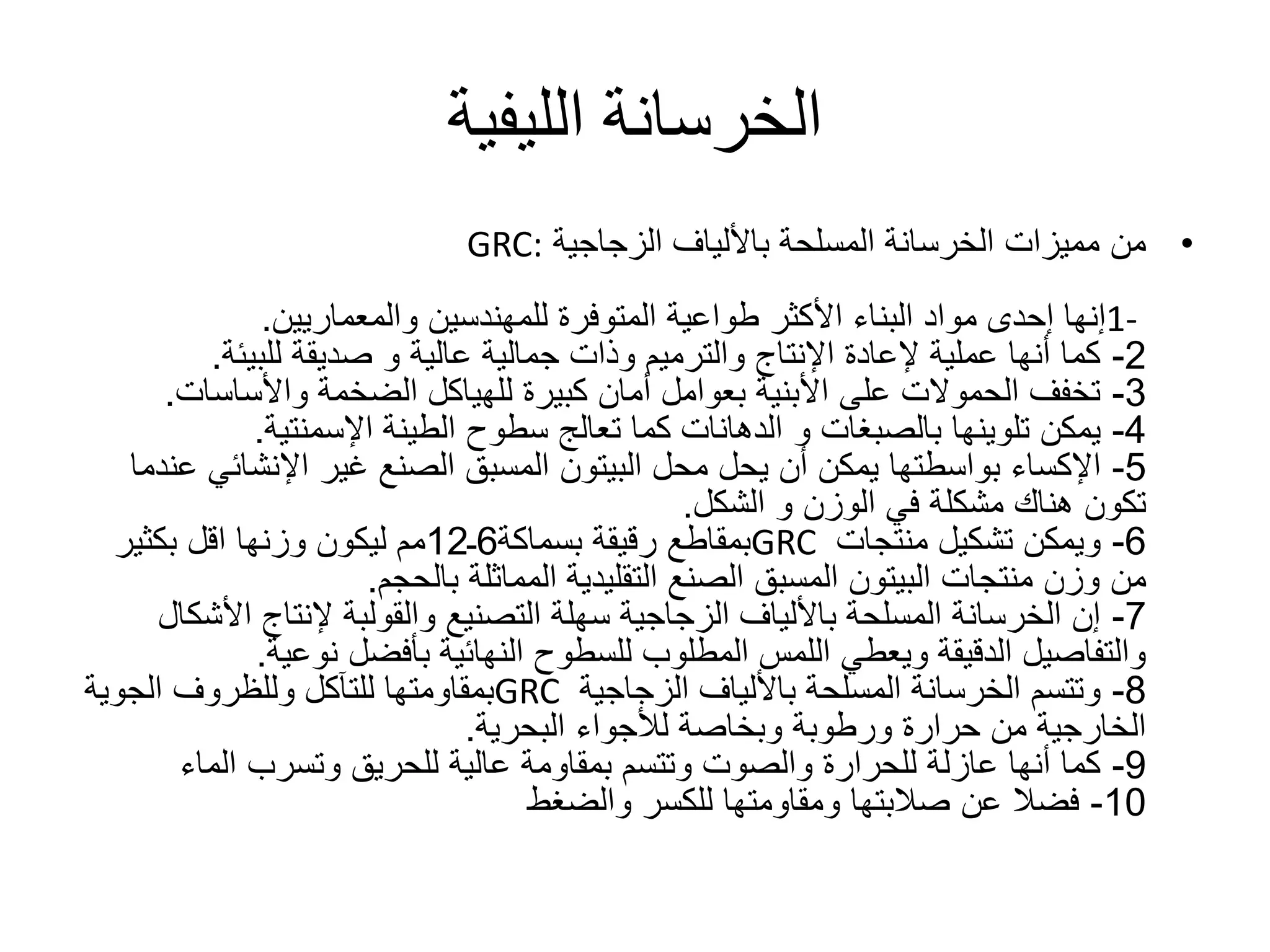 ‫الليفية‬ ‫الخرسانة‬
•‫الزجاجية‬ ‫باأللياف‬ ‫المسلحة‬ ‫الخرسانة‬ ‫مميزات‬ ‫من‬GRC:
1-‫للمهندسين‬ ‫المتوفرة‬ ‫طواعية‬ ‫األكثر‬ ‫البناء‬ ‫مواد‬ ‫إحدى‬ ‫إنها‬‫والمعماريين‬.
2-‫صديقة‬ ‫و‬ ‫عالية‬ ‫جمالية‬ ‫وذات‬ ‫والترميم‬ ‫اإلنتاج‬ ‫إلعادة‬ ‫عملية‬ ‫أنها‬ ‫كما‬‫للبيئة‬.
3-‫الضخمة‬ ‫للهياكل‬ ‫كبيرة‬ ‫أمان‬ ‫بعوامل‬ ‫األبنية‬ ‫على‬ ‫الحموالت‬ ‫تخفف‬‫واألساسات‬.
4-‫تلوينها‬ ‫يمكن‬‫بالصبغات‬‫الطينة‬ ‫سطوح‬ ‫تعالج‬ ‫كما‬ ‫الدهانات‬ ‫و‬‫اإلسمنتية‬.
5-‫اإلكساء‬‫محل‬ ‫يحل‬ ‫أن‬ ‫يمكن‬ ‫بواسطتها‬‫البيتون‬‫اإلنشائ‬ ‫غير‬ ‫الصنع‬ ‫المسبق‬‫عندما‬ ‫ي‬
‫و‬ ‫الوزن‬ ‫في‬ ‫مشكلة‬ ‫هناك‬ ‫تكون‬‫الشكل‬.
6-‫منتجات‬ ‫تشكيل‬ ‫ويمكن‬GRC‫رقيقة‬ ‫بمقاطع‬‫بسماكة‬6‫ـ‬12‫مم‬‫بكثير‬ ‫اقل‬ ‫وزنها‬ ‫ليكون‬
‫منتجات‬ ‫وزن‬ ‫من‬‫البيتون‬‫المماثلة‬ ‫التقليدية‬ ‫الصنع‬ ‫المسبق‬‫بالحجم‬.
7-‫األ‬ ‫إلنتاج‬ ‫والقولبة‬ ‫التصنيع‬ ‫سهلة‬ ‫الزجاجية‬ ‫باأللياف‬ ‫المسلحة‬ ‫الخرسانة‬ ‫إن‬‫شكال‬
‫بأفضل‬ ‫النهائية‬ ‫للسطوح‬ ‫المطلوب‬ ‫اللمس‬ ‫ويعطي‬ ‫الدقيقة‬ ‫والتفاصيل‬‫نوعية‬.
8-‫الزجاجية‬ ‫باأللياف‬ ‫المسلحة‬ ‫الخرسانة‬ ‫وتتسم‬GRC‫الجوية‬ ‫وللظروف‬ ‫للتآكل‬ ‫بمقاومتها‬
‫لألجواء‬ ‫وبخاصة‬ ‫ورطوبة‬ ‫حرارة‬ ‫من‬ ‫الخارجية‬‫البحرية‬.
9-‫الماء‬ ‫وتسرب‬ ‫للحريق‬ ‫عالية‬ ‫بمقاومة‬ ‫وتتسم‬ ‫والصوت‬ ‫للحرارة‬ ‫عازلة‬ ‫أنها‬ ‫كما‬
10-‫والضغط‬ ‫للكسر‬ ‫ومقاومتها‬ ‫صالبتها‬ ‫عن‬ ‫فضال‬
 