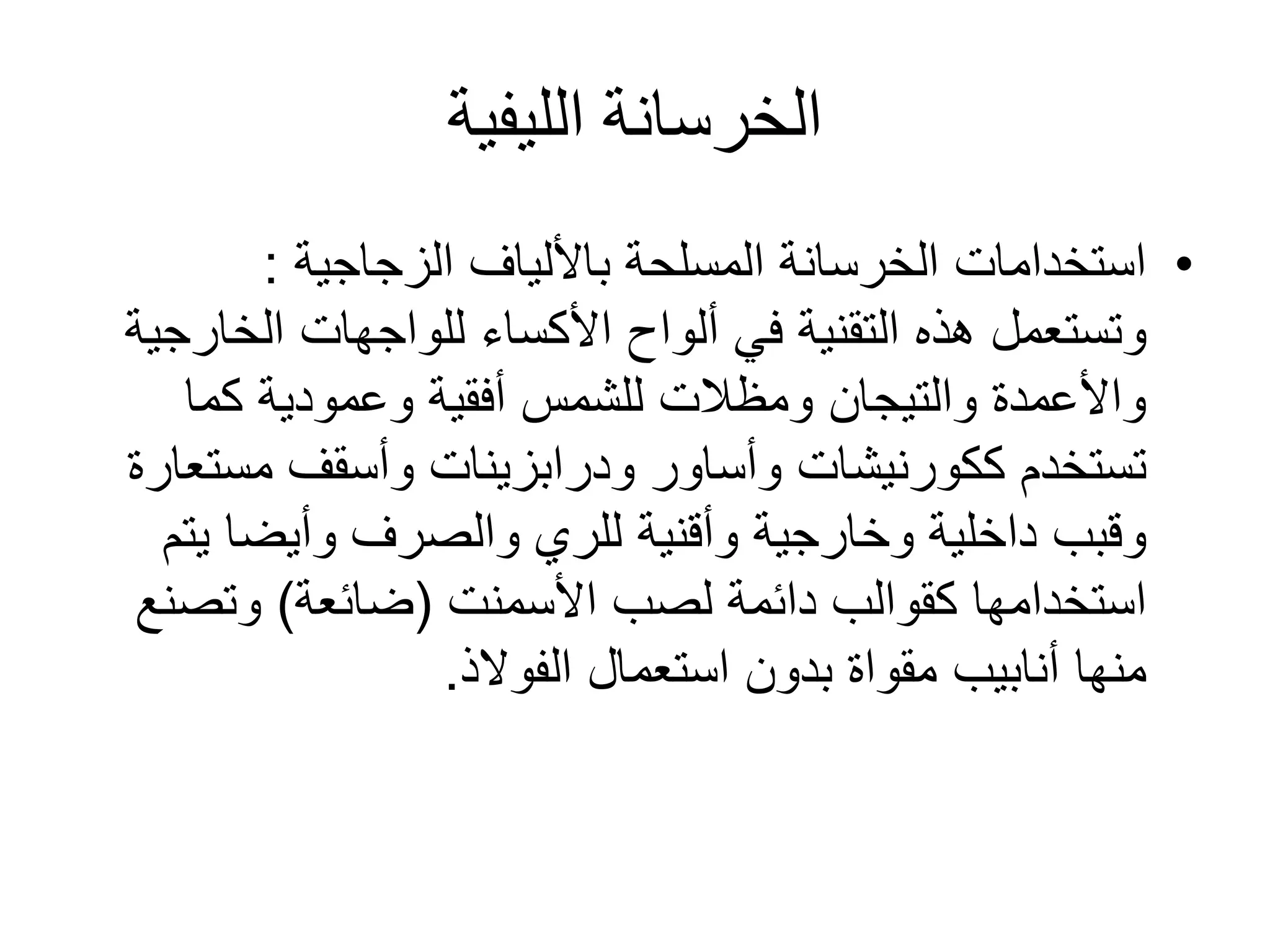 ‫الليفية‬ ‫الخرسانة‬
•‫باأللياف‬ ‫المسلحة‬ ‫الخرسانة‬ ‫استخدامات‬‫الزجاجية‬:
‫ألواح‬ ‫في‬ ‫التقنية‬ ‫هذه‬ ‫وتستعمل‬‫األكساء‬‫الخا‬ ‫للواجهات‬‫رجية‬
‫كما‬ ‫وعمودية‬ ‫أفقية‬ ‫للشمس‬ ‫ومظالت‬ ‫والتيجان‬ ‫واألعمدة‬
‫تستخدم‬‫ككورنيشات‬‫وأساور‬‫ودرابزينات‬‫مست‬ ‫وأسقف‬‫عارة‬
‫وخارجية‬ ‫داخلية‬ ‫وقبب‬‫وأقنية‬‫ي‬ ‫وأيضا‬ ‫والصرف‬ ‫للري‬‫تم‬
‫لصب‬ ‫دائمة‬ ‫كقوالب‬ ‫استخدامها‬‫األسمنت‬(‫ضائعة‬)‫وتص‬‫نع‬
‫أنابيب‬ ‫منها‬‫مقواة‬‫الفوالذ‬ ‫استعمال‬ ‫بدون‬.
 