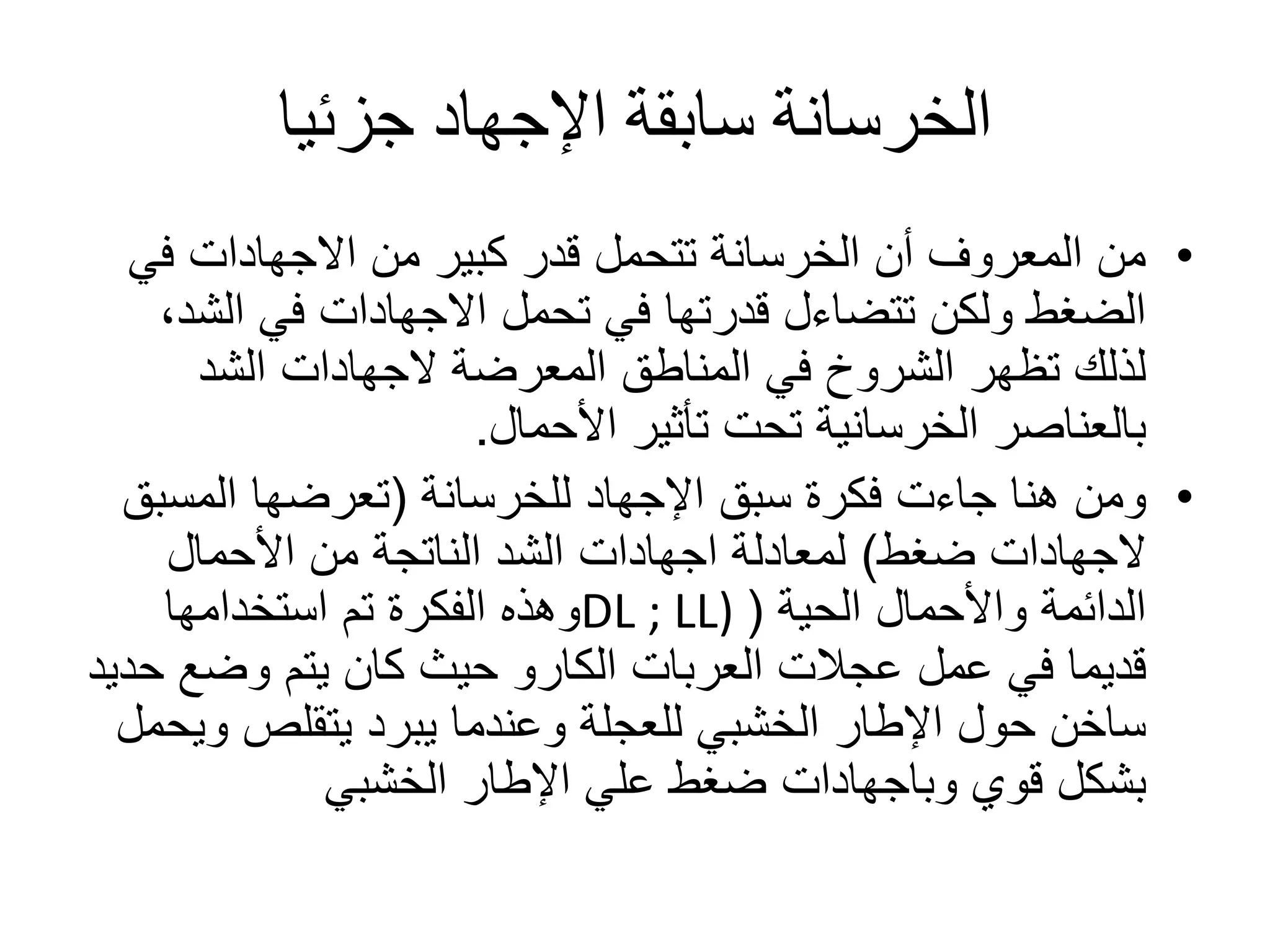 ‫جزئيا‬ ‫اإلجهاد‬ ‫سابقة‬ ‫الخرسانة‬
•‫من‬ ‫كبير‬ ‫قدر‬ ‫تتحمل‬ ‫الخرسانة‬ ‫أن‬ ‫المعروف‬ ‫من‬‫االجهادات‬‫في‬
‫تحمل‬ ‫في‬ ‫قدرتها‬ ‫تتضاءل‬ ‫ولكن‬ ‫الضغط‬‫االجهادات‬‫الش‬ ‫في‬،‫د‬
‫المعرضة‬ ‫المناطق‬ ‫في‬ ‫الشروخ‬ ‫تظهر‬ ‫لذلك‬‫الجهادات‬‫الشد‬
‫األحمال‬ ‫تأثير‬ ‫تحت‬ ‫الخرسانية‬ ‫بالعناصر‬.
•‫اإلجهاد‬ ‫سبق‬ ‫فكرة‬ ‫جاءت‬ ‫هنا‬ ‫ومن‬‫للخرسانة‬(‫المسب‬ ‫تعرضها‬‫ق‬
‫الجهادات‬‫ضغط‬)‫لمعادلة‬‫اجهادات‬‫األحمال‬ ‫من‬ ‫الناتجة‬ ‫الشد‬
‫واألحمال‬ ‫الدائمة‬‫الحية‬(DL ; LL)‫استخدامها‬ ‫تم‬ ‫الفكرة‬ ‫وهذه‬
‫العربات‬ ‫عجالت‬ ‫عمل‬ ‫في‬ ‫قديما‬‫الكارو‬‫ح‬ ‫وضع‬ ‫يتم‬ ‫كان‬ ‫حيث‬‫ديد‬
‫و‬ ‫يتقلص‬ ‫يبرد‬ ‫وعندما‬ ‫للعجلة‬ ‫الخشبي‬ ‫اإلطار‬ ‫حول‬ ‫ساخن‬‫يحمل‬
‫قوي‬ ‫بشكل‬‫وباجهادات‬‫الخشبي‬ ‫اإلطار‬ ‫علي‬ ‫ضغط‬
 
