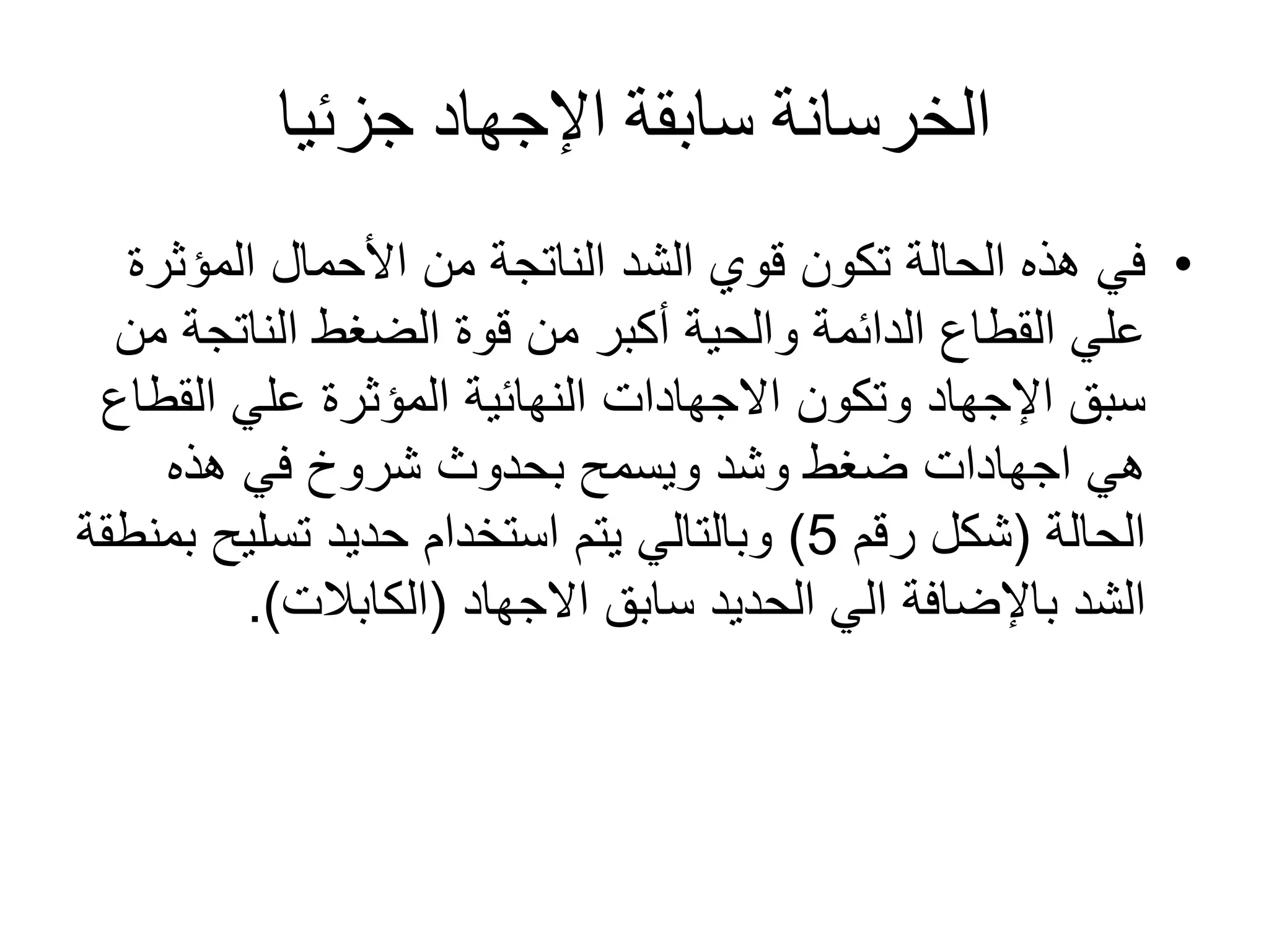‫جزئيا‬ ‫اإلجهاد‬ ‫سابقة‬ ‫الخرسانة‬
•‫المؤث‬ ‫األحمال‬ ‫من‬ ‫الناتجة‬ ‫الشد‬ ‫قوي‬ ‫تكون‬ ‫الحالة‬ ‫هذه‬ ‫في‬‫رة‬
‫الناتج‬ ‫الضغط‬ ‫قوة‬ ‫من‬ ‫أكبر‬ ‫والحية‬ ‫الدائمة‬ ‫القطاع‬ ‫علي‬‫من‬ ‫ة‬
‫وتكون‬ ‫اإلجهاد‬ ‫سبق‬‫االجهادات‬‫الق‬ ‫علي‬ ‫المؤثرة‬ ‫النهائية‬‫طاع‬
‫هي‬‫اجهادات‬‫هذه‬ ‫في‬ ‫شروخ‬ ‫بحدوث‬ ‫ويسمح‬ ‫وشد‬ ‫ضغط‬
‫الحالة‬(‫رقم‬ ‫شكل‬5)‫تسليح‬ ‫حديد‬ ‫استخدام‬ ‫يتم‬ ‫وبالتالي‬‫بمنطقة‬
‫سابق‬ ‫الحديد‬ ‫الي‬ ‫باإلضافة‬ ‫الشد‬‫االجهاد‬(‫الكابالت‬.)
 
