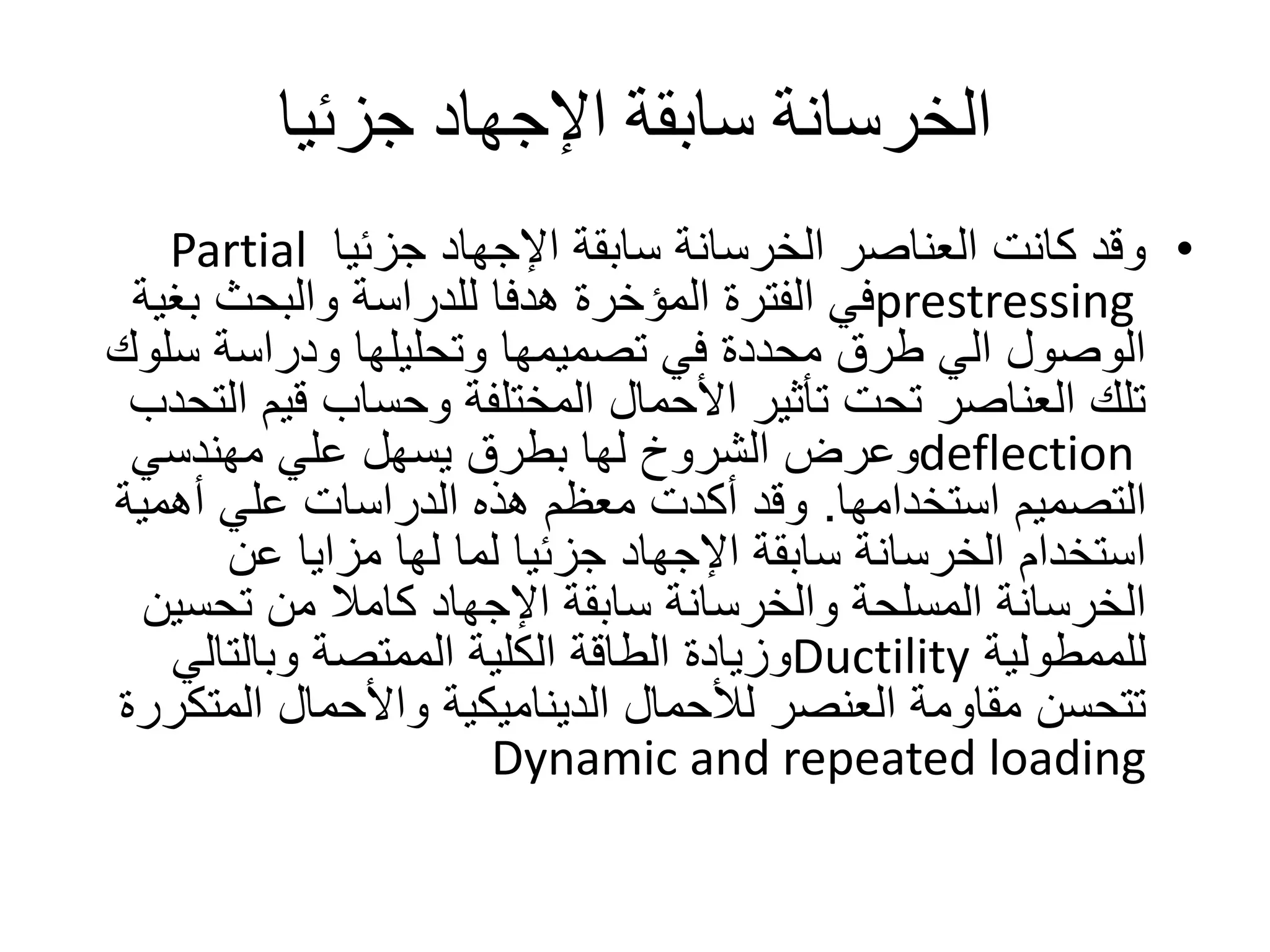 ‫جزئيا‬ ‫اإلجهاد‬ ‫سابقة‬ ‫الخرسانة‬
•‫جزئيا‬ ‫اإلجهاد‬ ‫سابقة‬ ‫الخرسانة‬ ‫العناصر‬ ‫كانت‬ ‫وقد‬Partial
prestressing‫بغ‬ ‫والبحث‬ ‫للدراسة‬ ‫هدفا‬ ‫المؤخرة‬ ‫الفترة‬ ‫في‬‫ية‬
‫سل‬ ‫ودراسة‬ ‫وتحليلها‬ ‫تصميمها‬ ‫في‬ ‫محددة‬ ‫طرق‬ ‫الي‬ ‫الوصول‬‫وك‬
‫ا‬ ‫قيم‬ ‫وحساب‬ ‫المختلفة‬ ‫األحمال‬ ‫تأثير‬ ‫تحت‬ ‫العناصر‬ ‫تلك‬‫لتحدب‬
deflection‫مهندسي‬ ‫علي‬ ‫يسهل‬ ‫بطرق‬ ‫لها‬ ‫الشروخ‬ ‫وعرض‬
‫التصميم‬‫استخدامها‬.‫أهمية‬ ‫علي‬ ‫الدراسات‬ ‫هذه‬ ‫معظم‬ ‫أكدت‬ ‫وقد‬
‫عن‬ ‫مزايا‬ ‫لها‬ ‫لما‬ ‫جزئيا‬ ‫اإلجهاد‬ ‫سابقة‬ ‫الخرسانة‬ ‫استخدام‬
‫تحسي‬ ‫من‬ ‫كامال‬ ‫اإلجهاد‬ ‫سابقة‬ ‫والخرسانة‬ ‫المسلحة‬ ‫الخرسانة‬‫ن‬
‫للممطولية‬Ductility‫وبالتالي‬ ‫الممتصة‬ ‫الكلية‬ ‫الطاقة‬ ‫وزيادة‬
‫المت‬ ‫واألحمال‬ ‫الديناميكية‬ ‫لألحمال‬ ‫العنصر‬ ‫مقاومة‬ ‫تتحسن‬‫كررة‬
Dynamic and repeated loading
 