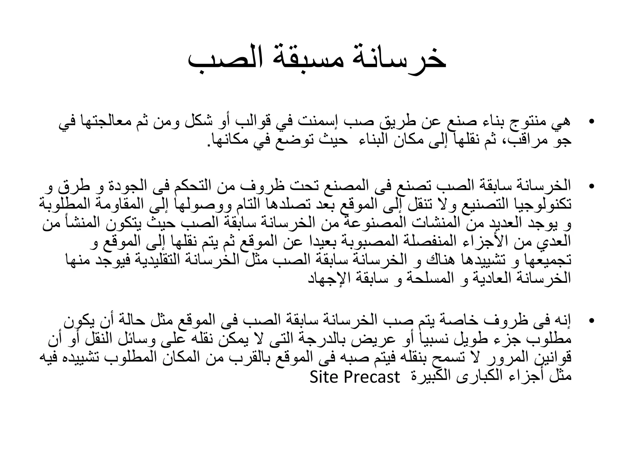 ‫الصب‬ ‫مسبقة‬ ‫خرسانة‬
•‫هي‬‫منتوج‬‫معالجتها‬ ‫ثم‬ ‫ومن‬ ‫شكل‬ ‫أو‬ ‫قوالب‬ ‫في‬ ‫إسمنت‬ ‫صب‬ ‫طريق‬ ‫عن‬ ‫صنع‬ ‫بناء‬‫في‬
‫البناء‬ ‫مكان‬ ‫إلى‬ ‫نقلها‬ ‫ثم‬ ،‫مراقب‬ ‫جو‬‫مكانها‬ ‫في‬ ‫توضع‬ ‫حيث‬.
•‫و‬ ‫الجودة‬ ‫فى‬ ‫التحكم‬ ‫من‬ ‫ظروف‬ ‫تحت‬ ‫المصنع‬ ‫فى‬ ‫تصنع‬ ‫الصب‬ ‫سابقة‬ ‫الخرسانة‬‫و‬ ‫طرق‬
‫بعد‬ ‫الموقع‬ ‫إلى‬ ‫تنقل‬ ‫وال‬ ‫التصنيع‬ ‫تكنولوجيا‬‫تصلدها‬‫ال‬ ‫إلى‬ ‫ووصولها‬ ‫التام‬‫المطلوبة‬ ‫مقاومة‬
‫ال‬ ‫يتكون‬ ‫حيث‬ ‫الصب‬ ‫سابقة‬ ‫الخرسانة‬ ‫من‬ ‫المصنوعة‬ ‫المنشات‬ ‫من‬ ‫العديد‬ ‫يوجد‬ ‫و‬‫من‬ ‫منشأ‬
‫المو‬ ‫إلى‬ ‫نقلها‬ ‫يتم‬ ‫ثم‬ ‫الموقع‬ ‫عن‬ ‫بعيدا‬ ‫المصبوبة‬ ‫المنفصلة‬ ‫األجزاء‬ ‫من‬ ‫العدي‬‫و‬ ‫قع‬
‫ف‬ ‫التقليدية‬ ‫الخرسانة‬ ‫مثل‬ ‫الصب‬ ‫سابقة‬ ‫الخرسانة‬ ‫و‬ ‫هناك‬ ‫تشييدها‬ ‫و‬ ‫تجميعها‬‫منها‬ ‫يوجد‬
‫اإلجهاد‬ ‫سابقة‬ ‫و‬ ‫المسلحة‬ ‫و‬ ‫العادية‬ ‫الخرسانة‬
•‫ي‬ ‫أن‬ ‫حالة‬ ‫مثل‬ ‫الموقع‬ ‫فى‬ ‫الصب‬ ‫سابقة‬ ‫الخرسانة‬ ‫صب‬ ‫يتم‬ ‫خاصة‬ ‫ظروف‬ ‫فى‬ ‫إنه‬‫كون‬
‫الن‬ ‫وسائل‬ ‫على‬ ‫نقله‬ ‫يمكن‬ ‫ال‬ ‫التى‬ ‫بالدرجة‬ ‫عريض‬ ‫أو‬ ‫نسبيا‬ ‫طويل‬ ‫جزء‬ ‫مطلوب‬‫أن‬ ‫أو‬ ‫قل‬
‫المطل‬ ‫المكان‬ ‫من‬ ‫بالقرب‬ ‫الموقع‬ ‫فى‬ ‫صبه‬ ‫فيتم‬ ‫بنقله‬ ‫تسمح‬ ‫ال‬ ‫المرور‬ ‫قوانين‬‫فيه‬ ‫تشييده‬ ‫وب‬
‫الكبيرة‬ ‫الكبارى‬ ‫أجزاء‬ ‫مثل‬Site Precast
 