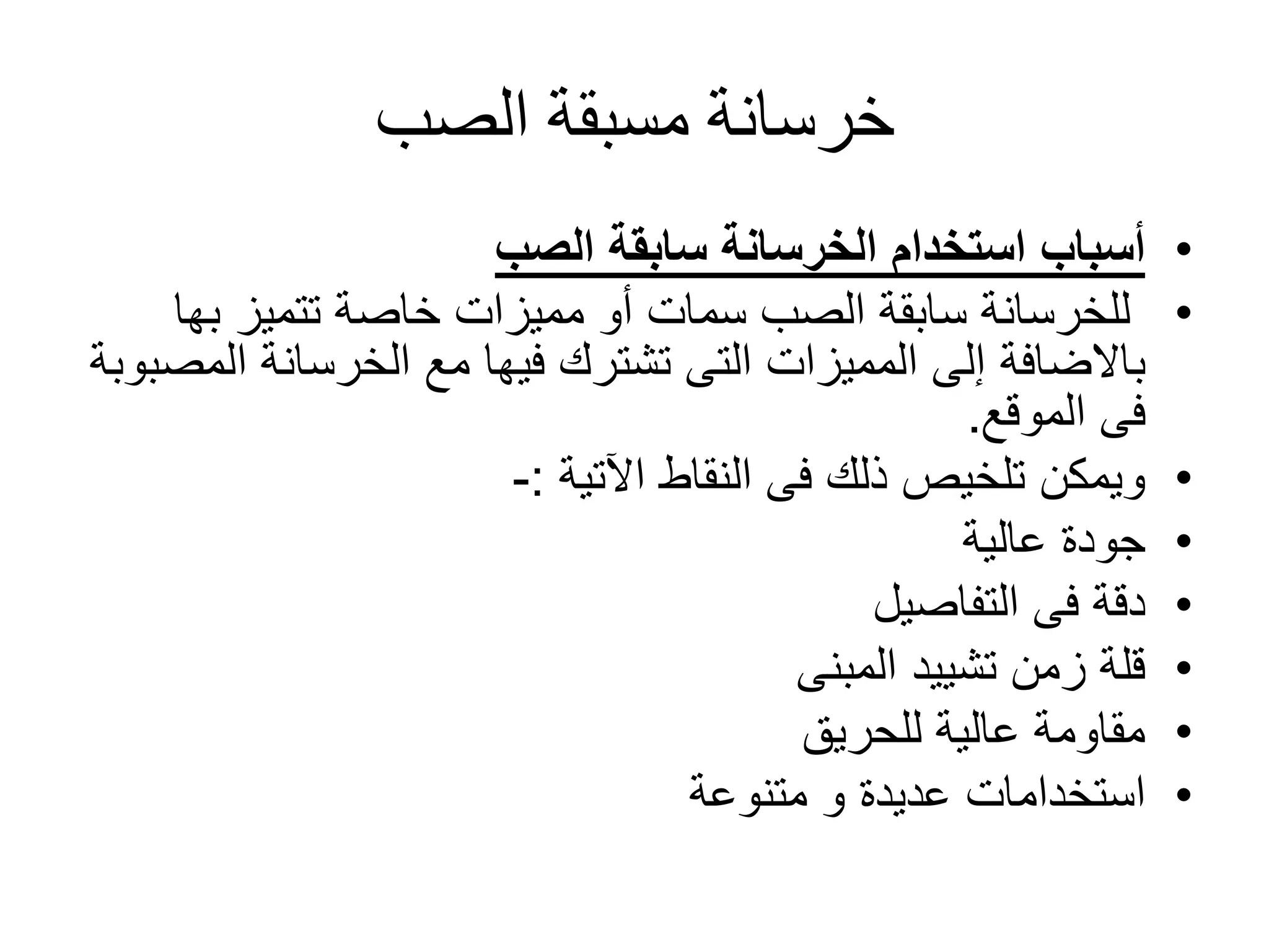 ‫الصب‬ ‫مسبقة‬ ‫خرسانة‬
•‫الصب‬ ‫سابقة‬ ‫الخرسانة‬ ‫استخدام‬ ‫أسباب‬
•‫تتميز‬ ‫خاصة‬ ‫مميزات‬ ‫أو‬ ‫سمات‬ ‫الصب‬ ‫سابقة‬ ‫للخرسانة‬‫به‬‫ا‬
‫باالضافة‬‫ا‬ ‫الخرسانة‬ ‫مع‬ ‫فيها‬ ‫تشترك‬ ‫التى‬ ‫المميزات‬ ‫إلى‬‫لمصبوبة‬
‫فى‬‫الموقع‬.
•‫النقاط‬ ‫فى‬ ‫ذلك‬ ‫تلخيص‬ ‫ويمكن‬‫اآلتية‬:-
•‫عالية‬ ‫جودة‬
•‫التفاصيل‬ ‫فى‬ ‫دقة‬
•‫المبنى‬ ‫تشييد‬ ‫زمن‬ ‫قلة‬
•‫للحريق‬ ‫عالية‬ ‫مقاومة‬
•‫متنوعة‬ ‫و‬ ‫عديدة‬ ‫استخدامات‬
 
