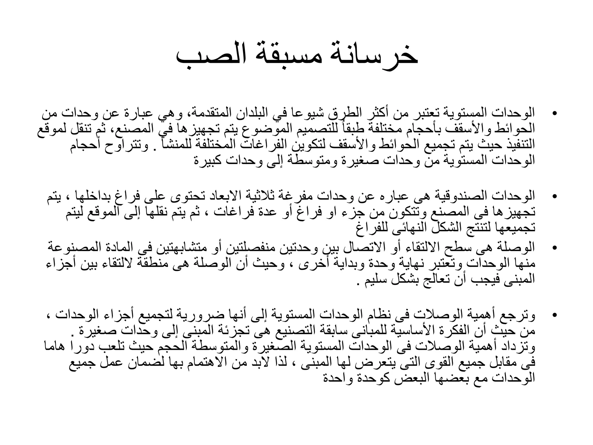 ‫الصب‬ ‫مسبقة‬ ‫خرسانة‬
•‫و‬ ‫عن‬ ‫عبارة‬ ‫وهي‬ ،‫المتقدمة‬ ‫البلدان‬ ‫في‬ ‫شيوعا‬ ‫الطرق‬ ‫أكثر‬ ‫من‬ ‫تعتبر‬ ‫المستوية‬ ‫الوحدات‬‫من‬ ‫حدات‬
‫المصن‬ ‫في‬ ‫تجهيزها‬ ‫يتم‬ ‫الموضوع‬ ‫للتصميم‬ ُ‫ا‬‫طبق‬ ‫مختلفة‬ ‫بأحجام‬ ‫واألسقف‬ ‫الحوائط‬‫لموقع‬ ‫تنقل‬ ‫ثم‬ ،‫ع‬
‫المختلفة‬ ‫الفراغات‬ ‫لتكوين‬ ‫واألسقف‬ ‫الحوائط‬ ‫تجميع‬ ‫يتم‬ ‫حيث‬ ‫التنفيذ‬‫للمنشأ‬.‫و‬‫أحجام‬ ‫تتراوح‬
‫كبيرة‬ ‫وحدات‬ ‫إلى‬ ‫ومتوسطة‬ ‫صغيرة‬ ‫وحدات‬ ‫من‬ ‫المستوية‬ ‫الوحدات‬
•‫هى‬ ‫الصندوقية‬ ‫الوحدات‬‫عباره‬‫فراغ‬ ‫على‬ ‫تحتوى‬ ‫االبعاد‬ ‫ثالثية‬ ‫مفرغة‬ ‫وحدات‬ ‫عن‬‫بداخل‬‫ها‬‫يتم‬ ،
‫عدة‬ ‫أو‬ ‫فراغ‬ ‫او‬ ‫جزء‬ ‫من‬ ‫وتتكون‬ ‫المصنع‬ ‫فى‬ ‫تجهيزها‬‫فراغات‬‫الموقع‬ ‫إلى‬ ‫نقلها‬ ‫يتم‬ ‫ثم‬ ،‫ليتم‬
‫للفراغ‬ ‫النهائى‬ ‫الشكل‬ ‫لتنتج‬ ‫تجميعها‬
•‫ال‬ ‫فى‬ ‫متشابهتين‬ ‫أو‬ ‫منفصلتين‬ ‫وحدتين‬ ‫بين‬ ‫االتصال‬ ‫أو‬ ‫االلتقاء‬ ‫سطح‬ ‫هى‬ ‫الوصلة‬‫المصنوعة‬ ‫مادة‬
‫وبداية‬ ‫وحدة‬ ‫نهاية‬ ‫وتعتبر‬ ‫الوحدات‬ ‫منها‬‫أخرى‬‫بين‬ ‫اللتقاء‬ ‫منطقة‬ ‫هى‬ ‫الوصلة‬ ‫أن‬ ‫وحيث‬ ،‫أجزاء‬
‫بشكل‬ ‫تعالج‬ ‫أن‬ ‫فيجب‬ ‫المبنى‬‫سليم‬.
•‫أجزاء‬ ‫لتجميع‬ ‫ضرورية‬ ‫أنها‬ ‫إلى‬ ‫المستوية‬ ‫الوحدات‬ ‫نظام‬ ‫فى‬ ‫الوصالت‬ ‫أهمية‬ ‫وترجع‬‫الوح‬‫دات‬،
‫وحدات‬ ‫إلى‬ ‫المبنى‬ ‫تجزئة‬ ‫هى‬ ‫التصنيع‬ ‫سابقة‬ ‫للمبانى‬ ‫األساسية‬ ‫الفكرة‬ ‫أن‬ ‫حيث‬ ‫من‬‫ص‬‫غيرة‬.
‫دو‬ ‫تلعب‬ ‫حيث‬ ‫الحجم‬ ‫والمتوسطة‬ ‫الصغيرة‬ ‫المستوية‬ ‫الوحدات‬ ‫فى‬ ‫الوصالت‬ ‫أهمية‬ ‫وتزداد‬‫هاما‬ ‫را‬
‫لها‬ ‫يتعرض‬ ‫التى‬ ‫القوى‬ ‫جميع‬ ‫مقابل‬ ‫فى‬‫المبنى‬‫االهتمام‬ ‫من‬ ‫البد‬ ‫لذا‬ ،‫بها‬‫ج‬ ‫عمل‬ ‫لضمان‬‫ميع‬
‫واحدة‬ ‫كوحدة‬ ‫البعض‬ ‫بعضها‬ ‫مع‬ ‫الوحدات‬
 