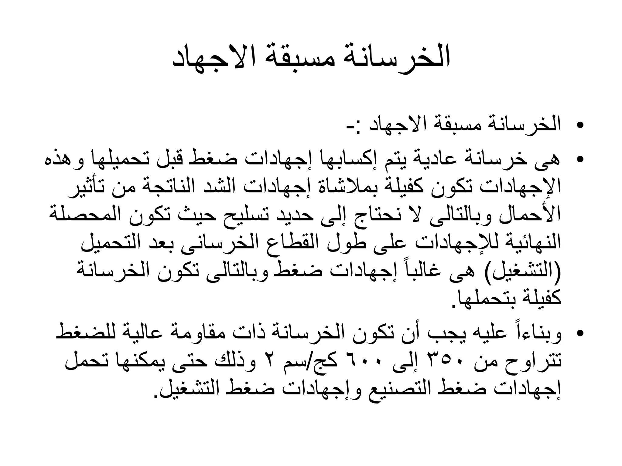 ‫االجهاد‬ ‫مسبقة‬ ‫الخرسانة‬
•‫مسبقة‬ ‫الخرسانة‬‫االجهاد‬:-
•‫إكسابها‬ ‫يتم‬ ‫عادية‬ ‫خرسانة‬ ‫هى‬‫إجهادات‬‫و‬ ‫تحميلها‬ ‫قبل‬ ‫ضغط‬‫هذه‬
‫اإلجهادات‬‫كفيلة‬ ‫تكون‬‫بمالشاة‬‫إجهادات‬‫تأث‬ ‫من‬ ‫الناتجة‬ ‫الشد‬‫ير‬
‫ا‬ ‫تكون‬ ‫حيث‬ ‫تسليح‬ ‫حديد‬ ‫إلى‬ ‫نحتاج‬ ‫ال‬ ‫وبالتالى‬ ‫األحمال‬‫لمحصلة‬
‫النهائية‬‫لإلجهادات‬‫بعد‬ ‫الخرسانى‬ ‫القطاع‬ ‫طول‬ ‫على‬‫التحمي‬‫ل‬
(‫التشغيل‬)ً‫ا‬‫غالب‬ ‫هى‬‫إجهادات‬‫الخر‬ ‫تكون‬ ‫وبالتالى‬ ‫ضغط‬‫سانة‬
‫بتحملها‬ ‫كفيلة‬.
•‫للض‬ ‫عالية‬ ‫مقاومة‬ ‫ذات‬ ‫الخرسانة‬ ‫تكون‬ ‫أن‬ ‫يجب‬ ‫عليه‬ ً‫ا‬‫وبناء‬‫غط‬
‫من‬ ‫تتراوح‬٣٥٠‫إلى‬٦٠٠‫كج‬/‫سم‬٢‫تحمل‬ ‫يمكنها‬ ‫حتى‬ ‫وذلك‬
‫إجهادات‬‫التصنيع‬ ‫ضغط‬‫وإجهادات‬‫ضغط‬‫التشغيل‬.
 