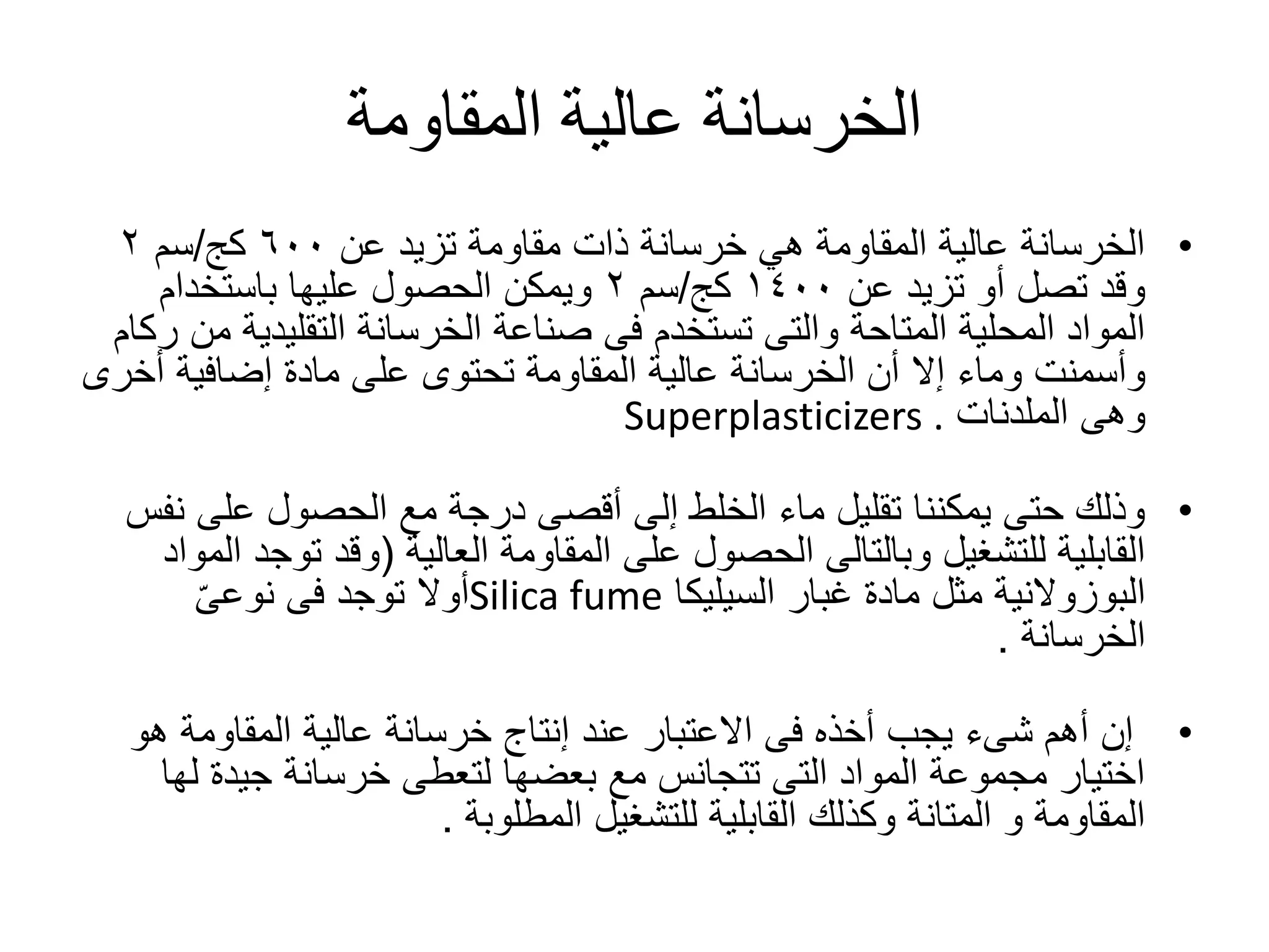 ‫المقاومة‬ ‫عالية‬ ‫الخرسانة‬
•‫عن‬ ‫تزيد‬ ‫مقاومة‬ ‫ذات‬ ‫خرسانة‬ ‫هي‬ ‫المقاومة‬ ‫عالية‬ ‫الخرسانة‬٦٠٠‫كج‬/‫سم‬٢
‫عن‬ ‫تزيد‬ ‫أو‬ ‫تصل‬ ‫وقد‬١٤٠٠‫كج‬/‫سم‬٢‫باستخدام‬ ‫عليها‬ ‫الحصول‬ ‫ويمكن‬
‫التقليدي‬ ‫الخرسانة‬ ‫صناعة‬ ‫فى‬ ‫تستخدم‬ ‫والتى‬ ‫المتاحة‬ ‫المحلية‬ ‫المواد‬‫ركام‬ ‫من‬ ‫ة‬
‫أخ‬ ‫إضافية‬ ‫مادة‬ ‫على‬ ‫تحتوى‬ ‫المقاومة‬ ‫عالية‬ ‫الخرسانة‬ ‫أن‬ ‫إال‬ ‫وماء‬ ‫وأسمنت‬‫رى‬
‫وهى‬‫الملدنات‬Superplasticizers .
•‫ن‬ ‫على‬ ‫الحصول‬ ‫مع‬ ‫درجة‬ ‫أقصى‬ ‫إلى‬ ‫الخلط‬ ‫ماء‬ ‫تقليل‬ ‫يمكننا‬ ‫حتى‬ ‫وذلك‬‫فس‬
‫المقاومة‬ ‫على‬ ‫الحصول‬ ‫وبالتالى‬ ‫للتشغيل‬ ‫القابلية‬‫العالية‬(‫تو‬ ‫وقد‬‫المواد‬ ‫جد‬
‫البوزوالنية‬‫غبار‬ ‫مادة‬ ‫مثل‬‫السيليكا‬Silica fumeّ‫ى‬‫نوع‬ ‫فى‬ ‫توجد‬ ‫أوال‬
‫الخرسانة‬.
•‫أهم‬ ‫إن‬‫شىء‬‫هو‬ ‫المقاومة‬ ‫عالية‬ ‫خرسانة‬ ‫إنتاج‬ ‫عند‬ ‫االعتبار‬ ‫فى‬ ‫أخذه‬ ‫يجب‬
‫ل‬ ‫جيدة‬ ‫خرسانة‬ ‫لتعطى‬ ‫بعضها‬ ‫مع‬ ‫تتجانس‬ ‫التى‬ ‫المواد‬ ‫مجموعة‬ ‫اختيار‬‫ها‬
‫للتشغيل‬ ‫القابلية‬ ‫وكذلك‬ ‫المتانة‬ ‫و‬ ‫المقاومة‬‫المطلوبة‬.
 