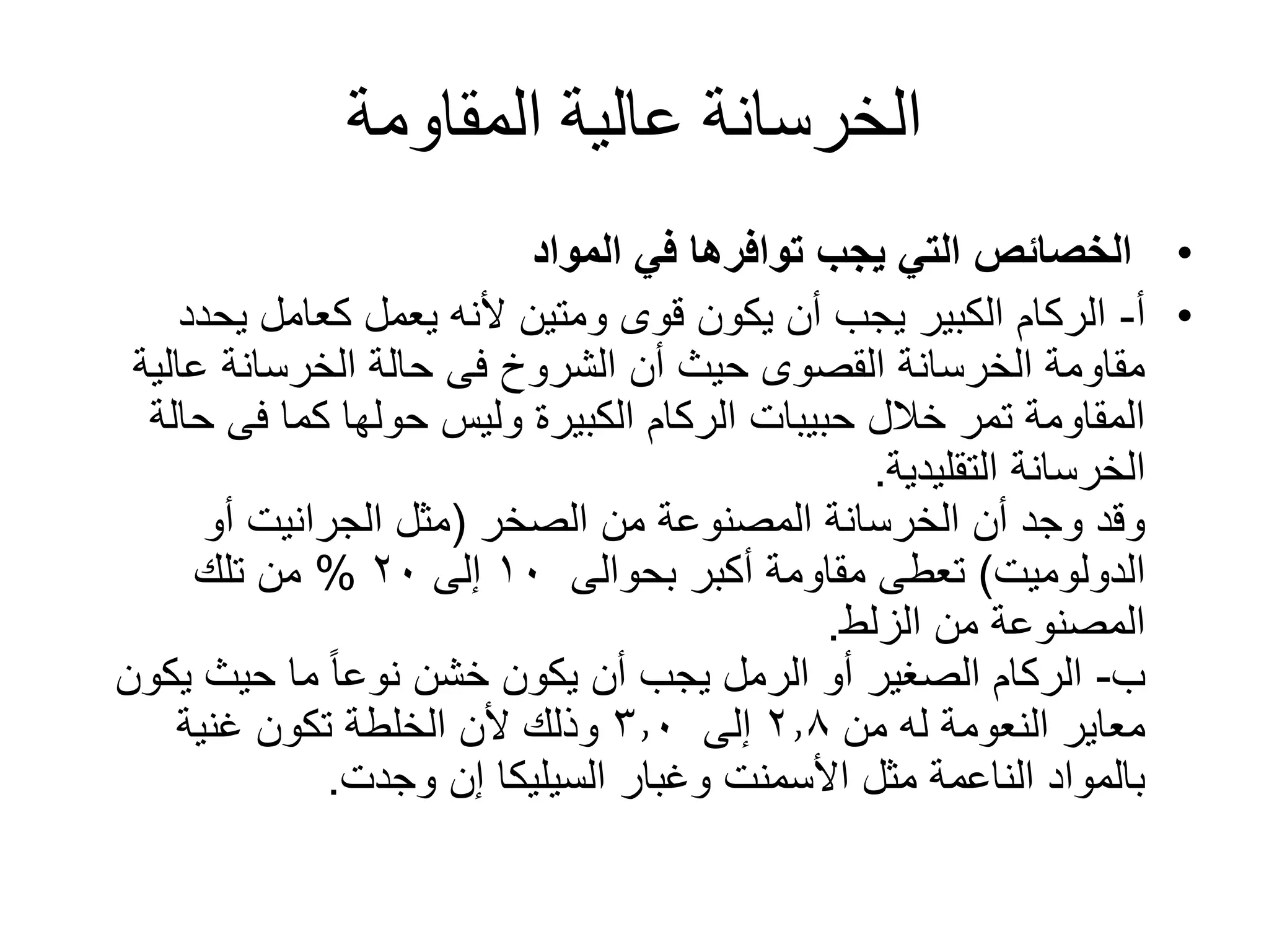 ‫المقاومة‬ ‫عالية‬ ‫الخرسانة‬
•‫المواد‬ ‫في‬ ‫توافرها‬ ‫يجب‬ ‫التي‬ ‫الخصائص‬
•‫أ‬-‫يحد‬ ‫كعامل‬ ‫يعمل‬ ‫ألنه‬ ‫ومتين‬ ‫قوى‬ ‫يكون‬ ‫أن‬ ‫يجب‬ ‫الكبير‬ ‫الركام‬‫د‬
‫عالي‬ ‫الخرسانة‬ ‫حالة‬ ‫فى‬ ‫الشروخ‬ ‫أن‬ ‫حيث‬ ‫القصوى‬ ‫الخرسانة‬ ‫مقاومة‬‫ة‬
‫ح‬ ‫فى‬ ‫كما‬ ‫حولها‬ ‫وليس‬ ‫الكبيرة‬ ‫الركام‬ ‫حبيبات‬ ‫خالل‬ ‫تمر‬ ‫المقاومة‬‫الة‬
‫الخرسانة‬‫التقليدية‬.
‫من‬ ‫المصنوعة‬ ‫الخرسانة‬ ‫أن‬ ‫وجد‬ ‫وقد‬‫الصخر‬(‫أو‬ ‫الجرانيت‬ ‫مثل‬
‫الدولوميت‬)‫بحوالى‬ ‫أكبر‬ ‫مقاومة‬ ‫تعطى‬١٠‫إلى‬٢٠%‫تلك‬ ‫من‬
‫من‬ ‫المصنوعة‬‫الزلط‬.
‫ب‬-‫يك‬ ‫حيث‬ ‫ما‬ ً‫ا‬‫نوع‬ ‫خشن‬ ‫يكون‬ ‫أن‬ ‫يجب‬ ‫الرمل‬ ‫أو‬ ‫الصغير‬ ‫الركام‬‫ون‬
‫معاير‬‫من‬ ‫له‬ ‫النعومة‬٢٫٨‫إلى‬٣٫٠‫غنية‬ ‫تكون‬ ‫الخلطة‬ ‫ألن‬ ‫وذلك‬
‫وغبار‬ ‫األسمنت‬ ‫مثل‬ ‫الناعمة‬ ‫بالمواد‬‫السيليكا‬‫وجدت‬ ‫إن‬.
 