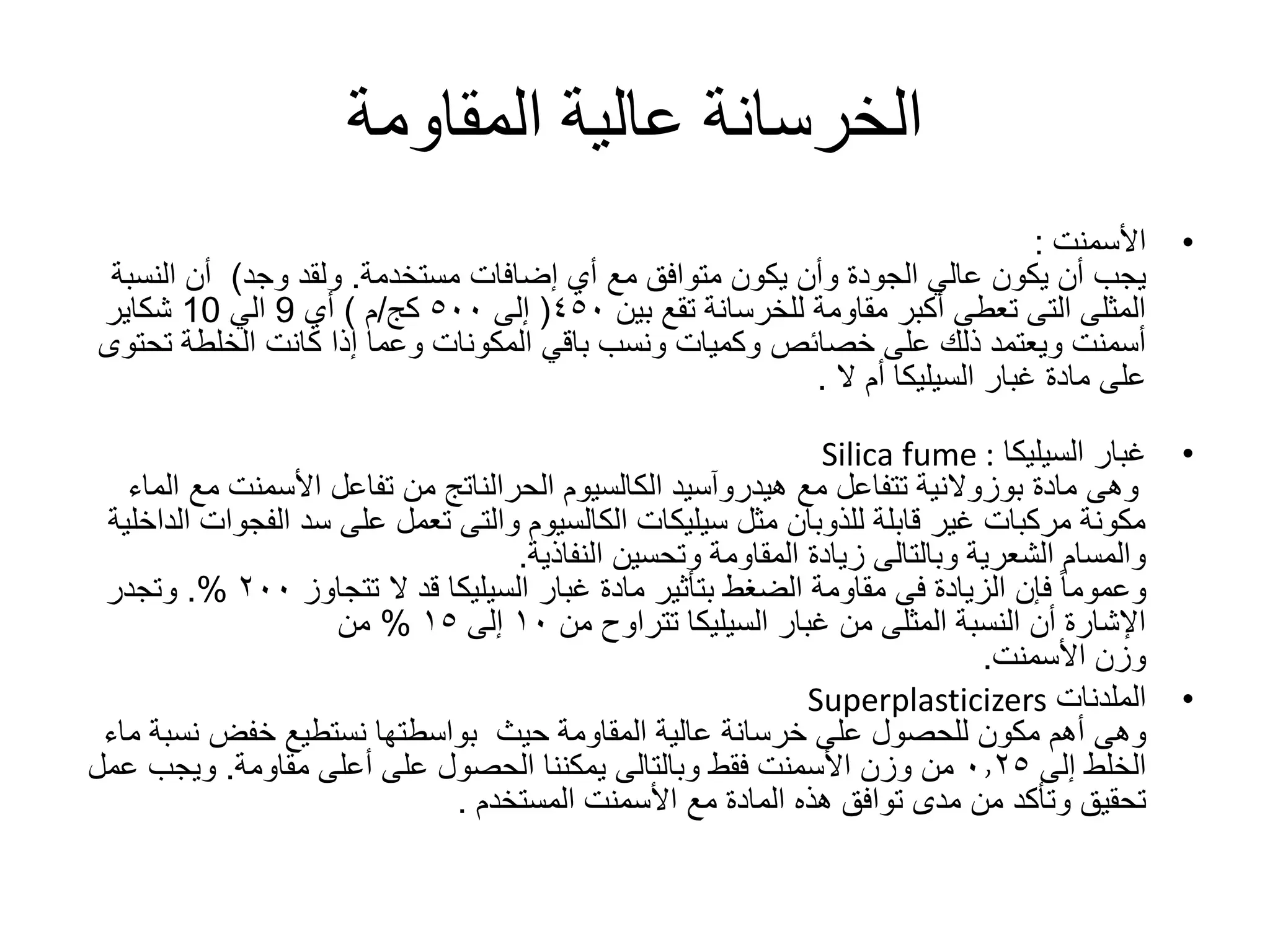‫المقاومة‬ ‫عالية‬ ‫الخرسانة‬
•‫األسمنت‬:
‫إضافات‬ ‫أي‬ ‫مع‬ ‫متوافق‬ ‫يكون‬ ‫وأن‬ ‫الجودة‬ ‫عالي‬ ‫يكون‬ ‫أن‬ ‫يجب‬‫مستخدمة‬.‫وجد‬ ‫ولقد‬)‫النس‬ ‫أن‬‫بة‬
‫بين‬ ‫تقع‬ ‫للخرسانة‬ ‫مقاومة‬ ‫أكبر‬ ‫تعطى‬ ‫التى‬ ‫المثلى‬٤٥٠(‫إلى‬٥٠٠‫كج‬/‫م‬)‫أي‬9‫الي‬10‫شكاير‬
‫ت‬ ‫الخلطة‬ ‫كانت‬ ‫إذا‬ ‫وعما‬ ‫المكونات‬ ‫باقي‬ ‫ونسب‬ ‫وكميات‬ ‫خصائص‬ ‫على‬ ‫ذلك‬ ‫ويعتمد‬ ‫أسمنت‬‫حتوى‬
‫غبار‬ ‫مادة‬ ‫على‬‫السيليكا‬‫أم‬‫ال‬.
•‫غبار‬‫السيليكا‬Silica fume :
‫مادة‬ ‫وهى‬‫بوزوالنية‬‫مع‬ ‫تتفاعل‬‫هيدروآسيد‬‫الكالسيوم‬‫الحرالناتج‬‫م‬ ‫األسمنت‬ ‫تفاعل‬ ‫من‬‫الماء‬ ‫ع‬
‫الف‬ ‫سد‬ ‫على‬ ‫تعمل‬ ‫والتى‬ ‫الكالسيوم‬ ‫سيليكات‬ ‫مثل‬ ‫للذوبان‬ ‫قابلة‬ ‫غير‬ ‫مركبات‬ ‫مكونة‬‫الداخلية‬ ‫جوات‬
‫وتحسين‬ ‫المقاومة‬ ‫زيادة‬ ‫وبالتالى‬ ‫الشعرية‬ ‫والمسام‬‫النفاذية‬.
‫غبار‬ ‫مادة‬ ‫بتأثير‬ ‫الضغط‬ ‫مقاومة‬ ‫فى‬ ‫الزيادة‬ ‫فإن‬ ً‫ا‬‫وعموم‬‫السيليكا‬‫تتجاوز‬ ‫ال‬ ‫قد‬٢٠٠.%‫وتجدر‬
‫غبار‬ ‫من‬ ‫المثلى‬ ‫النسبة‬ ‫أن‬ ‫اإلشارة‬‫السيليكا‬‫من‬ ‫تتراوح‬١٠‫إلى‬١٥%‫من‬
‫األسمنت‬ ‫وزن‬.
•‫الملدنات‬Superplasticizers
‫حيث‬ ‫المقاومة‬ ‫عالية‬ ‫خرسانة‬ ‫على‬ ‫للحصول‬ ‫مكون‬ ‫أهم‬ ‫وهى‬‫نس‬ ‫خفض‬ ‫نستطيع‬ ‫بواسطتها‬‫ماء‬ ‫بة‬
‫إلى‬ ‫الخلط‬٠٫٢٥‫أعلى‬ ‫على‬ ‫الحصول‬ ‫يمكننا‬ ‫وبالتالى‬ ‫فقط‬ ‫األسمنت‬ ‫وزن‬ ‫من‬‫مقاومة‬.‫ع‬ ‫ويجب‬‫مل‬
‫األسمنت‬ ‫مع‬ ‫المادة‬ ‫هذه‬ ‫توافق‬ ‫مدى‬ ‫من‬ ‫وتأكد‬ ‫تحقيق‬‫المستخدم‬.
 