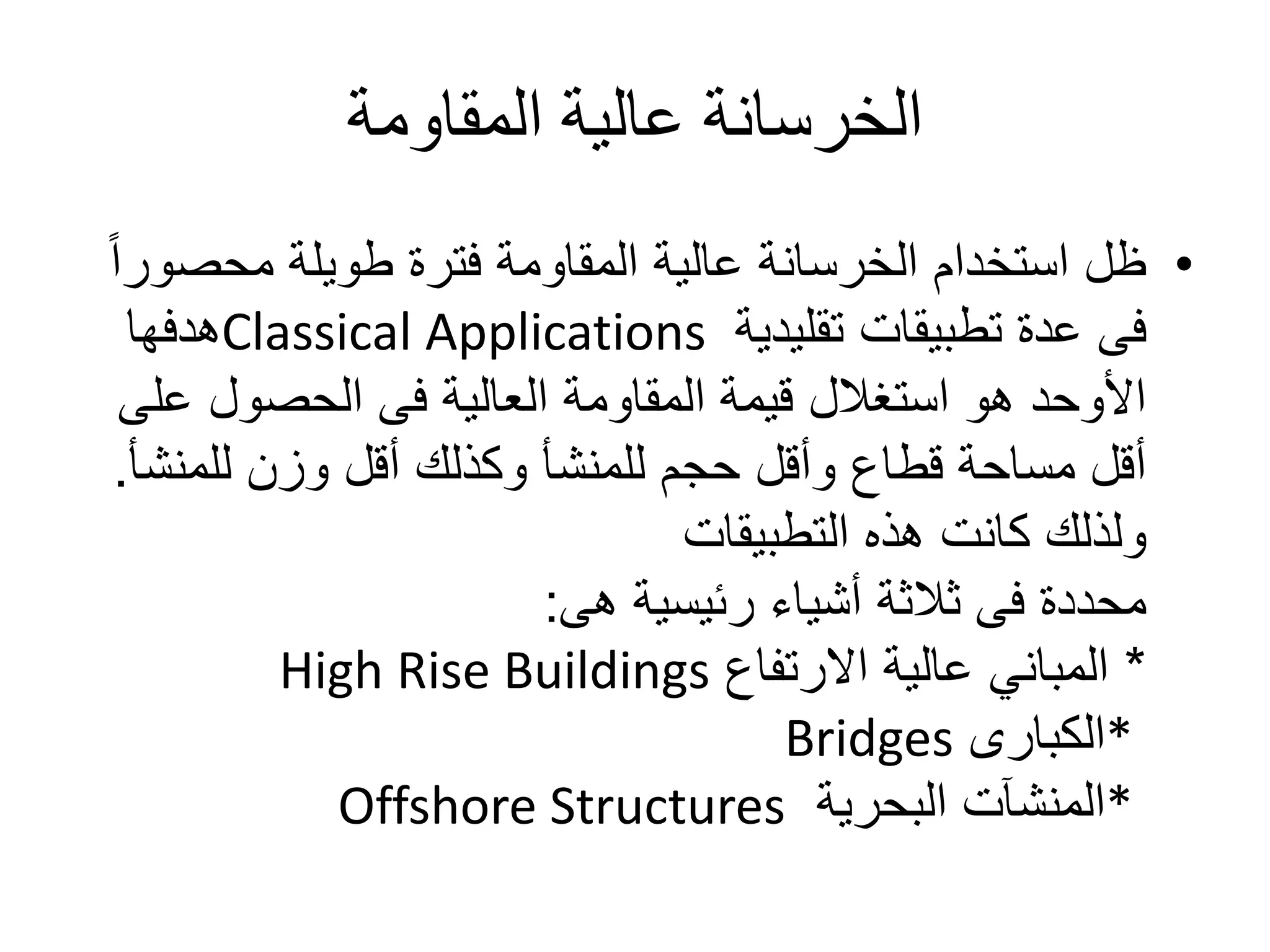 ‫المقاومة‬ ‫عالية‬ ‫الخرسانة‬
•‫محص‬ ‫طويلة‬ ‫فترة‬ ‫المقاومة‬ ‫عالية‬ ‫الخرسانة‬ ‫استخدام‬ ‫ظل‬ً‫ا‬‫ور‬
‫تقليدية‬ ‫تطبيقات‬ ‫عدة‬ ‫فى‬Classical Applications‫هدفها‬
‫ع‬ ‫الحصول‬ ‫فى‬ ‫العالية‬ ‫المقاومة‬ ‫قيمة‬ ‫استغالل‬ ‫هو‬ ‫األوحد‬‫لى‬
‫وزن‬ ‫أقل‬ ‫وكذلك‬ ‫للمنشأ‬ ‫حجم‬ ‫وأقل‬ ‫قطاع‬ ‫مساحة‬ ‫أقل‬‫للمنش‬‫أ‬.
‫التطبيقات‬ ‫هذه‬ ‫كانت‬ ‫ولذلك‬
‫رئيسية‬ ‫أشياء‬ ‫ثالثة‬ ‫فى‬ ‫محددة‬‫هى‬:
*‫االرتفاع‬ ‫عالية‬ ‫المباني‬High Rise Buildings
*‫الكبارى‬Bridges
*‫البحرية‬ ‫المنشآت‬Offshore Structures
 