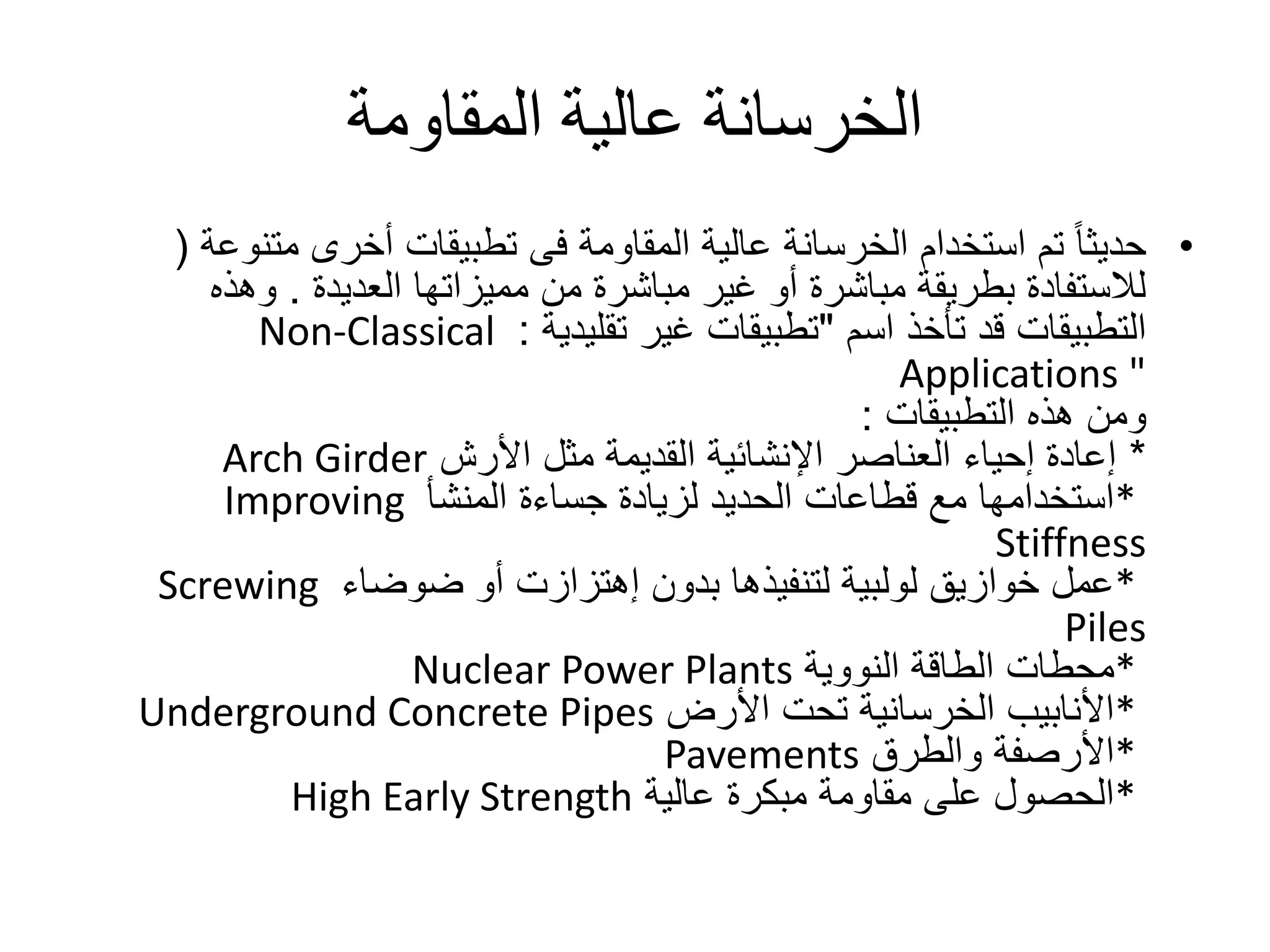 ‫المقاومة‬ ‫عالية‬ ‫الخرسانة‬
•‫أخرى‬ ‫تطبيقات‬ ‫فى‬ ‫المقاومة‬ ‫عالية‬ ‫الخرسانة‬ ‫استخدام‬ ‫تم‬ ً‫ا‬‫حديث‬‫متن‬‫وعة‬(
‫مميزاتها‬ ‫من‬ ‫مباشرة‬ ‫غير‬ ‫أو‬ ‫مباشرة‬ ‫بطريقة‬ ‫لالستفادة‬‫العديدة‬.‫وهذه‬
‫تأخذ‬ ‫قد‬ ‫التطبيقات‬‫اسم‬"‫غير‬ ‫تطبيقات‬‫تقليدية‬:Non-Classical
Applications "
‫هذه‬ ‫ومن‬‫التطبيقات‬:
*‫مثل‬ ‫القديمة‬ ‫اإلنشائية‬ ‫العناصر‬ ‫إحياء‬ ‫إعادة‬‫األرش‬Arch Girder
*‫لزيادة‬ ‫الحديد‬ ‫قطاعات‬ ‫مع‬ ‫استخدامها‬‫جساءة‬‫المنشأ‬Improving
Stiffness
*‫بدون‬ ‫لتنفيذها‬ ‫لولبية‬ ‫خوازيق‬ ‫عمل‬‫إهتزازت‬‫ضوضاء‬ ‫أو‬Screwing
Piles
*‫النووية‬ ‫الطاقة‬ ‫محطات‬Nuclear Power Plants
*‫األرض‬ ‫تحت‬ ‫الخرسانية‬ ‫األنابيب‬Underground Concrete Pipes
*‫والطرق‬ ‫األرصفة‬Pavements
*‫عالية‬ ‫مبكرة‬ ‫مقاومة‬ ‫على‬ ‫الحصول‬High Early Strength
 