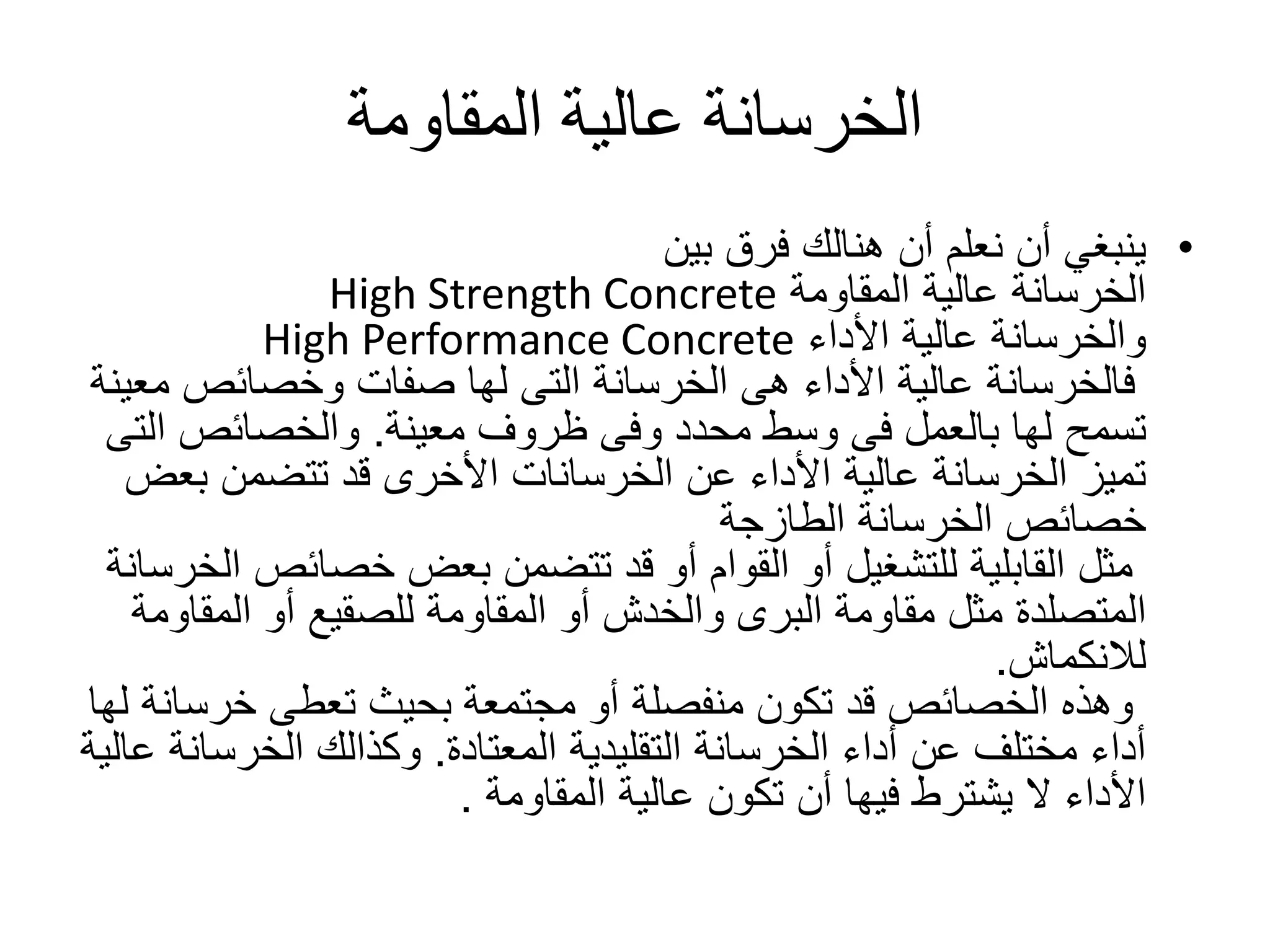‫المقاومة‬ ‫عالية‬ ‫الخرسانة‬
•‫بين‬ ‫فرق‬ ‫هنالك‬ ‫أن‬ ‫نعلم‬ ‫أن‬ ‫ينبغي‬
‫المقاومة‬ ‫عالية‬ ‫الخرسانة‬High Strength Concrete
‫األداء‬ ‫عالية‬ ‫والخرسانة‬High Performance Concrete
‫م‬ ‫وخصائص‬ ‫صفات‬ ‫لها‬ ‫التى‬ ‫الخرسانة‬ ‫هى‬ ‫األداء‬ ‫عالية‬ ‫فالخرسانة‬‫عينة‬
‫ظروف‬ ‫وفى‬ ‫محدد‬ ‫وسط‬ ‫فى‬ ‫بالعمل‬ ‫لها‬ ‫تسمح‬‫معينة‬.‫ا‬ ‫والخصائص‬‫لتى‬
‫عن‬ ‫األداء‬ ‫عالية‬ ‫الخرسانة‬ ‫تميز‬‫الخرسانات‬‫بع‬ ‫تتضمن‬ ‫قد‬ ‫األخرى‬‫ض‬
‫الطازجة‬ ‫الخرسانة‬ ‫خصائص‬
‫خصائص‬ ‫بعض‬ ‫تتضمن‬ ‫قد‬ ‫أو‬ ‫القوام‬ ‫أو‬ ‫للتشغيل‬ ‫القابلية‬ ‫مثل‬‫الخرسانة‬
‫المتصلدة‬‫المقا‬ ‫أو‬ ‫للصقيع‬ ‫المقاومة‬ ‫أو‬ ‫والخدش‬ ‫البرى‬ ‫مقاومة‬ ‫مثل‬‫ومة‬
‫لالنكماش‬.
‫خرس‬ ‫تعطى‬ ‫بحيث‬ ‫مجتمعة‬ ‫أو‬ ‫منفصلة‬ ‫تكون‬ ‫قد‬ ‫الخصائص‬ ‫وهذه‬‫لها‬ ‫انة‬
‫التقليدية‬ ‫الخرسانة‬ ‫أداء‬ ‫عن‬ ‫مختلف‬ ‫أداء‬‫المعتادة‬.‫الخرسا‬ ‫وكذالك‬‫عالية‬ ‫نة‬
‫عالية‬ ‫تكون‬ ‫أن‬ ‫فيها‬ ‫يشترط‬ ‫ال‬ ‫األداء‬‫المقاومة‬.
 