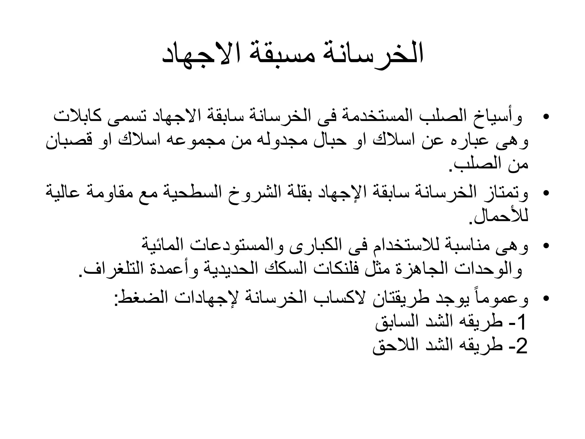 ‫االجهاد‬ ‫مسبقة‬ ‫الخرسانة‬
•‫ك‬ ‫تسمى‬ ‫االجهاد‬ ‫سابقة‬ ‫الخرسانة‬ ‫فى‬ ‫المستخدمة‬ ‫الصلب‬ ‫وأسياخ‬‫ابالت‬
‫وهى‬‫عباره‬‫او‬ ‫اسالك‬ ‫مجموعه‬ ‫من‬ ‫مجدوله‬ ‫حبال‬ ‫او‬ ‫اسالك‬ ‫عن‬‫قصبان‬
‫الصلب‬ ‫من‬.
•‫مقاومة‬ ‫مع‬ ‫السطحية‬ ‫الشروخ‬ ‫بقلة‬ ‫اإلجهاد‬ ‫سابقة‬ ‫الخرسانة‬ ‫وتمتاز‬‫عالية‬
‫لألحمال‬.
•‫المائية‬ ‫والمستودعات‬ ‫الكبارى‬ ‫فى‬ ‫لالستخدام‬ ‫مناسبة‬ ‫وهى‬
‫التلغراف‬ ‫وأعمدة‬ ‫الحديدية‬ ‫السكك‬ ‫فلنكات‬ ‫مثل‬ ‫الجاهزة‬ ‫والوحدات‬.
•‫طريقتان‬ ‫يوجد‬ ً‫ا‬‫وعموم‬‫الكساب‬‫الخرسانة‬‫إلجهادات‬‫الضغط‬:
1-‫السابق‬ ‫الشد‬ ‫طريقه‬
2-‫الالحق‬ ‫الشد‬ ‫طريقه‬
 