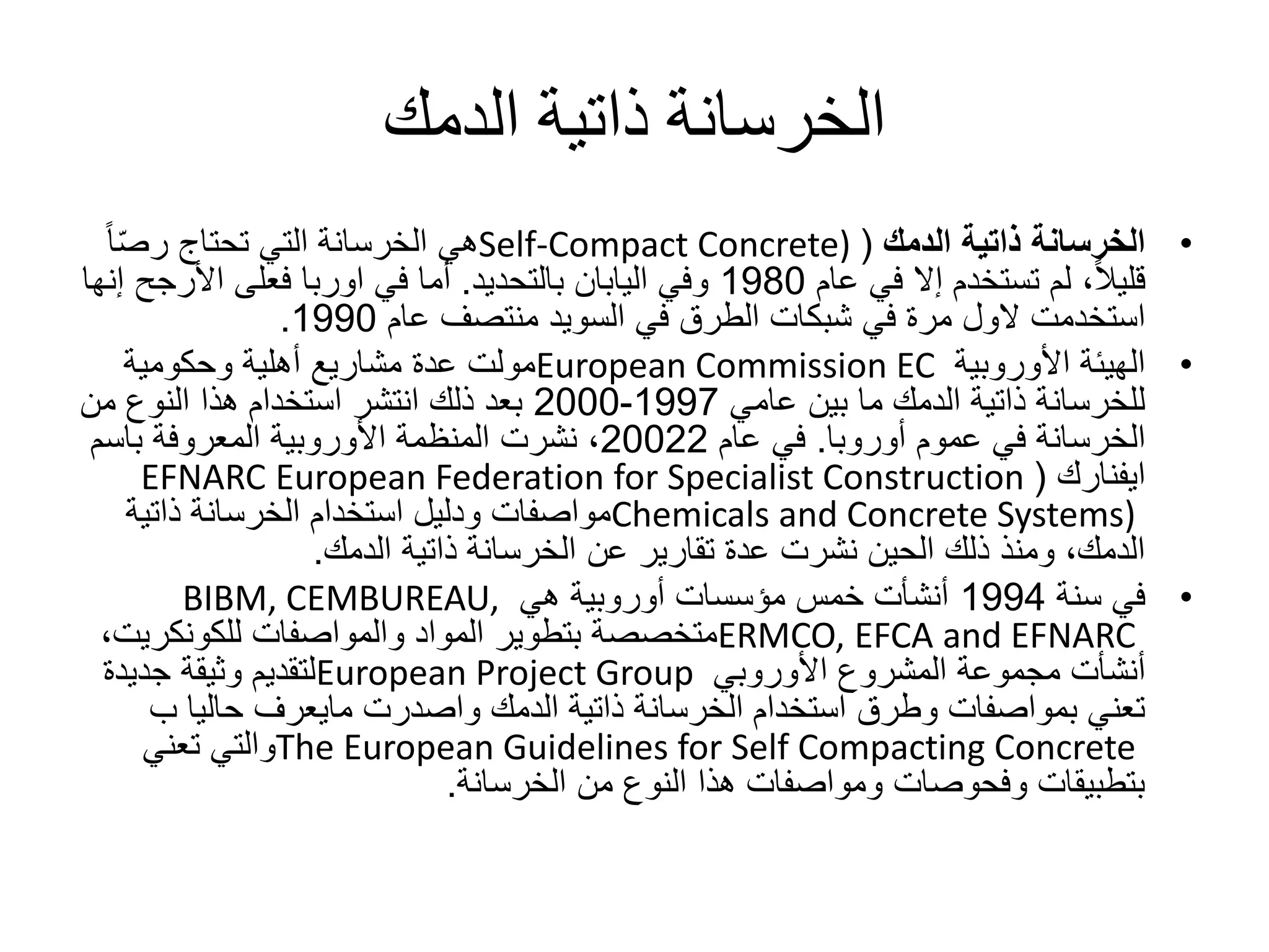 ‫الدمك‬ ‫ذاتية‬ ‫الخرسانة‬
•‫ذاتية‬ ‫الخرسانة‬‫الدمك‬(Self-Compact Concrete)‫هي‬‫الخرسانة‬ً‫ا‬ّ‫ص‬‫ر‬ ‫تحتاج‬ ‫التي‬
‫عام‬ ‫في‬ ‫إال‬ ‫تستخدم‬ ‫لم‬ ،ً‫ال‬‫قلي‬1980‫وفي‬‫اليابان‬‫بالتحديد‬.‫األرجح‬ ‫فعلى‬ ‫اوربا‬ ‫في‬ ‫أما‬‫إنها‬
‫استخدمت‬‫الول‬‫في‬ ‫الطرق‬ ‫شبكات‬ ‫في‬ ‫مرة‬‫السويد‬‫عام‬ ‫منتصف‬1990.
•‫األوروبية‬ ‫الهيئة‬European Commission EC‫وحكومية‬ ‫أهلية‬ ‫مشاريع‬ ‫عدة‬ ‫مولت‬
‫عامي‬ ‫بين‬ ‫ما‬ ‫الدمك‬ ‫ذاتية‬ ‫للخرسانة‬1997-2000‫من‬ ‫النوع‬ ‫هذا‬ ‫استخدام‬ ‫انتشر‬ ‫ذلك‬ ‫بعد‬
‫عموم‬ ‫في‬ ‫الخرسانة‬‫أوروبا‬.‫عام‬ ‫في‬20022‫باسم‬ ‫المعروفة‬ ‫األوروبية‬ ‫المنظمة‬ ‫نشرت‬ ،
‫ايفنارك‬(EFNARC European Federation for Specialist Construction
Chemicals and Concrete Systems)‫ذاتية‬ ‫الخرسانة‬ ‫استخدام‬ ‫ودليل‬ ‫مواصفات‬
‫الدمك‬ ‫ذاتية‬ ‫الخرسانة‬ ‫عن‬ ‫تقارير‬ ‫عدة‬ ‫نشرت‬ ‫الحين‬ ‫ذلك‬ ‫ومنذ‬ ،‫الدمك‬.
•‫سنة‬ ‫في‬1994‫هي‬ ‫أوروبية‬ ‫مؤسسات‬ ‫خمس‬ ‫أنشأت‬BIBM, CEMBUREAU,
ERMCO, EFCA and EFNARC‫والمواصفات‬ ‫المواد‬ ‫بتطوير‬ ‫متخصصة‬‫للكونكريت‬،
‫األوروبي‬ ‫المشروع‬ ‫مجموعة‬ ‫أنشأت‬European Project Group‫جديدة‬ ‫وثيقة‬ ‫لتقديم‬
‫الدمك‬ ‫ذاتية‬ ‫الخرسانة‬ ‫استخدام‬ ‫وطرق‬ ‫بمواصفات‬ ‫تعني‬‫واصدرت‬‫مايعرف‬‫ب‬ ‫حاليا‬
The European Guidelines for Self Compacting Concrete‫تعني‬ ‫والتي‬
‫الخرسانة‬ ‫من‬ ‫النوع‬ ‫هذا‬ ‫ومواصفات‬ ‫وفحوصات‬ ‫بتطبيقات‬.
 