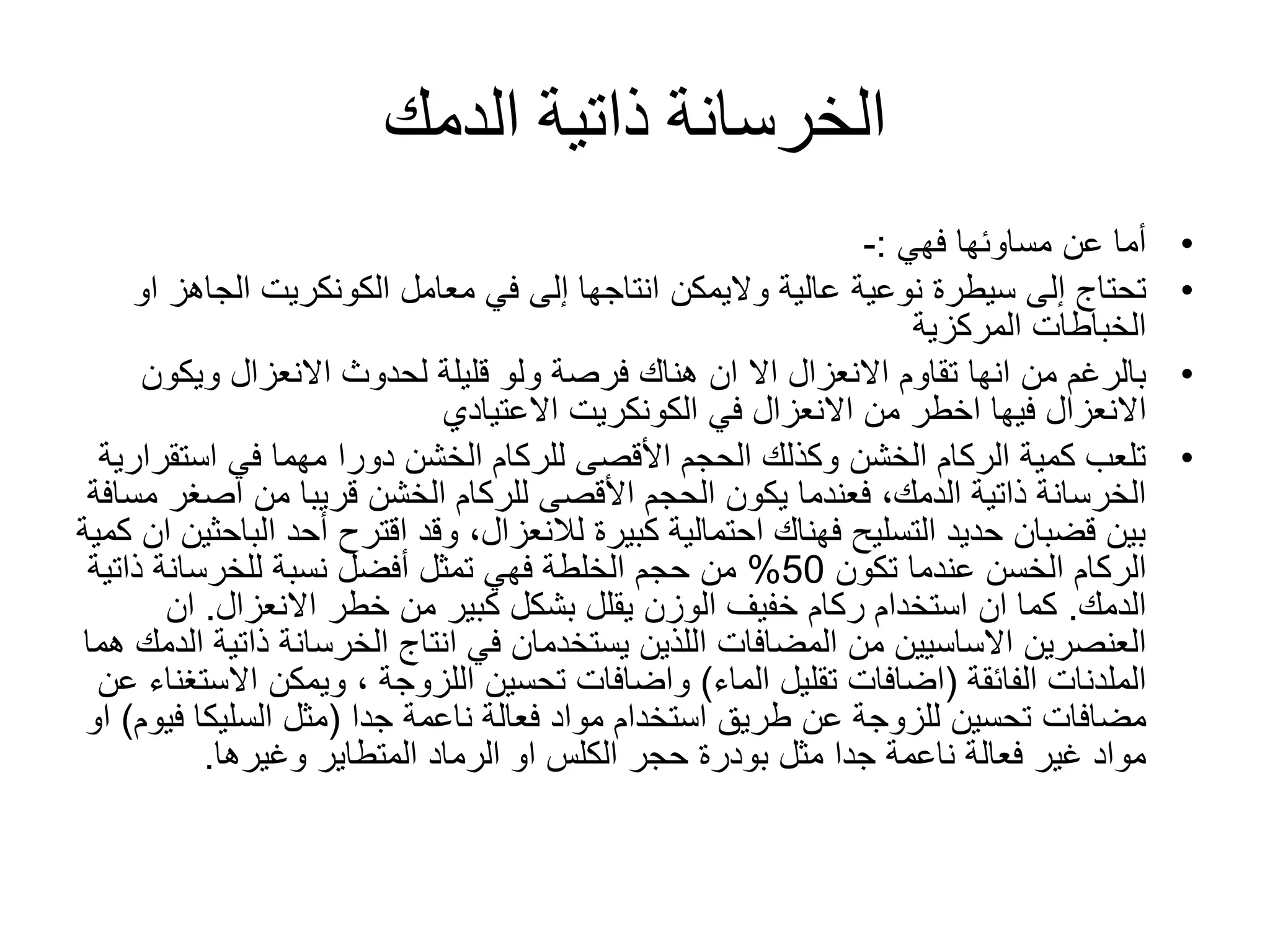 ‫الدمك‬ ‫ذاتية‬ ‫الخرسانة‬
•‫مساوئها‬ ‫عن‬ ‫أما‬‫فهي‬:-
•‫عالية‬ ‫نوعية‬ ‫سيطرة‬ ‫إلى‬ ‫تحتاج‬‫واليمكن‬‫معامل‬ ‫في‬ ‫إلى‬ ‫انتاجها‬‫الكونكريت‬‫الج‬‫او‬ ‫اهز‬
‫الخباطات‬‫المركزية‬
•‫االنعزال‬ ‫تقاوم‬ ‫انها‬ ‫من‬ ‫بالرغم‬‫اال‬‫ويك‬ ‫االنعزال‬ ‫لحدوث‬ ‫قليلة‬ ‫ولو‬ ‫فرصة‬ ‫هناك‬ ‫ان‬‫ون‬
‫في‬ ‫االنعزال‬ ‫من‬ ‫اخطر‬ ‫فيها‬ ‫االنعزال‬‫الكونكريت‬‫االعتيادي‬
•‫في‬ ‫مهما‬ ‫دورا‬ ‫الخشن‬ ‫للركام‬ ‫األقصى‬ ‫الحجم‬ ‫وكذلك‬ ‫الخشن‬ ‫الركام‬ ‫كمية‬ ‫تلعب‬‫است‬‫قرارية‬
‫اص‬ ‫من‬ ‫قريبا‬ ‫الخشن‬ ‫للركام‬ ‫األقصى‬ ‫الحجم‬ ‫يكون‬ ‫فعندما‬ ،‫الدمك‬ ‫ذاتية‬ ‫الخرسانة‬‫مسافة‬ ‫غر‬
‫ا‬ ‫أحد‬ ‫اقترح‬ ‫وقد‬ ،‫لالنعزال‬ ‫كبيرة‬ ‫احتمالية‬ ‫فهناك‬ ‫التسليح‬ ‫حديد‬ ‫قضبان‬ ‫بين‬‫كمية‬ ‫ان‬ ‫لباحثين‬
‫الركام‬‫الخسن‬‫تكون‬ ‫عندما‬50%‫ذات‬ ‫للخرسانة‬ ‫نسبة‬ ‫أفضل‬ ‫تمثل‬ ‫فهي‬ ‫الخلطة‬ ‫حجم‬ ‫من‬‫ية‬
‫الدمك‬.‫خطر‬ ‫من‬ ‫كبير‬ ‫بشكل‬ ‫يقلل‬ ‫الوزن‬ ‫خفيف‬ ‫ركام‬ ‫استخدام‬ ‫ان‬ ‫كما‬‫االنعزال‬.‫ان‬
‫من‬ ‫االساسيين‬ ‫العنصرين‬‫المضافات‬‫ذا‬ ‫الخرسانة‬ ‫انتاج‬ ‫في‬ ‫يستخدمان‬ ‫اللذين‬‫هما‬ ‫الدمك‬ ‫تية‬
‫الملدنات‬‫الفائقة‬(‫الماء‬ ‫تقليل‬ ‫اضافات‬)‫واضافات‬‫تحسين‬‫اللزوجة‬‫اال‬ ‫ويمكن‬ ،‫عن‬ ‫ستغناء‬
‫مضافات‬‫ناعمة‬ ‫فعالة‬ ‫مواد‬ ‫استخدام‬ ‫طريق‬ ‫عن‬ ‫للزوجة‬ ‫تحسين‬‫جدا‬(‫مثل‬‫السليكا‬‫ف‬‫يوم‬)‫او‬
‫حجر‬ ‫بودرة‬ ‫مثل‬ ‫جدا‬ ‫ناعمة‬ ‫فعالة‬ ‫غير‬ ‫مواد‬‫الكلس‬‫وغيرها‬ ‫المتطاير‬ ‫الرماد‬ ‫او‬.
 