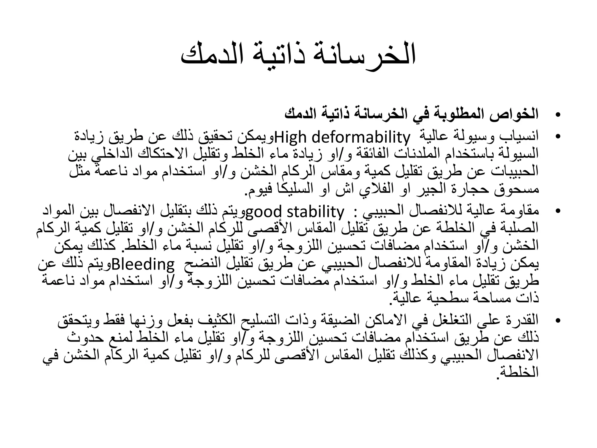 ‫الدمك‬ ‫ذاتية‬ ‫الخرسانة‬
•‫الدمك‬ ‫ذاتية‬ ‫الخرسانة‬ ‫في‬ ‫المطلوبة‬ ‫الخواص‬
•‫عالية‬ ‫وسيولة‬ ‫انسياب‬High deformability‫زيادة‬ ‫طريق‬ ‫عن‬ ‫ذلك‬ ‫تحقيق‬ ‫ويمكن‬
‫باستخدام‬ ‫السيولة‬‫الملدنات‬‫و‬ ‫الفائقة‬/‫الد‬ ‫االحتكاك‬ ‫وتقليل‬ ‫الخلط‬ ‫ماء‬ ‫زيادة‬ ‫او‬‫بين‬ ‫اخلي‬
‫و‬ ‫الخشن‬ ‫الركام‬ ‫ومقاس‬ ‫كمية‬ ‫تقليل‬ ‫طريق‬ ‫عن‬ ‫الحبيبات‬/‫م‬ ‫ناعمة‬ ‫مواد‬ ‫استخدام‬ ‫او‬‫ثل‬
‫او‬ ‫الجير‬ ‫حجارة‬ ‫مسحوق‬‫الفالي‬‫او‬ ‫اش‬‫السليكا‬‫فيوم‬.
•‫الحبيبي‬ ‫لالنفصال‬ ‫عالية‬ ‫مقاومة‬good stability :‫ال‬ ‫بين‬ ‫االنفصال‬ ‫بتقليل‬ ‫ذلك‬ ‫ويتم‬‫مواد‬
‫و‬ ‫الخشن‬ ‫للركام‬ ‫األقصى‬ ‫المقاس‬ ‫تقليل‬ ‫طريق‬ ‫عن‬ ‫الخلطة‬ ‫في‬ ‫الصلبة‬/‫تقلي‬ ‫او‬‫الركام‬ ‫كمية‬ ‫ل‬
‫و‬ ‫الخشن‬/‫استخدام‬ ‫او‬‫مضافات‬‫و‬ ‫اللزوجة‬ ‫تحسين‬/‫ماء‬ ‫نسبة‬ ‫تقليل‬ ‫او‬‫الخلط‬.‫كذل‬‫يمكن‬ ‫ك‬
‫تقليل‬ ‫طريق‬ ‫عن‬ ‫الحبيبي‬ ‫لالنفصال‬ ‫المقاومة‬ ‫زيادة‬ ‫يمكن‬‫النضح‬Bleeding‫عن‬ ‫ذلك‬ ‫ويتم‬
‫و‬ ‫الخلط‬ ‫ماء‬ ‫تقليل‬ ‫طريق‬/‫استخدام‬ ‫او‬‫مضافات‬‫و‬ ‫اللزوجة‬ ‫تحسين‬/‫موا‬ ‫استخدام‬ ‫او‬‫ناعمة‬ ‫د‬
‫عالية‬ ‫سطحية‬ ‫مساحة‬ ‫ذات‬.
•‫وزنها‬ ‫بفعل‬ ‫الكثيف‬ ‫التسليح‬ ‫وذات‬ ‫الضيقة‬ ‫االماكن‬ ‫في‬ ‫التغلغل‬ ‫على‬ ‫القدرة‬‫ويتحقق‬ ‫فقط‬
‫استخدام‬ ‫طريق‬ ‫عن‬ ‫ذلك‬‫مضافات‬‫و‬ ‫اللزوجة‬ ‫تحسين‬/‫حد‬ ‫لمنع‬ ‫الخلط‬ ‫ماء‬ ‫تقليل‬ ‫او‬‫وث‬
‫و‬ ‫للركام‬ ‫األقصى‬ ‫المقاس‬ ‫تقليل‬ ‫وكذلك‬ ‫الحبيبي‬ ‫االنفصال‬/‫ال‬ ‫كمية‬ ‫تقليل‬ ‫او‬‫في‬ ‫الخشن‬ ‫ركام‬
‫الخلطة‬.
 