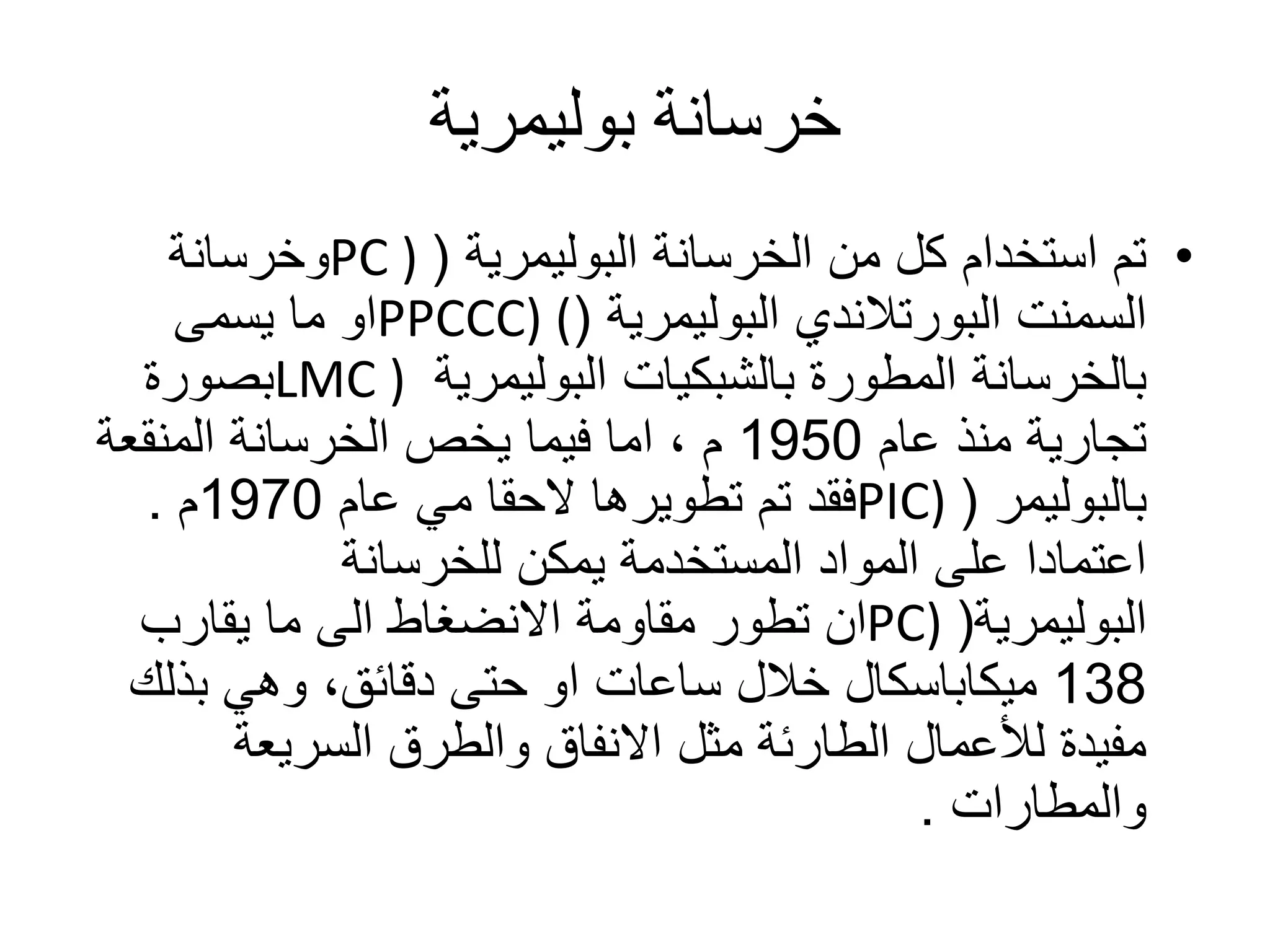 ‫خرسانة‬‫بوليمرية‬
•‫الخرسانة‬ ‫من‬ ‫كل‬ ‫استخدام‬ ‫تم‬‫البوليمرية‬(PC )‫وخرسانة‬
‫السمنت‬‫البورتالندي‬‫البوليمرية‬(PPCCC) (‫يسمى‬ ‫ما‬ ‫او‬
‫المطورة‬ ‫بالخرسانة‬‫بالشبكيات‬‫البوليمرية‬LMC )‫بصورة‬
‫عام‬ ‫منذ‬ ‫تجارية‬1950‫م‬‫الخرسانة‬ ‫يخص‬ ‫فيما‬ ‫اما‬ ،‫المنقعة‬
‫بالبوليمر‬(PIC)‫عام‬ ‫مي‬ ‫الحقا‬ ‫تطويرها‬ ‫تم‬ ‫فقد‬1970‫م‬.
‫للخرسانة‬ ‫يمكن‬ ‫المستخدمة‬ ‫المواد‬ ‫على‬ ‫اعتمادا‬
‫البوليمرية‬(PC)‫يقارب‬ ‫ما‬ ‫الى‬ ‫االنضغاط‬ ‫مقاومة‬ ‫تطور‬ ‫ان‬
138‫ميكاباسكال‬‫بذلك‬ ‫وهي‬ ،‫دقائق‬ ‫حتى‬ ‫او‬ ‫ساعات‬ ‫خالل‬
‫السريعة‬ ‫والطرق‬ ‫االنفاق‬ ‫مثل‬ ‫الطارئة‬ ‫لألعمال‬ ‫مفيدة‬
‫والمطارات‬.
 