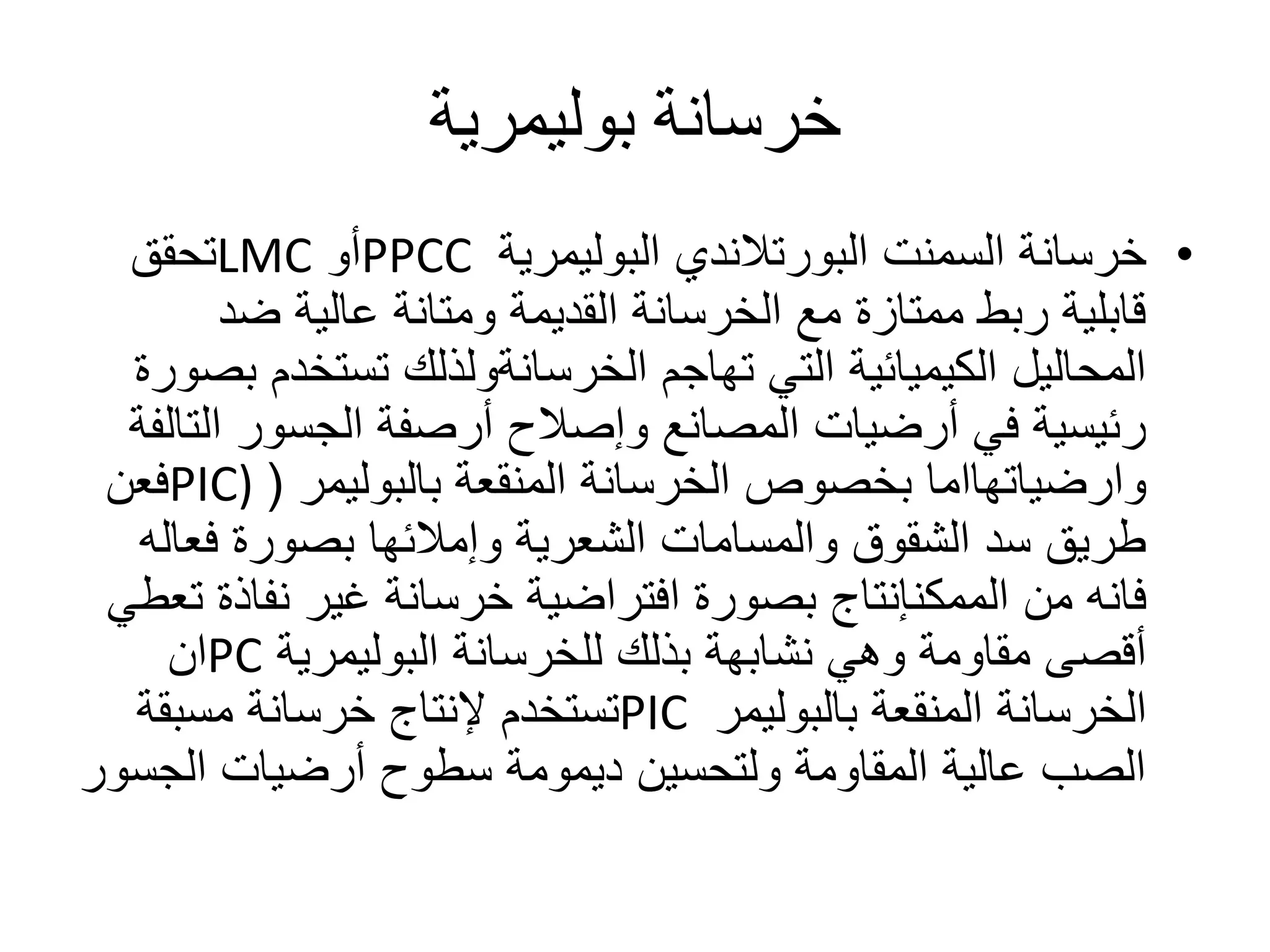 ‫خرسانة‬‫بوليمرية‬
•‫خرسانة‬‫السمنت‬‫البورتالندي‬‫البوليمرية‬PPCC‫أو‬LMC‫تحقق‬
‫ضد‬ ‫عالية‬ ‫ومتانة‬ ‫القديمة‬ ‫الخرسانة‬ ‫مع‬ ‫ممتازة‬ ‫ربط‬ ‫قابلية‬
‫تهاجم‬ ‫التي‬ ‫الكيميائية‬ ‫المحاليل‬‫الخرسانةولذلك‬‫تستخد‬‫بصورة‬ ‫م‬
‫ال‬ ‫الجسور‬ ‫أرصفة‬ ‫وإصالح‬ ‫المصانع‬ ‫أرضيات‬ ‫في‬ ‫رئيسية‬‫تالفة‬
‫وارضياتهااما‬‫الخرسانة‬ ‫بخصوص‬‫المنقعة‬‫بالبوليمر‬(PIC)‫فعن‬
‫فع‬ ‫بصورة‬ ‫وإمالئها‬ ‫الشعرية‬ ‫والمسامات‬ ‫الشقوق‬ ‫سد‬ ‫طريق‬‫اله‬
‫من‬ ‫فانه‬‫الممكنإنتاج‬‫نفا‬ ‫غير‬ ‫خرسانة‬ ‫افتراضية‬ ‫بصورة‬‫تعطي‬ ‫ذة‬
‫وهي‬ ‫مقاومة‬ ‫أقصى‬‫نشابهة‬‫للخرسانة‬ ‫بذلك‬‫البوليمرية‬PC‫ان‬
‫الخرسانة‬‫المنقعة‬‫بالبوليمر‬PIC‫مسبقة‬ ‫خرسانة‬ ‫إلنتاج‬ ‫تستخدم‬
‫الج‬ ‫أرضيات‬ ‫سطوح‬ ‫ديمومة‬ ‫ولتحسين‬ ‫المقاومة‬ ‫عالية‬ ‫الصب‬‫سور‬
 