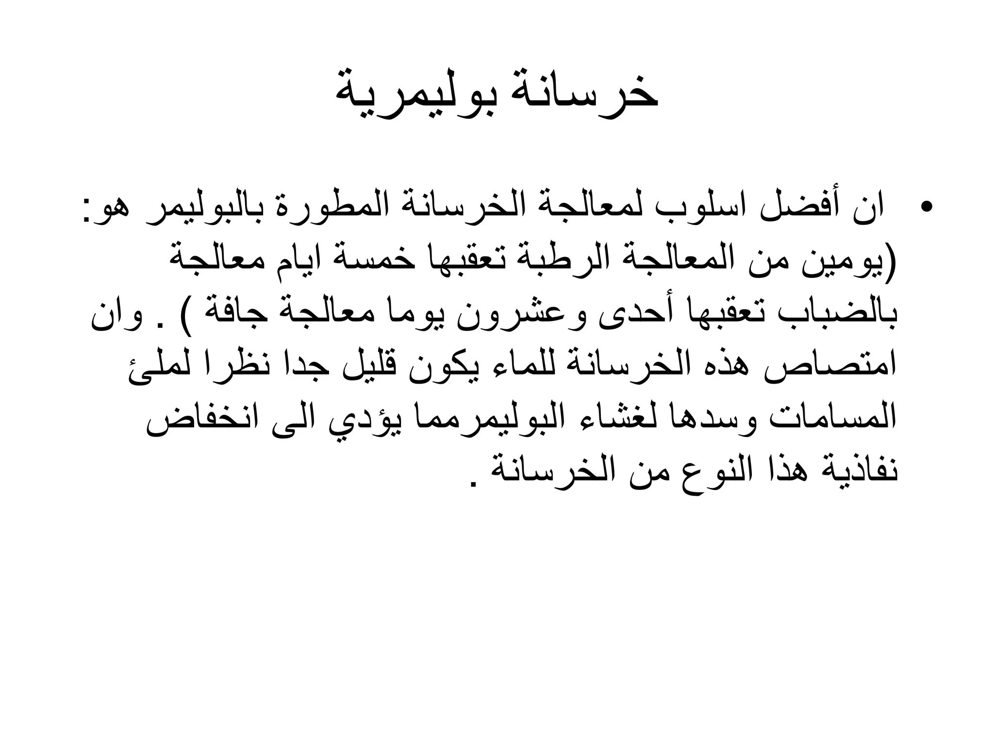 ‫خرسانة‬‫بوليمرية‬
•‫المطورة‬ ‫الخرسانة‬ ‫لمعالجة‬ ‫اسلوب‬ ‫أفضل‬ ‫ان‬‫بالبوليمر‬‫هو‬:
(‫معالجة‬ ‫ايام‬ ‫خمسة‬ ‫تعقبها‬ ‫الرطبة‬ ‫المعالجة‬ ‫من‬ ‫يومين‬
‫معالجة‬ ‫يوما‬ ‫وعشرون‬ ‫أحدى‬ ‫تعقبها‬ ‫بالضباب‬‫جافة‬. )‫و‬‫ان‬
‫لملئ‬ ‫نظرا‬ ‫جدا‬ ‫قليل‬ ‫يكون‬ ‫للماء‬ ‫الخرسانة‬ ‫هذه‬ ‫امتصاص‬
‫لغشاء‬ ‫وسدها‬ ‫المسامات‬‫البوليمرمما‬‫انخفاض‬ ‫الى‬ ‫يؤدي‬
‫نفاذية‬‫من‬ ‫النوع‬ ‫هذا‬‫الخرسانة‬.
 
