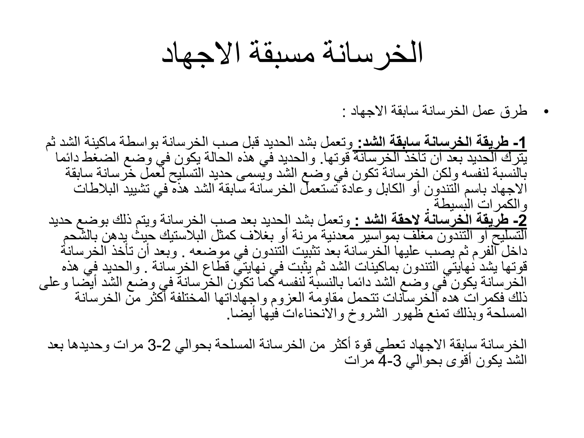 ‫االجهاد‬ ‫مسبقة‬ ‫الخرسانة‬
•‫سابقة‬ ‫الخرسانة‬ ‫عمل‬ ‫طرق‬‫االجهاد‬:
1-‫الشد‬ ‫سابقة‬ ‫الخرسانة‬ ‫طريقة‬:‫ماكي‬ ‫بواسطة‬ ‫الخرسانة‬ ‫صب‬ ‫قبل‬ ‫الحديد‬ ‫بشد‬ ‫وتعمل‬‫ثم‬ ‫الشد‬ ‫نة‬
‫الخرسانة‬ ‫تأخذ‬ ‫أن‬ ‫بعد‬ ‫الحديد‬ ‫يترك‬‫قوتها‬.‫الضغ‬ ‫وضع‬ ‫في‬ ‫يكون‬ ‫الحالة‬ ‫هذه‬ ‫في‬ ‫والحديد‬‫دائما‬ ‫ط‬
‫خ‬ ‫لعمل‬ ‫التسليح‬ ‫حديد‬ ‫ويسمى‬ ‫الشد‬ ‫وضع‬ ‫في‬ ‫تكون‬ ‫الخرسانة‬ ‫ولكن‬ ‫لنفسه‬ ‫بالنسبة‬‫سابقة‬ ‫رسانة‬
‫باسم‬ ‫االجهاد‬‫التندون‬‫أو‬‫الكابل‬‫الب‬ ‫تشييد‬ ‫في‬ ‫هذه‬ ‫الشد‬ ‫سابقة‬ ‫الخرسانة‬ ‫تستعمل‬ ‫وعادة‬‫الطات‬
‫والكمرات‬‫البسيطة‬.
2-‫الحقة‬ ‫الخرسانة‬ ‫طريقة‬‫الشد‬:‫بوض‬ ‫ذلك‬ ‫ويتم‬ ‫الخرسانة‬ ‫صب‬ ‫بعد‬ ‫الحديد‬ ‫بشد‬ ‫وتعمل‬‫حديد‬ ‫ع‬
‫أو‬ ‫التسليح‬‫التندون‬‫يد‬ ‫حيث‬ ‫البالستيك‬ ‫كمثل‬ ‫بغالف‬ ‫أو‬ ‫مرنة‬ ‫معدنية‬ ‫بمواسير‬ ‫مغلف‬‫بالشحم‬ ‫هن‬
‫تثبيت‬ ‫بعد‬ ‫الخرسانة‬ ‫عليها‬ ‫يصب‬ ‫ثم‬ ‫الفرم‬ ‫داخل‬‫التندون‬‫في‬‫موضعه‬.‫تأخذ‬ ‫أن‬ ‫وبعد‬‫الخرسانة‬
‫نهايتي‬ ‫يشد‬ ‫قوتها‬‫التندون‬‫قطاع‬ ‫نهايتي‬ ‫في‬ ‫يثبت‬ ‫ثم‬ ‫الشد‬ ‫بماكينات‬‫الخرسانة‬.‫وا‬‫هذه‬ ‫في‬ ‫لحديد‬
‫ال‬ ‫وضع‬ ‫في‬ ‫الخرسانة‬ ‫تكون‬ ‫كما‬ ‫لنفسه‬ ‫بالنسبة‬ ‫دائما‬ ‫الشد‬ ‫وضع‬ ‫في‬ ‫يكون‬ ‫الخرسانة‬‫وعلى‬ ‫أيضا‬ ‫شد‬
‫هده‬ ‫فكمرات‬ ‫ذلك‬‫الخرسانات‬‫مقاومة‬ ‫تتحمل‬‫العزوم‬‫واجهاداتها‬‫الخرسانة‬ ‫من‬ ‫أكثر‬ ‫المختلفة‬
‫فيها‬ ‫واالنحناءات‬ ‫الشروخ‬ ‫ظهور‬ ‫تمنع‬ ‫وبذلك‬ ‫المسلحة‬‫أيضا‬.
‫بحوالي‬ ‫المسلحة‬ ‫الخرسانة‬ ‫من‬ ‫أكثر‬ ‫قوة‬ ‫تعطي‬ ‫االجهاد‬ ‫سابقة‬ ‫الخرسانة‬2-3‫بعد‬ ‫وحديدها‬ ‫مرات‬
‫بحوالي‬ ‫أقوى‬ ‫يكون‬ ‫الشد‬3-4‫مرات‬
 