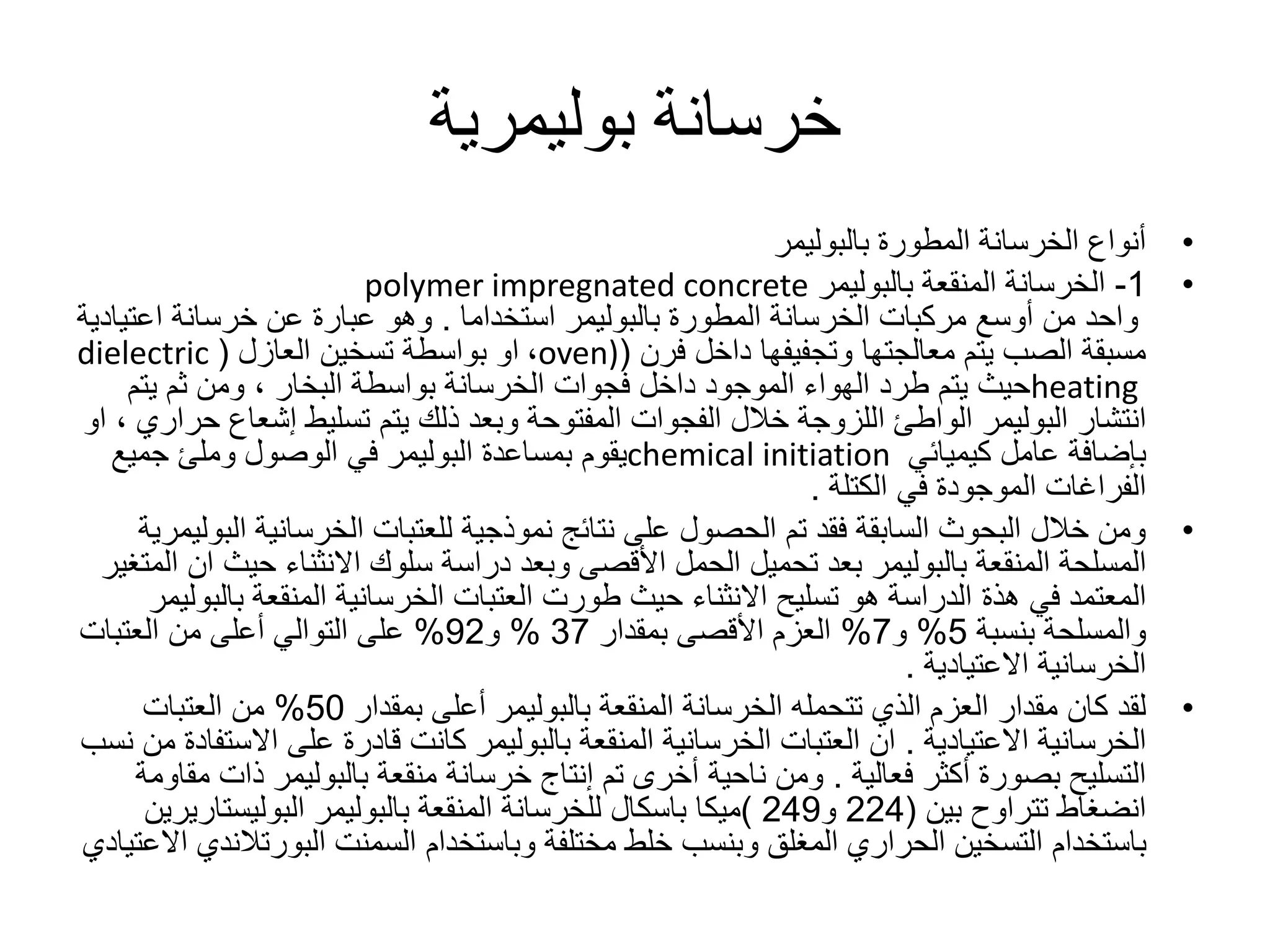 ‫خرسانة‬‫بوليمرية‬
•‫المطورة‬ ‫الخرسانة‬ ‫أنواع‬‫بالبوليمر‬
•1-‫الخرسانة‬‫المنقعة‬‫بالبوليمر‬polymer impregnated concrete
‫المطورة‬ ‫الخرسانة‬ ‫مركبات‬ ‫أوسع‬ ‫من‬ ‫واحد‬‫بالبوليمر‬‫استخداما‬.‫اعت‬ ‫خرسانة‬ ‫عن‬ ‫عبارة‬ ‫وهو‬‫يادية‬
‫داخل‬ ‫وتجفيفها‬ ‫معالجتها‬ ‫يتم‬ ‫الصب‬ ‫مسبقة‬‫فرن‬(oven)،‫تسخين‬ ‫بواسطة‬ ‫او‬‫العازل‬(dielectric
heating‫بواسطة‬ ‫الخرسانة‬ ‫فجوات‬ ‫داخل‬ ‫الموجود‬ ‫الهواء‬ ‫طرد‬ ‫يتم‬ ‫حيث‬‫البخار‬‫يت‬ ‫ثم‬ ‫ومن‬ ،‫م‬
‫انتشار‬‫البوليمر‬‫إشع‬ ‫تسليط‬ ‫يتم‬ ‫ذلك‬ ‫وبعد‬ ‫المفتوحة‬ ‫الفجوات‬ ‫خالل‬ ‫اللزوجة‬ ‫الواطئ‬‫اع‬‫حراري‬‫او‬ ،
‫كيميائي‬ ‫عامل‬ ‫بإضافة‬chemical initiation‫بمساعدة‬ ‫يقوم‬‫البوليمر‬‫جميع‬ ‫وملئ‬ ‫الوصول‬ ‫في‬
‫في‬ ‫الموجودة‬ ‫الفراغات‬‫الكتلة‬.
•‫الخرسانية‬ ‫للعتبات‬ ‫نموذجية‬ ‫نتائج‬ ‫على‬ ‫الحصول‬ ‫تم‬ ‫فقد‬ ‫السابقة‬ ‫البحوث‬ ‫خالل‬ ‫ومن‬‫ا‬‫لبوليمرية‬
‫المسلحة‬‫المنقعة‬‫بالبوليمر‬‫حي‬ ‫االنثناء‬ ‫سلوك‬ ‫دراسة‬ ‫وبعد‬ ‫األقصى‬ ‫الحمل‬ ‫تحميل‬ ‫بعد‬‫المتغير‬ ‫ان‬ ‫ث‬
‫في‬ ‫المعتمد‬‫هذة‬‫الخرسانية‬ ‫العتبات‬ ‫طورت‬ ‫حيث‬ ‫االنثناء‬ ‫تسليح‬ ‫هو‬ ‫الدراسة‬‫المنقعة‬‫ب‬‫البوليمر‬
‫بنسبة‬ ‫والمسلحة‬5%‫و‬7%‫بمقدار‬ ‫األقصى‬ ‫العزم‬37%‫و‬92%‫العتبات‬ ‫من‬ ‫أعلى‬ ‫التوالي‬ ‫على‬
‫الخرسانية‬‫االعتيادية‬.
•‫الخرسانة‬ ‫تتحمله‬ ‫الذي‬ ‫العزم‬ ‫مقدار‬ ‫كان‬ ‫لقد‬‫المنقعة‬‫بالبوليمر‬‫بمقدار‬ ‫أعلى‬50%‫العتبات‬ ‫من‬
‫الخرسانية‬‫االعتيادية‬.‫الخرسانية‬ ‫العتبات‬ ‫ان‬‫المنقعة‬‫بالبوليمر‬‫اال‬ ‫على‬ ‫قادرة‬ ‫كانت‬‫نسب‬ ‫من‬ ‫ستفادة‬
‫أكثر‬ ‫بصورة‬ ‫التسليح‬‫فعالية‬.‫خرسانة‬ ‫إنتاج‬ ‫تم‬ ‫أخرى‬ ‫ناحية‬ ‫ومن‬‫منقعة‬‫بالبوليمر‬‫ذ‬‫مقاومة‬ ‫ات‬
‫تتراوح‬ ‫انضغاط‬‫بين‬(224‫و‬249)‫ميكا‬‫للخرسانة‬ ‫باسكال‬‫المنقعة‬‫بالبوليمر‬‫البوليستار‬‫يرين‬
‫وباستخدام‬ ‫مختلفة‬ ‫خلط‬ ‫وبنسب‬ ‫المغلق‬ ‫الحراري‬ ‫التسخين‬ ‫باستخدام‬‫السمنت‬‫البورت‬‫الندي‬‫االعتيادي‬
 