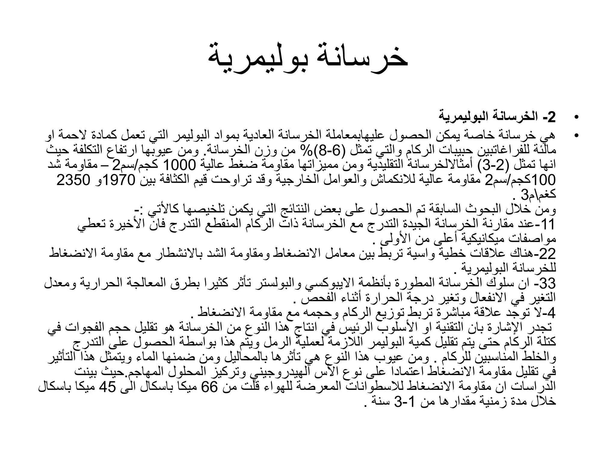 ‫خرسانة‬‫بوليمرية‬
•2-‫الخرسانة‬‫البوليمرية‬
•‫الحصول‬ ‫يمكن‬ ‫خاصة‬ ‫خرسانة‬ ‫هي‬‫عليهابمعاملة‬‫بمواد‬ ‫العادية‬ ‫الخرسانة‬‫البوليمر‬‫ال‬ ‫كمادة‬ ‫تعمل‬ ‫التي‬‫او‬ ‫حمة‬
‫مالئة‬‫للفراغاتبين‬‫والتي‬ ‫الركام‬ ‫حبيبات‬‫تمثل‬(6-8%)‫وزن‬ ‫من‬‫الخرسانة‬.‫حيث‬ ‫التكلفة‬ ‫ارتفاع‬ ‫عيوبها‬ ‫ومن‬
‫انها‬‫تمثل‬(2-3)‫أمثااللخرسانة‬‫عالية‬ ‫ضغط‬ ‫مقاومة‬ ‫مميزاتها‬ ‫ومن‬ ‫التقليدية‬1000‫كجم‬/‫سم‬2–‫شد‬ ‫مقاومة‬
100‫كجم‬/‫سم‬2‫بين‬ ‫الكثافة‬ ‫قيم‬ ‫تراوحت‬ ‫وقد‬ ‫الخارجية‬ ‫والعوامل‬ ‫لالنكماش‬ ‫عالية‬ ‫مقاومة‬1970‫و‬2350
‫كغم‬‫م‬3.
‫تلخيصها‬ ‫يكمن‬ ‫التي‬ ‫النتائج‬ ‫بعض‬ ‫على‬ ‫الحصول‬ ‫تم‬ ‫السابقة‬ ‫البحوث‬ ‫خالل‬ ‫ومن‬‫كاألتي‬:-
11-‫تعط‬ ‫األخيرة‬ ‫فان‬ ‫التدرج‬ ‫المنقطع‬ ‫الركام‬ ‫ذات‬ ‫الخرسانة‬ ‫مع‬ ‫التدرج‬ ‫الجيدة‬ ‫الخرسانة‬ ‫مقارنة‬ ‫عند‬‫ي‬
‫من‬ ‫أعلى‬ ‫ميكانيكية‬ ‫مواصفات‬‫األولى‬.
22-‫خطية‬ ‫عالقات‬ ‫هناك‬‫واسية‬‫االنض‬ ‫مقاومة‬ ‫مع‬ ‫باالنشطار‬ ‫الشد‬ ‫ومقاومة‬ ‫االنضغاط‬ ‫معامل‬ ‫بين‬ ‫تربط‬‫غاط‬
‫للخرسانة‬‫البوليمرية‬.
33-‫بأنظمة‬ ‫المطورة‬ ‫الخرسانة‬ ‫سلوك‬ ‫ان‬‫االيبوكسي‬‫الح‬ ‫المعالجة‬ ‫بطرق‬ ‫كثيرا‬ ‫تأثر‬ ‫والبولستر‬‫ومعدل‬ ‫رارية‬
‫أثناء‬ ‫الحرارة‬ ‫درجة‬ ‫وتغير‬ ‫االنفعال‬ ‫في‬ ‫التغير‬‫الفحص‬.
4-‫مقاومة‬ ‫مع‬ ‫وحجمه‬ ‫الركام‬ ‫توزيع‬ ‫تربط‬ ‫مباشرة‬ ‫عالقة‬ ‫توجد‬ ‫ال‬‫االنضغاط‬.
‫ا‬ ‫حجم‬ ‫تقليل‬ ‫هو‬ ‫الخرسانة‬ ‫من‬ ‫النوع‬ ‫هذا‬ ‫انتاج‬ ‫في‬ ‫الرئيس‬ ‫األسلوب‬ ‫او‬ ‫التقنية‬ ‫بان‬ ‫اإلشارة‬ ‫تجدر‬‫في‬ ‫لفجوات‬
‫كمية‬ ‫تقليل‬ ‫يتم‬ ‫حتى‬ ‫الركام‬ ‫كتلة‬‫البوليمر‬‫عل‬ ‫الحصول‬ ‫بواسطة‬ ‫هذا‬ ‫ويتم‬ ‫الرمل‬ ‫لعملية‬ ‫الالزمة‬‫التدرج‬ ‫ى‬
‫المناسبين‬ ‫والخلط‬‫للركام‬.‫هذ‬ ‫ويتمثل‬ ‫الماء‬ ‫ضمنها‬ ‫ومن‬ ‫بالمحاليل‬ ‫تأثرها‬ ‫هي‬ ‫النوع‬ ‫هذا‬ ‫عيوب‬ ‫ومن‬‫التأثير‬ ‫ا‬
‫المهاجم‬ ‫المحلول‬ ‫وتركيز‬ ‫الهيدروجيني‬ ‫األس‬ ‫نوع‬ ‫على‬ ‫اعتمادا‬ ‫االنضغاط‬ ‫مقاومة‬ ‫تقليل‬ ‫في‬.‫ب‬ ‫حيث‬‫ينت‬
‫من‬ ‫قلت‬ ‫للهواء‬ ‫المعرضة‬ ‫لالسطوانات‬ ‫االنضغاط‬ ‫مقاومة‬ ‫ان‬ ‫الدراسات‬66‫ميكا‬‫الى‬ ‫باسكال‬45‫ميكا‬‫باسكال‬
‫من‬ ‫مقدارها‬ ‫زمنية‬ ‫مدة‬ ‫خالل‬1-3‫سنة‬.
 