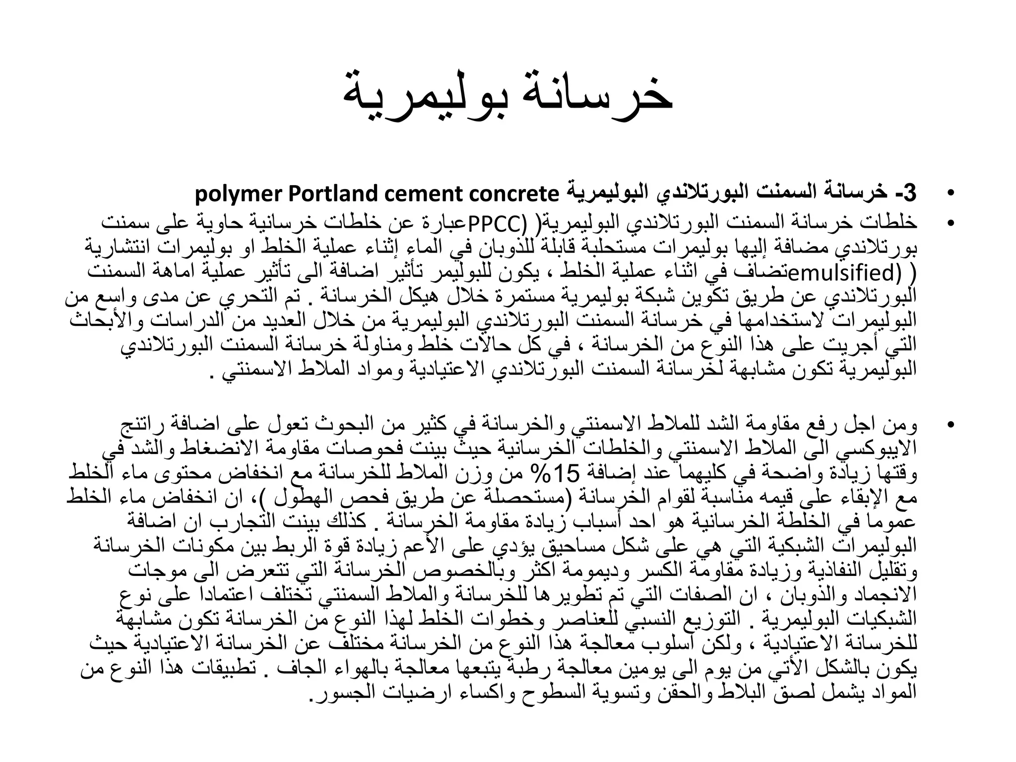 ‫خرسانة‬‫بوليمرية‬
•3-‫خرسانة‬‫السمنت‬‫البورتالندي‬‫البوليمرية‬polymer Portland cement concrete
•‫خرسانة‬ ‫خلطات‬‫السمنت‬‫البورتالندي‬‫البوليمرية‬(PPCC)‫سمنت‬ ‫على‬ ‫حاوية‬ ‫خرسانية‬ ‫خلطات‬ ‫عن‬ ‫عبارة‬
‫بورتالندي‬‫إليها‬ ‫مضافة‬‫بوليمرات‬‫او‬ ‫الخلط‬ ‫عملية‬ ‫إثناء‬ ‫الماء‬ ‫في‬ ‫للذوبان‬ ‫قابلة‬ ‫مستحلبة‬‫بول‬‫يمرات‬‫انتشارية‬
(emulsified)‫عملية‬ ‫اثناء‬ ‫في‬ ‫تضاف‬‫الخلط‬‫يكون‬ ،‫للبوليمر‬‫عملية‬ ‫تأثير‬ ‫الى‬ ‫اضافة‬ ‫تأثير‬‫ا‬‫ماهة‬‫السمنت‬
‫البورتالندي‬‫شبكة‬ ‫تكوين‬ ‫طريق‬ ‫عن‬‫بوليمرية‬‫هيكل‬ ‫خالل‬ ‫مستمرة‬‫الخرسانة‬.‫م‬ ‫عن‬ ‫التحري‬ ‫تم‬‫من‬ ‫واسع‬ ‫دى‬
‫البوليمرات‬‫خرسانة‬ ‫في‬ ‫الستخدامها‬‫السمنت‬‫البورتالندي‬‫البوليمرية‬‫الدراس‬ ‫من‬ ‫العديد‬ ‫خالل‬ ‫من‬‫واألبحاث‬ ‫ات‬
‫من‬ ‫النوع‬ ‫هذا‬ ‫على‬ ‫أجريت‬ ‫التي‬‫الخرسانة‬‫خرسانة‬ ‫ومناولة‬ ‫خلط‬ ‫حاالت‬ ‫كل‬ ‫في‬ ،‫السمنت‬‫البورتالند‬‫ي‬
‫البوليمرية‬‫لخرسانة‬ ‫مشابهة‬ ‫تكون‬‫السمنت‬‫البورتالندي‬‫ومواد‬ ‫االعتيادية‬‫المالط‬‫االسمنتي‬.
•‫الشد‬ ‫مقاومة‬ ‫رفع‬ ‫اجل‬ ‫ومن‬‫للمالط‬‫اضافة‬ ‫على‬ ‫تعول‬ ‫البحوث‬ ‫من‬ ‫كثير‬ ‫في‬ ‫والخرسانة‬ ‫االسمنتي‬‫ر‬‫اتنج‬
‫االيبوكسي‬‫الى‬‫المالط‬‫و‬ ‫االنضغاط‬ ‫مقاومة‬ ‫فحوصات‬ ‫بينت‬ ‫حيث‬ ‫الخرسانية‬ ‫والخلطات‬ ‫االسمنتي‬‫في‬ ‫الشد‬
‫إضافة‬ ‫عند‬ ‫كليهما‬ ‫في‬ ‫واضحة‬ ‫زيادة‬ ‫وقتها‬15%‫وزن‬ ‫من‬‫المالط‬‫الخلط‬ ‫ماء‬ ‫محتوى‬ ‫انخفاض‬ ‫مع‬ ‫للخرسانة‬
‫لقوام‬ ‫مناسبة‬ ‫قيمه‬ ‫على‬ ‫اإلبقاء‬ ‫مع‬‫الخرسانة‬(‫مستحصلة‬‫فحص‬ ‫طريق‬ ‫عن‬‫الهطول‬)‫م‬ ‫انخفاض‬ ‫ان‬ ،‫الخلط‬ ‫اء‬
‫مقاومة‬ ‫زيادة‬ ‫أسباب‬ ‫احد‬ ‫هو‬ ‫الخرسانية‬ ‫الخلطة‬ ‫في‬ ‫عموما‬‫الخرسانة‬.‫اضافة‬ ‫ان‬ ‫التجارب‬ ‫بينت‬ ‫كذلك‬
‫البوليمرات‬‫مكونات‬ ‫بين‬ ‫الربط‬ ‫قوة‬ ‫زيادة‬ ‫األعم‬ ‫على‬ ‫يؤدي‬ ‫مساحيق‬ ‫شكل‬ ‫على‬ ‫هي‬ ‫التي‬ ‫الشبكية‬‫الخرسانة‬
‫وتقليل‬‫النفاذية‬‫م‬ ‫الى‬ ‫تتعرض‬ ‫التي‬ ‫الخرسانة‬ ‫وبالخصوص‬ ‫اكثر‬ ‫وديمومة‬ ‫الكسر‬ ‫مقاومة‬ ‫وزيادة‬‫وجات‬
‫االنجماد‬‫والذوبان‬‫للخرسانة‬ ‫تطويرها‬ ‫تم‬ ‫التي‬ ‫الصفات‬ ‫ان‬ ،‫والمالط‬‫عل‬ ‫اعتمادا‬ ‫تختلف‬ ‫السمنتي‬‫نوع‬ ‫ى‬
‫الشبكيات‬‫البوليمرية‬.‫تك‬ ‫الخرسانة‬ ‫من‬ ‫النوع‬ ‫لهذا‬ ‫الخلط‬ ‫وخطوات‬ ‫للعناصر‬ ‫النسبي‬ ‫التوزيع‬‫مشابهة‬ ‫ون‬
‫للخرسانة‬‫االعتيادية‬‫االعتيادي‬ ‫الخرسانة‬ ‫عن‬ ‫مختلف‬ ‫الخرسانة‬ ‫من‬ ‫النوع‬ ‫هذا‬ ‫معالجة‬ ‫اسلوب‬ ‫ولكن‬ ،‫حيث‬ ‫ة‬
‫بالهواء‬ ‫معالجة‬ ‫يتبعها‬ ‫رطبة‬ ‫معالجة‬ ‫يومين‬ ‫الى‬ ‫يوم‬ ‫من‬ ‫األتي‬ ‫بالشكل‬ ‫يكون‬‫الجاف‬.‫هذ‬ ‫تطبيقات‬‫من‬ ‫النوع‬ ‫ا‬
‫السطوح‬ ‫وتسوية‬ ‫والحقن‬ ‫البالط‬ ‫لصق‬ ‫يشمل‬ ‫المواد‬‫واكساء‬‫الجسور‬ ‫ارضيات‬.
 