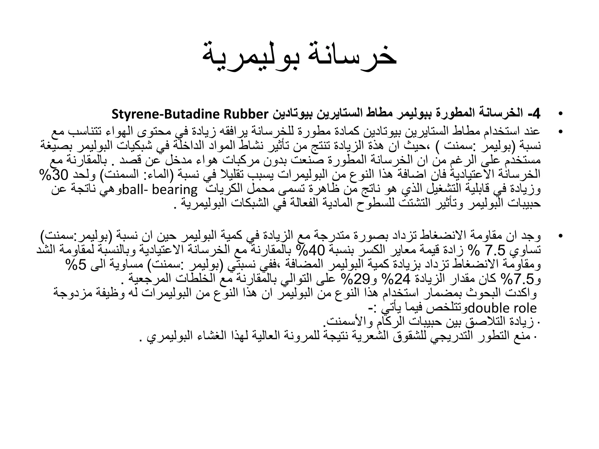 ‫خرسانة‬‫بوليمرية‬
•4-‫المطورة‬ ‫الخرسانة‬‫ببوليمر‬‫مطاط‬‫الستايرين‬‫بيوتادين‬Styrene-Butadine Rubber
•‫مطاط‬ ‫استخدام‬ ‫عند‬‫الستايرين‬‫بيوتادين‬‫ت‬ ‫الهواء‬ ‫محتوى‬ ‫في‬ ‫زيادة‬ ‫يرافقه‬ ‫للخرسانة‬ ‫مطورة‬ ‫كمادة‬‫مع‬ ‫تناسب‬
‫نسبة‬(‫بوليمر‬:‫سمنت‬)‫ان‬ ‫،حيث‬‫هذة‬‫في‬ ‫الداخلة‬ ‫المواد‬ ‫نشاط‬ ‫تأثير‬ ‫من‬ ‫تنتج‬ ‫الزيادة‬‫شبكيات‬‫ا‬‫لبوليمر‬‫بصيغة‬
‫عن‬ ‫مدخل‬ ‫هواء‬ ‫مركبات‬ ‫بدون‬ ‫صنعت‬ ‫المطورة‬ ‫الخرسانة‬ ‫ان‬ ‫من‬ ‫الرغم‬ ‫على‬ ‫مستخدم‬‫قصد‬.‫مع‬ ‫بالمقارنة‬
‫من‬ ‫النوع‬ ‫هذا‬ ‫اضافة‬ ‫فان‬ ‫االعتيادية‬ ‫الخرسانة‬‫البوليمرات‬‫في‬ ‫تقليال‬ ‫يسبب‬‫نسبة‬(‫الماء‬:‫السم‬‫نت‬)‫ولحد‬30%
‫الكريات‬ ‫محمل‬ ‫تسمى‬ ‫ظاهرة‬ ‫من‬ ‫ناتج‬ ‫هو‬ ‫الذي‬ ‫التشغيل‬ ‫قابلية‬ ‫في‬ ‫وزيادة‬ball- bearing‫عن‬ ‫ناتجة‬ ‫وهي‬
‫حبيبات‬‫البوليمر‬‫الشبكات‬ ‫في‬ ‫الفعالة‬ ‫المادية‬ ‫للسطوح‬ ‫التشتت‬ ‫وتأثير‬‫البوليمرية‬.
•‫كمية‬ ‫في‬ ‫الزيادة‬ ‫مع‬ ‫متدرجة‬ ‫بصورة‬ ‫تزداد‬ ‫االنضغاط‬ ‫مقاومة‬ ‫ان‬ ‫وجد‬‫البوليمر‬‫ان‬ ‫حين‬‫نسبة‬(‫بولي‬‫مر‬:‫سمنت‬)
‫تساوي‬7.5%‫قيمة‬ ‫زادة‬‫معاير‬‫بنسبة‬ ‫الكسر‬40%‫ال‬ ‫لمقاومة‬ ‫وبالنسبة‬ ‫االعتيادية‬ ‫الخرسانة‬ ‫مع‬ ‫بالمقارنة‬‫شد‬
‫كمية‬ ‫بزيادة‬ ‫تزداد‬ ‫االنضغاط‬ ‫ومقاومة‬‫البوليمر‬‫المضافة‬‫،ففي‬‫نسبتي‬(‫بوليمر‬:‫سمنت‬)‫مساوي‬‫الى‬ ‫ة‬5%
‫و‬7.5%‫الزيادة‬ ‫مقدار‬ ‫كان‬24%‫و‬29%‫الخلطات‬ ‫مع‬ ‫بالمقارنة‬ ‫التوالي‬ ‫على‬‫المرجعية‬.
‫واكدت‬‫من‬ ‫النوع‬ ‫هذا‬ ‫استخدام‬ ‫بمضمار‬ ‫البحوث‬‫البوليمر‬‫من‬ ‫النوع‬ ‫هذا‬ ‫ان‬‫البوليمرات‬‫مزد‬ ‫وظيفة‬ ‫له‬‫وجة‬
double role‫فيما‬ ‫وتتلخص‬‫يأتي‬:-
·‫الركام‬ ‫حبيبات‬ ‫بين‬ ‫التالصق‬ ‫زيادة‬‫واألسمنت‬.
·‫الغشاء‬ ‫لهذا‬ ‫العالية‬ ‫للمرونة‬ ‫نتيجة‬ ‫الشعرية‬ ‫للشقوق‬ ‫التدريجي‬ ‫التطور‬ ‫منع‬‫البوليمري‬.
 