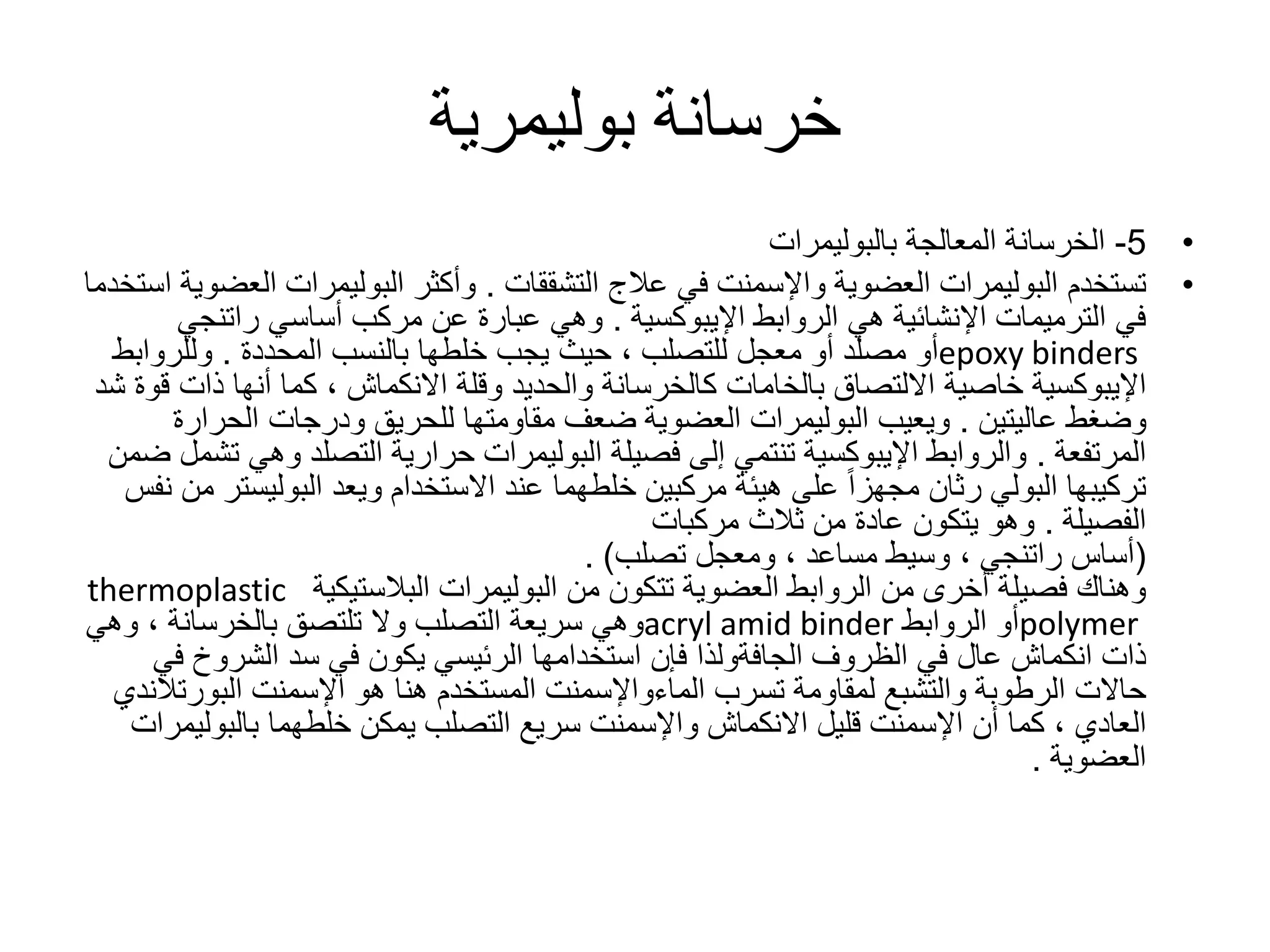 ‫خرسانة‬‫بوليمرية‬
•5-‫المعالجة‬ ‫الخرسانة‬‫بالبوليمرات‬
•‫تستخدم‬‫البوليمرات‬‫عالج‬ ‫في‬ ‫واإلسمنت‬ ‫العضوية‬‫التشققات‬.‫وأكثر‬‫البوليمرات‬‫الع‬‫استخدما‬ ‫ضوية‬
‫الروابط‬ ‫هي‬ ‫اإلنشائية‬ ‫الترميمات‬ ‫في‬‫اإليبوكسية‬.‫أساسي‬ ‫مركب‬ ‫عن‬ ‫عبارة‬ ‫وهي‬‫راتنجي‬
epoxy binders‫أو‬‫مصلد‬‫معجل‬ ‫أو‬‫للتصلب‬‫بالنسب‬ ‫خلطها‬ ‫يجب‬ ‫حيث‬ ،‫المحددة‬.‫وللرواب‬‫ط‬
‫اإليبوكسية‬‫وقلة‬ ‫والحديد‬ ‫كالخرسانة‬ ‫بالخامات‬ ‫االلتصاق‬ ‫خاصية‬‫االنكماش‬‫ذات‬ ‫أنها‬ ‫كما‬ ،‫شد‬ ‫قوة‬
‫وضغط‬‫عاليتين‬.‫ويعيب‬‫البوليمرات‬‫الحرا‬ ‫ودرجات‬ ‫للحريق‬ ‫مقاومتها‬ ‫ضعف‬ ‫العضوية‬‫رة‬
‫المرتفعة‬.‫والروابط‬‫اإليبوكسية‬‫فصيلة‬ ‫إلى‬ ‫تنتمي‬‫البوليمرات‬‫حرارية‬‫التصلد‬‫وه‬‫ضمن‬ ‫تشمل‬ ‫ي‬
‫البوليس‬ ‫ويعد‬ ‫االستخدام‬ ‫عند‬ ‫خلطهما‬ ‫مركبين‬ ‫هيئة‬ ‫على‬ ً‫ا‬‫مجهز‬ ‫رثان‬ ‫البولي‬ ‫تركيبها‬‫نفس‬ ‫من‬ ‫تر‬
‫الفصيلة‬.‫ثالث‬ ‫من‬ ‫عادة‬ ‫يتكون‬ ‫وهو‬‫مركبات‬
(‫أساس‬‫راتنجي‬‫وسيط‬ ،‫مساعد‬‫تصلب‬ ‫ومعجل‬ ،. )
‫من‬ ‫تتكون‬ ‫العضوية‬ ‫الروابط‬ ‫من‬ ‫أخرى‬ ‫فصيلة‬ ‫وهناك‬‫البوليمرات‬‫البالستيكية‬thermoplastic
polymer‫الروابط‬ ‫أو‬acryl amid binder‫تلتصق‬ ‫وال‬ ‫التصلب‬ ‫سريعة‬ ‫وهي‬‫بالخرسانة‬‫وهي‬ ،
‫الظروف‬ ‫في‬ ‫عال‬ ‫انكماش‬ ‫ذات‬‫الجافةولذا‬‫ف‬ ‫الشروخ‬ ‫سد‬ ‫في‬ ‫يكون‬ ‫الرئيسي‬ ‫استخدامها‬ ‫فإن‬‫ي‬
‫تسرب‬ ‫لمقاومة‬ ‫والتشبع‬ ‫الرطوبة‬ ‫حاالت‬‫الماءواإلسمنت‬‫اإلسمنت‬ ‫هو‬ ‫هنا‬ ‫المستخدم‬‫البورت‬‫الندي‬
‫العادي‬‫خلطهما‬ ‫يمكن‬ ‫التصلب‬ ‫سريع‬ ‫واإلسمنت‬ ‫االنكماش‬ ‫قليل‬ ‫اإلسمنت‬ ‫أن‬ ‫كما‬ ،‫بالبول‬‫يمرات‬
‫العضوية‬.
 