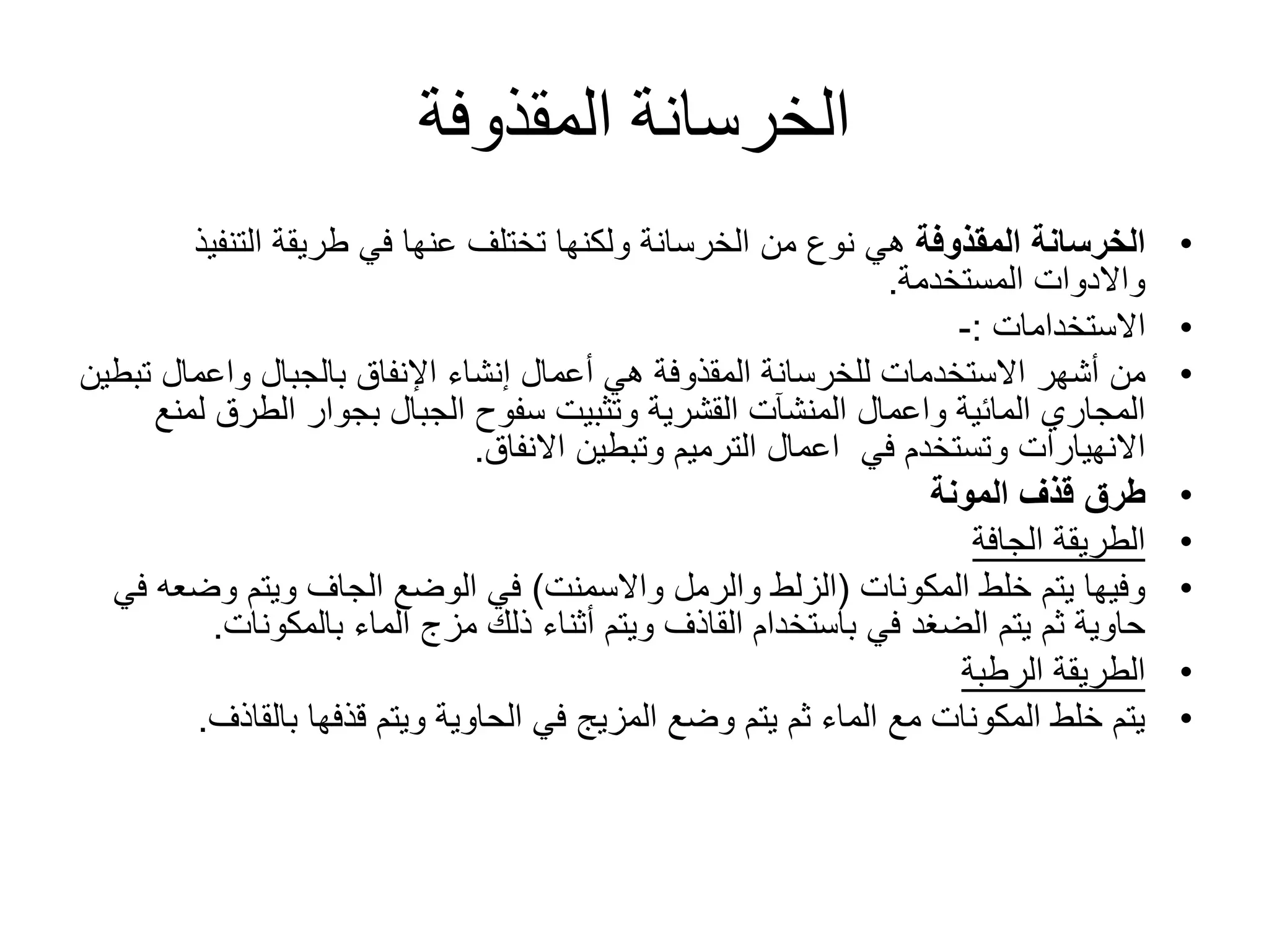 ‫الخرسانة‬‫المقذوفة‬
•‫الخرسانة‬‫المقذوفة‬‫من‬ ‫نوع‬ ‫هي‬‫الخرسانة‬‫التنف‬ ‫طريقة‬ ‫في‬ ‫عنها‬ ‫تختلف‬ ‫ولكنها‬‫يذ‬
‫واالدوات‬‫المستخدمة‬.
•‫االستخدامات‬:-
•‫أشهر‬ ‫من‬‫االستخدمات‬‫للخرسانة‬‫المقذوفة‬‫إنشاء‬ ‫أعمال‬ ‫هي‬‫اإلنفاق‬‫بالجبال‬‫واعمال‬‫ت‬‫بطين‬
‫المائية‬ ‫المجاري‬‫واعمال‬‫الطرق‬ ‫بجوار‬ ‫الجبال‬ ‫سفوح‬ ‫وتثبيت‬ ‫القشرية‬ ‫المنشآت‬‫لمنع‬
‫في‬ ‫وتستخدم‬ ‫االنهيارات‬‫االنفاق‬ ‫وتبطين‬ ‫الترميم‬ ‫اعمال‬.
•‫قذف‬ ‫طرق‬‫المونة‬
•‫الجافة‬ ‫الطريقة‬
•‫خلط‬ ‫يتم‬ ‫وفيها‬‫المكونات‬(‫الزلط‬‫والرمل‬‫واالسمنت‬)‫وض‬ ‫ويتم‬ ‫الجاف‬ ‫الوضع‬ ‫في‬‫في‬ ‫عه‬
‫يتم‬ ‫ثم‬ ‫حاوية‬‫الضغد‬‫بالمكونات‬ ‫الماء‬ ‫مزج‬ ‫ذلك‬ ‫أثناء‬ ‫ويتم‬ ‫القاذف‬ ‫باستخدام‬ ‫في‬.
•‫الرطبة‬ ‫الطريقة‬
•‫بالقا‬ ‫قذفها‬ ‫ويتم‬ ‫الحاوية‬ ‫في‬ ‫المزيج‬ ‫وضع‬ ‫يتم‬ ‫ثم‬ ‫الماء‬ ‫مع‬ ‫المكونات‬ ‫خلط‬ ‫يتم‬‫ذف‬.
 