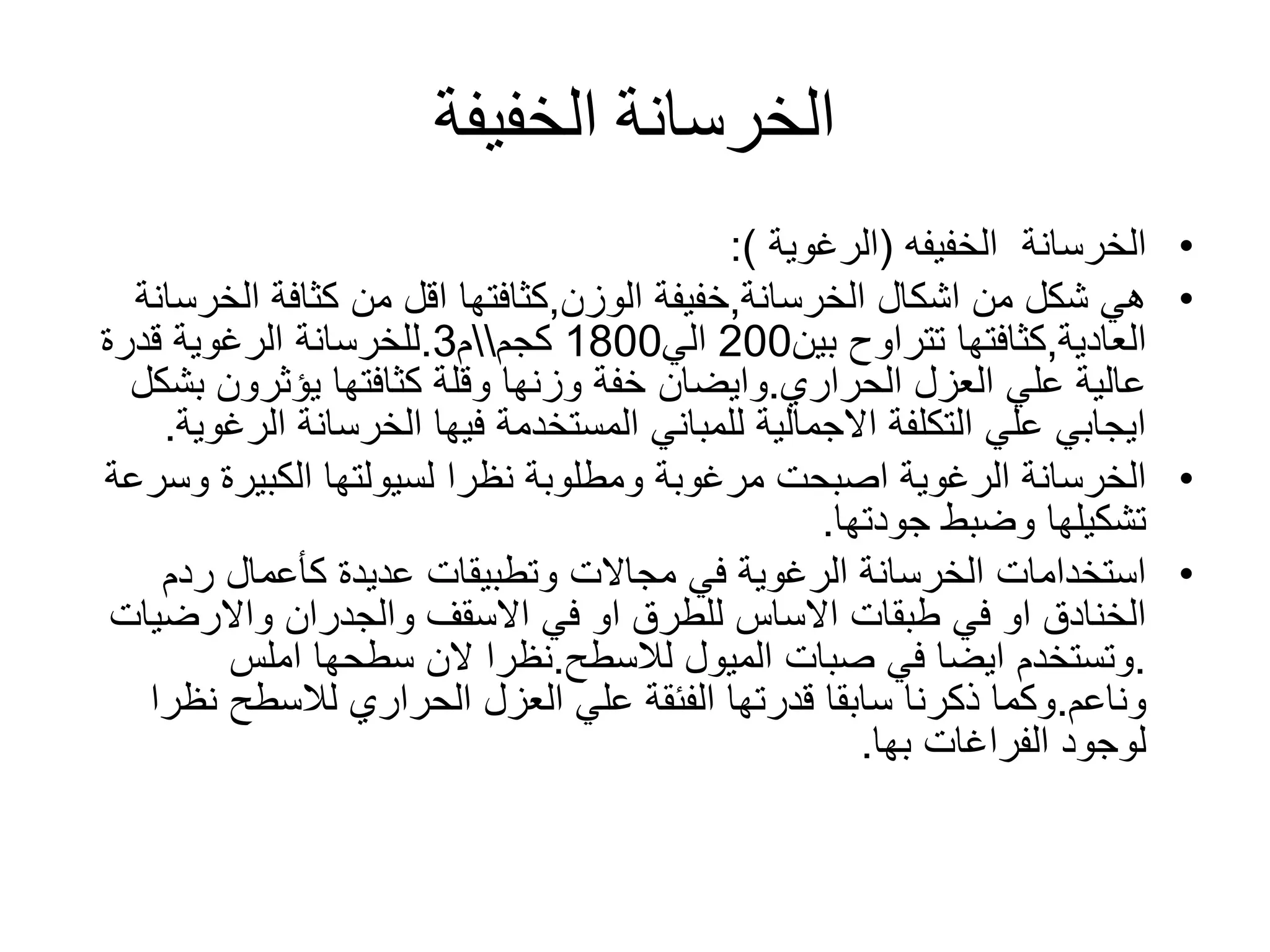 ‫الخفيفة‬ ‫الخرسانة‬
•‫الخرسانة‬‫الخفيفه‬(‫الرغوية‬:)
•‫الخرسانة‬ ‫اشكال‬ ‫من‬ ‫شكل‬ ‫هي‬,‫الوزن‬ ‫خفيفة‬,‫الخ‬ ‫كثافة‬ ‫من‬ ‫اقل‬ ‫كثافتها‬‫رسانة‬
‫العادية‬,‫تتراوح‬ ‫كثافتها‬‫بين‬200‫الي‬1800‫كجم‬‫م‬3.‫قدرة‬ ‫الرغوية‬ ‫للخرسانة‬
‫الحراري‬ ‫العزل‬ ‫علي‬ ‫عالية‬.‫وايضان‬‫ب‬ ‫يؤثرون‬ ‫كثافتها‬ ‫وقلة‬ ‫وزنها‬ ‫خفة‬‫شكل‬
‫ال‬ ‫الخرسانة‬ ‫فيها‬ ‫المستخدمة‬ ‫للمباني‬ ‫االجمالية‬ ‫التكلفة‬ ‫علي‬ ‫ايجابي‬‫رغوية‬.
•‫و‬ ‫الكبيرة‬ ‫لسيولتها‬ ‫نظرا‬ ‫ومطلوبة‬ ‫مرغوبة‬ ‫اصبحت‬ ‫الرغوية‬ ‫الخرسانة‬‫سرعة‬
‫جودتها‬ ‫وضبط‬ ‫تشكيلها‬.
•‫ردم‬ ‫كأعمال‬ ‫عديدة‬ ‫وتطبيقات‬ ‫مجاالت‬ ‫في‬ ‫الرغوية‬ ‫الخرسانة‬ ‫استخدامات‬
‫والجدران‬ ‫االسقف‬ ‫في‬ ‫او‬ ‫للطرق‬ ‫االساس‬ ‫طبقات‬ ‫في‬ ‫او‬ ‫الخنادق‬‫واالرضي‬‫ات‬
.‫الميول‬ ‫صبات‬ ‫في‬ ‫ايضا‬ ‫وتستخدم‬‫لالسطح‬.‫املس‬ ‫سطحها‬ ‫الن‬ ‫نظرا‬
‫وناعم‬.‫قدرتها‬ ‫سابقا‬ ‫ذكرنا‬ ‫وكما‬‫الفئقة‬‫الحراري‬ ‫العزل‬ ‫علي‬‫لالسطح‬‫ن‬‫ظرا‬
‫الفراغات‬ ‫لوجود‬‫بها‬.
 
