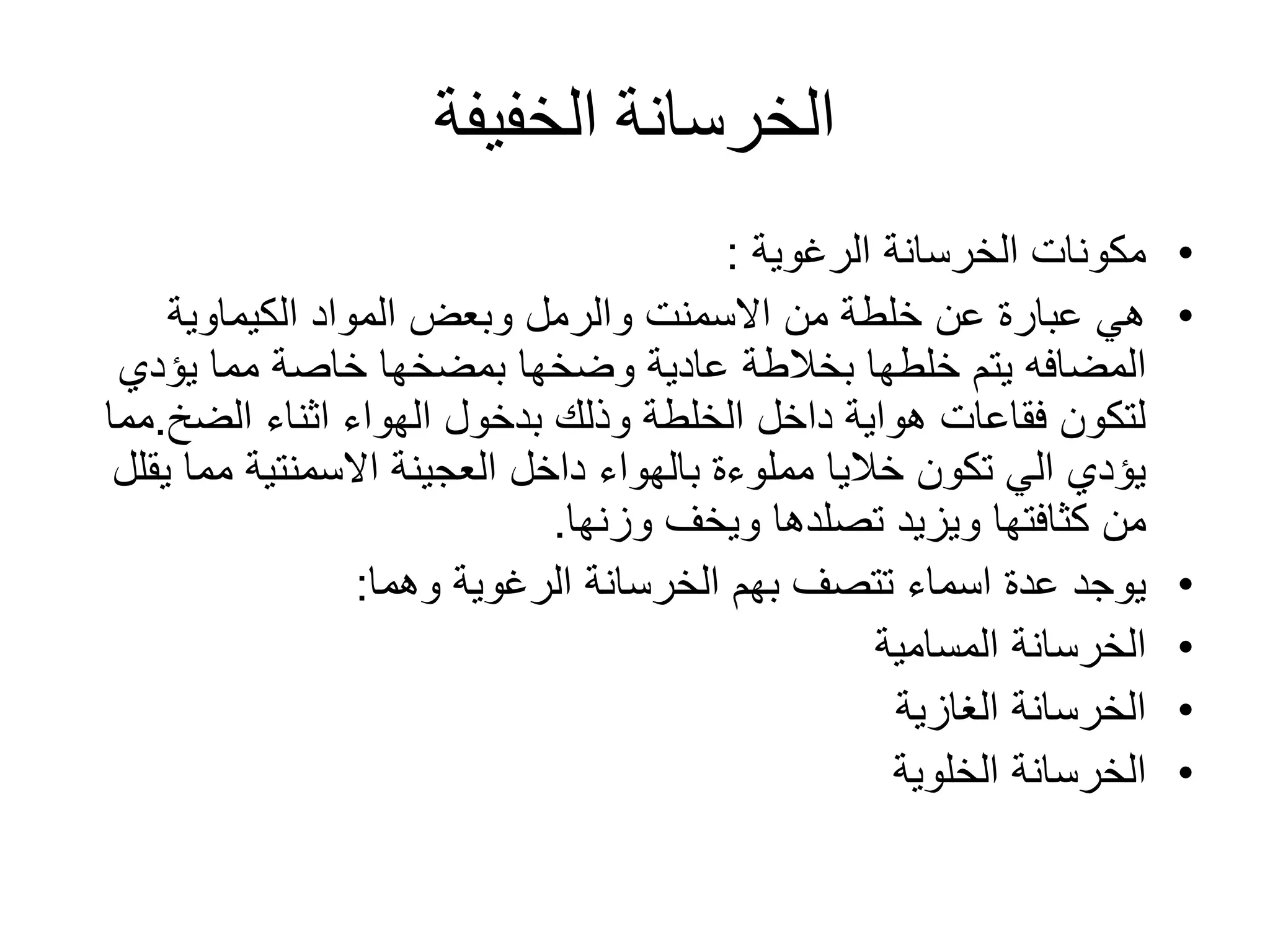 ‫الخفيفة‬ ‫الخرسانة‬
•‫الخرسانة‬ ‫مكونات‬‫الرغوية‬:
•‫الكيماوية‬ ‫المواد‬ ‫وبعض‬ ‫والرمل‬ ‫االسمنت‬ ‫من‬ ‫خلطة‬ ‫عن‬ ‫عبارة‬ ‫هي‬
‫المضافه‬‫خلطها‬ ‫يتم‬‫بخالطة‬‫وضخها‬ ‫عادية‬‫بمضخها‬‫يؤدي‬ ‫مما‬ ‫خاصة‬
‫الضخ‬ ‫اثناء‬ ‫الهواء‬ ‫بدخول‬ ‫وذلك‬ ‫الخلطة‬ ‫داخل‬ ‫هواية‬ ‫فقاعات‬ ‫لتكون‬.‫مما‬
‫ي‬ ‫مما‬ ‫االسمنتية‬ ‫العجينة‬ ‫داخل‬ ‫بالهواء‬ ‫مملوءة‬ ‫خاليا‬ ‫تكون‬ ‫الي‬ ‫يؤدي‬‫قلل‬
‫ويزيد‬ ‫كثافتها‬ ‫من‬‫تصلدها‬‫ويخف‬‫وزنها‬.
•‫الرغوية‬ ‫الخرسانة‬ ‫بهم‬ ‫تتصف‬ ‫اسماء‬ ‫عدة‬ ‫يوجد‬‫وهما‬:
•‫المسامية‬ ‫الخرسانة‬
•‫الغازية‬ ‫الخرسانة‬
•‫الخلوية‬ ‫الخرسانة‬
 