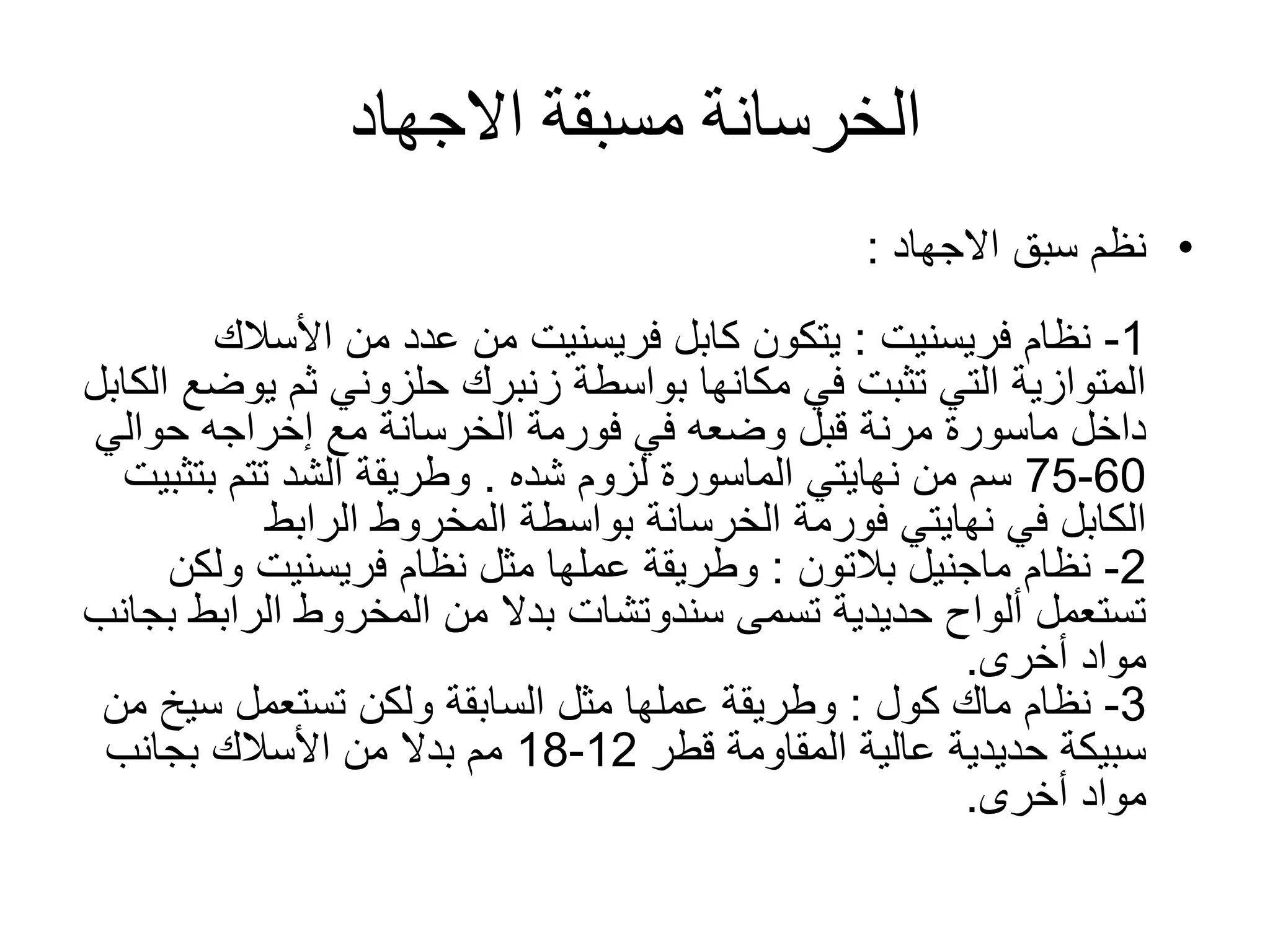 ‫االجهاد‬ ‫مسبقة‬ ‫الخرسانة‬
•‫سبق‬ ‫نظم‬‫االجهاد‬:
1-‫نظام‬‫فريسنيت‬:‫كابل‬ ‫يتكون‬‫فريسنيت‬‫األسالك‬ ‫من‬ ‫عدد‬ ‫من‬
‫ي‬ ‫ثم‬ ‫حلزوني‬ ‫زنبرك‬ ‫بواسطة‬ ‫مكانها‬ ‫في‬ ‫تثبت‬ ‫التي‬ ‫المتوازية‬‫وضع‬‫الكابل‬
‫في‬ ‫وضعه‬ ‫قبل‬ ‫مرنة‬ ‫ماسورة‬ ‫داخل‬‫فورمة‬‫حوالي‬ ‫إخراجه‬ ‫مع‬ ‫الخرسانة‬
60-75‫لزوم‬ ‫الماسورة‬ ‫نهايتي‬ ‫من‬ ‫سم‬‫شده‬.‫بت‬ ‫تتم‬ ‫الشد‬ ‫وطريقة‬‫ثبيت‬
‫الكابل‬‫نهايتي‬ ‫في‬‫فورمة‬‫الرابط‬ ‫المخروط‬ ‫بواسطة‬ ‫الخرسانة‬
2-‫نظام‬‫ماجنيل‬‫بالتون‬:‫نظام‬ ‫مثل‬ ‫عملها‬ ‫وطريقة‬‫فريسنيت‬‫ولك‬‫ن‬
‫الراب‬ ‫المخروط‬ ‫من‬ ‫بدال‬ ‫سندوتشات‬ ‫تسمى‬ ‫حديدية‬ ‫ألواح‬ ‫تستعمل‬‫بجانب‬ ‫ط‬
‫مواد‬‫أخرى‬.
3-‫نظام‬‫ماك‬‫كول‬:‫سي‬ ‫تستعمل‬ ‫ولكن‬ ‫السابقة‬ ‫مثل‬ ‫عملها‬ ‫وطريقة‬‫من‬ ‫خ‬
‫قطر‬ ‫المقاومة‬ ‫عالية‬ ‫حديدية‬ ‫سبيكة‬12-18‫بجانب‬ ‫األسالك‬ ‫من‬ ‫بدال‬ ‫مم‬
‫أخرى‬ ‫مواد‬.
 