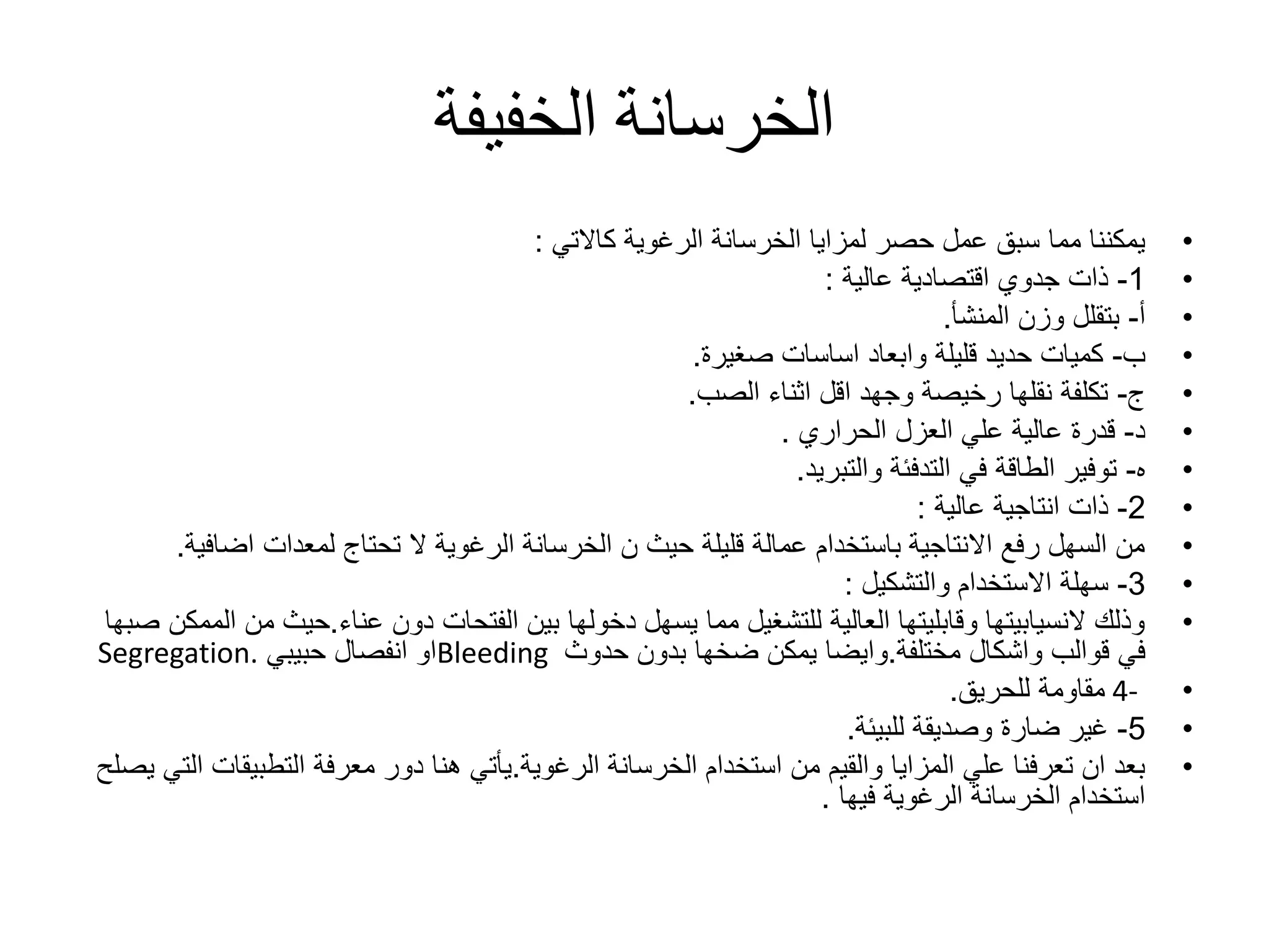 ‫الخفيفة‬ ‫الخرسانة‬
•‫الرغوية‬ ‫الخرسانة‬ ‫لمزايا‬ ‫حصر‬ ‫عمل‬ ‫سبق‬ ‫مما‬ ‫يمكننا‬‫كاالتي‬:
•1-‫ذات‬‫جدوي‬‫اقتصادية‬‫عالية‬:
•‫أ‬-‫بتقلل‬‫المنشأ‬ ‫وزن‬.
•‫ب‬-‫قليلة‬ ‫حديد‬ ‫كميات‬‫وابعاد‬‫صغيرة‬ ‫اساسات‬.
•‫ج‬-‫الصب‬ ‫اثناء‬ ‫اقل‬ ‫وجهد‬ ‫رخيصة‬ ‫نقلها‬ ‫تكلفة‬.
•‫د‬-‫العزل‬ ‫علي‬ ‫عالية‬ ‫قدرة‬‫الحراري‬.
•‫ه‬-‫والتبريد‬ ‫التدفئة‬ ‫في‬ ‫الطاقة‬ ‫توفير‬.
•2-‫انتاجية‬ ‫ذات‬‫عالية‬:
•‫اضاف‬ ‫لمعدات‬ ‫تحتاج‬ ‫ال‬ ‫الرغوية‬ ‫الخرسانة‬ ‫ن‬ ‫حيث‬ ‫قليلة‬ ‫عمالة‬ ‫باستخدام‬ ‫االنتاجية‬ ‫رفع‬ ‫السهل‬ ‫من‬‫ية‬.
•3-‫االستخدام‬ ‫سهلة‬‫والتشكيل‬:
•‫عناء‬ ‫دون‬ ‫الفتحات‬ ‫بين‬ ‫دخولها‬ ‫يسهل‬ ‫مما‬ ‫للتشغيل‬ ‫العالية‬ ‫وقابليتها‬ ‫النسيابيتها‬ ‫وذلك‬.‫م‬ ‫حيث‬‫صبها‬ ‫الممكن‬ ‫ن‬
‫قوالب‬ ‫في‬‫واشكال‬‫مختلفة‬.‫وايضا‬‫حدوث‬ ‫بدون‬ ‫ضخها‬ ‫يمكن‬Bleeding‫حبيبي‬ ‫انفصال‬ ‫او‬Segregation.
•4-‫للحريق‬ ‫مقاومة‬.
•5-‫للبيئة‬ ‫وصديقة‬ ‫ضارة‬ ‫غير‬.
•‫الرغوية‬ ‫الخرسانة‬ ‫استخدام‬ ‫من‬ ‫والقيم‬ ‫المزايا‬ ‫علي‬ ‫تعرفنا‬ ‫ان‬ ‫بعد‬.‫التطبيق‬ ‫معرفة‬ ‫دور‬ ‫هنا‬ ‫يأتي‬‫يصلح‬ ‫التي‬ ‫ات‬
‫الرغوية‬ ‫الخرسانة‬ ‫استخدام‬‫فيها‬.
 