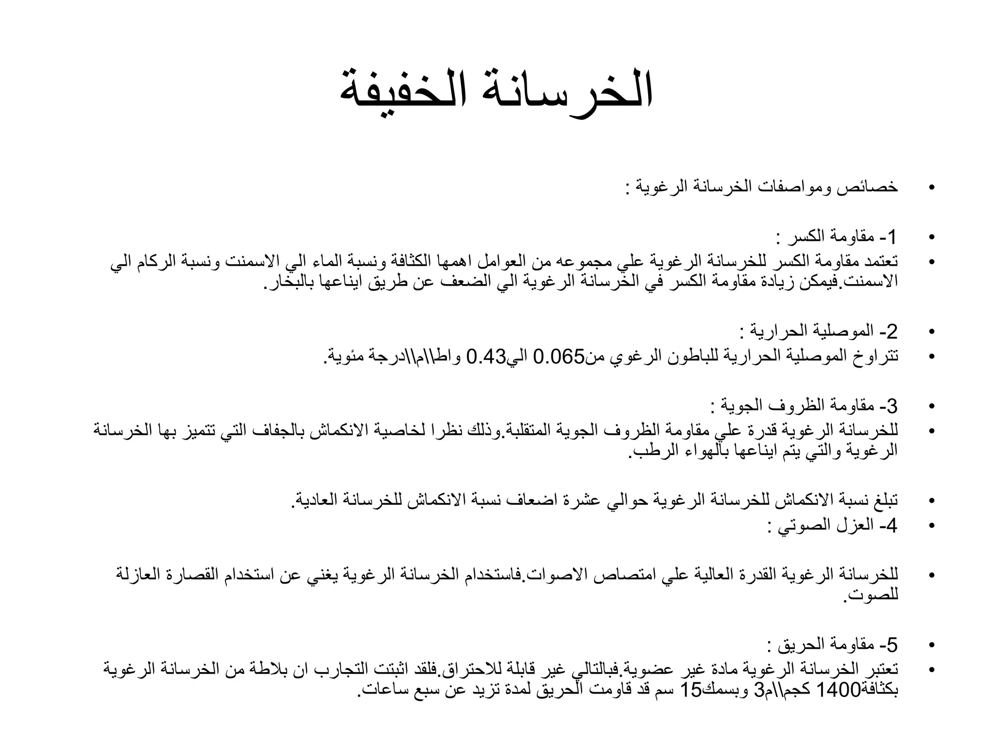 ‫الخفيفة‬ ‫الخرسانة‬
•‫الخرسانة‬ ‫ومواصفات‬ ‫خصائص‬‫الرغوية‬:
•1-‫مقاومة‬‫الكسر‬:
•‫ا‬ ‫الركام‬ ‫ونسبة‬ ‫االسمنت‬ ‫الي‬ ‫الماء‬ ‫ونسبة‬ ‫الكثافة‬ ‫اهمها‬ ‫العوامل‬ ‫من‬ ‫مجموعه‬ ‫علي‬ ‫الرغوية‬ ‫للخرسانة‬ ‫الكسر‬ ‫مقاومة‬ ‫تعتمد‬‫لي‬
‫االسمنت‬.‫بالبخار‬ ‫ايناعها‬ ‫طريق‬ ‫عن‬ ‫الضعف‬ ‫الي‬ ‫الرغوية‬ ‫الخرسانة‬ ‫في‬ ‫الكسر‬ ‫مقاومة‬ ‫زيادة‬ ‫فيمكن‬.
•2-‫الموصلية‬‫الحرارية‬:
•‫تتراوخ‬‫الحرارية‬ ‫الموصلية‬‫للباطون‬‫الرغوي‬‫من‬0.065‫الي‬0.43‫واط‬‫م‬‫مئوية‬ ‫درجة‬.
•3-‫الظروف‬ ‫مقاومة‬‫الجوية‬:
•‫المتقلبة‬ ‫الجوية‬ ‫الظروف‬ ‫مقاومة‬ ‫علي‬ ‫قدرة‬ ‫الرغوية‬ ‫للخرسانة‬.‫تتميز‬ ‫التي‬ ‫بالجفاف‬ ‫االنكماش‬ ‫لخاصية‬ ‫نظرا‬ ‫وذلك‬‫ب‬‫ها‬‫الخرسانة‬
‫الرطب‬ ‫بالهواء‬ ‫ايناعها‬ ‫يتم‬ ‫والتي‬ ‫الرغوية‬.
•‫العادية‬ ‫للخرسانة‬ ‫االنكماش‬ ‫نسبة‬ ‫اضعاف‬ ‫عشرة‬ ‫حوالي‬ ‫الرغوية‬ ‫للخرسانة‬ ‫االنكماش‬ ‫نسبة‬ ‫تبلغ‬.
•4-‫العزل‬‫الصوتي‬:
•‫االصوات‬ ‫امتصاص‬ ‫علي‬ ‫العالية‬ ‫القدرة‬ ‫الرغوية‬ ‫للخرسانة‬.‫استخدام‬ ‫عن‬ ‫يغني‬ ‫الرغوية‬ ‫الخرسانة‬ ‫فاستخدام‬‫القصارة‬‫ا‬‫لعازلة‬
‫للصوت‬.
•5-‫مقاومة‬‫الحريق‬:
•‫عضوية‬ ‫غير‬ ‫مادة‬ ‫الرغوية‬ ‫الخرسانة‬ ‫تعتبر‬.‫لالحتراق‬ ‫قابلة‬ ‫غير‬ ‫فبالتالي‬.‫الخ‬ ‫من‬ ‫بالطة‬ ‫ان‬ ‫التجارب‬ ‫اثبتت‬ ‫فلقد‬‫الرغوية‬ ‫رسانة‬
‫بكثافة‬1400‫كجم‬‫م‬3‫وبسمك‬15‫ساعات‬ ‫سبع‬ ‫عن‬ ‫تزيد‬ ‫لمدة‬ ‫الحريق‬ ‫قاومت‬ ‫قد‬ ‫سم‬.
 