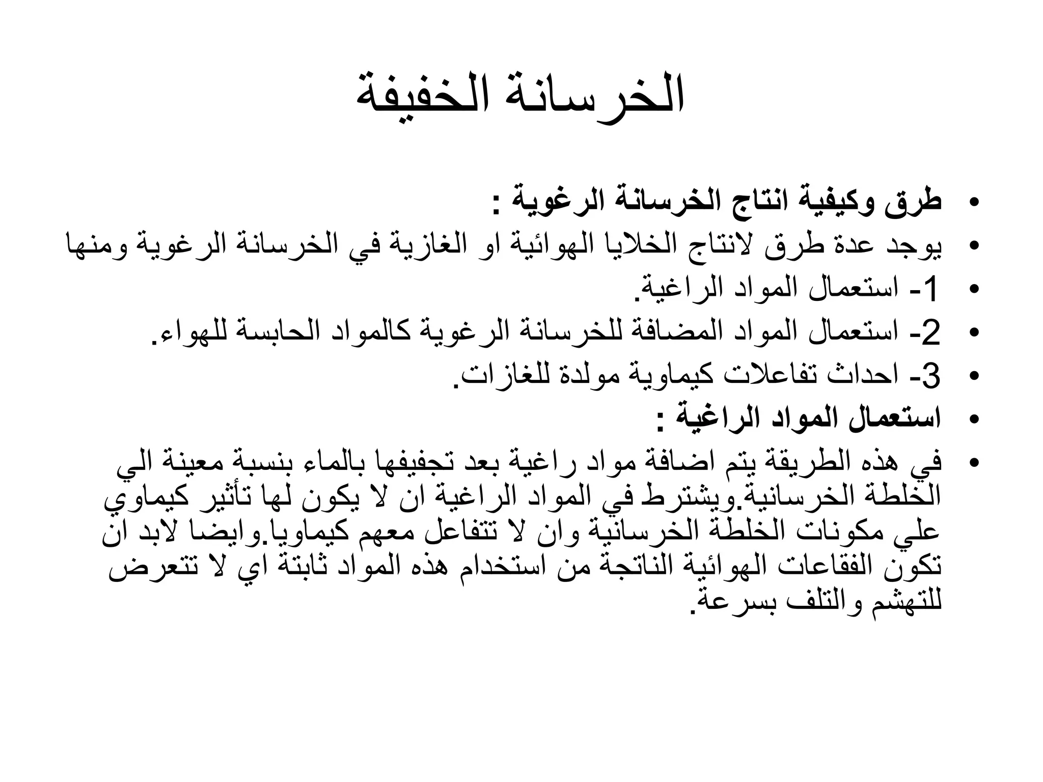 ‫الخفيفة‬ ‫الخرسانة‬
•‫الخرسانة‬ ‫انتاج‬ ‫وكيفية‬ ‫طرق‬‫الرغوية‬:
•‫طرق‬ ‫عدة‬ ‫يوجد‬‫النتاج‬‫الرغوي‬ ‫الخرسانة‬ ‫في‬ ‫الغازية‬ ‫او‬ ‫الهوائية‬ ‫الخاليا‬‫ومنها‬ ‫ة‬
•1-‫المواد‬ ‫استعمال‬‫الراغية‬.
•2-‫للهواء‬ ‫الحابسة‬ ‫كالمواد‬ ‫الرغوية‬ ‫للخرسانة‬ ‫المضافة‬ ‫المواد‬ ‫استعمال‬.
•3-‫للغازات‬ ‫مولدة‬ ‫كيماوية‬ ‫تفاعالت‬ ‫احداث‬.
•‫المواد‬ ‫استعمال‬‫الراغية‬:
•‫مواد‬ ‫اضافة‬ ‫يتم‬ ‫الطريقة‬ ‫هذه‬ ‫في‬‫راغية‬‫م‬ ‫بنسبة‬ ‫بالماء‬ ‫تجفيفها‬ ‫بعد‬‫الي‬ ‫عينة‬
‫الخرسانية‬ ‫الخلطة‬.‫المواد‬ ‫في‬ ‫ويشترط‬‫الراغية‬‫ك‬ ‫تأثير‬ ‫لها‬ ‫يكون‬ ‫ال‬ ‫ان‬‫يماوي‬
‫كيماويا‬ ‫معهم‬ ‫تتفاعل‬ ‫ال‬ ‫وان‬ ‫الخرسانية‬ ‫الخلطة‬ ‫مكونات‬ ‫علي‬.‫وايضا‬‫الب‬‫ان‬ ‫د‬
‫تت‬ ‫ال‬ ‫اي‬ ‫ثابتة‬ ‫المواد‬ ‫هذه‬ ‫استخدام‬ ‫من‬ ‫الناتجة‬ ‫الهوائية‬ ‫الفقاعات‬ ‫تكون‬‫عرض‬
‫بسرعة‬ ‫والتلف‬ ‫للتهشم‬.
 