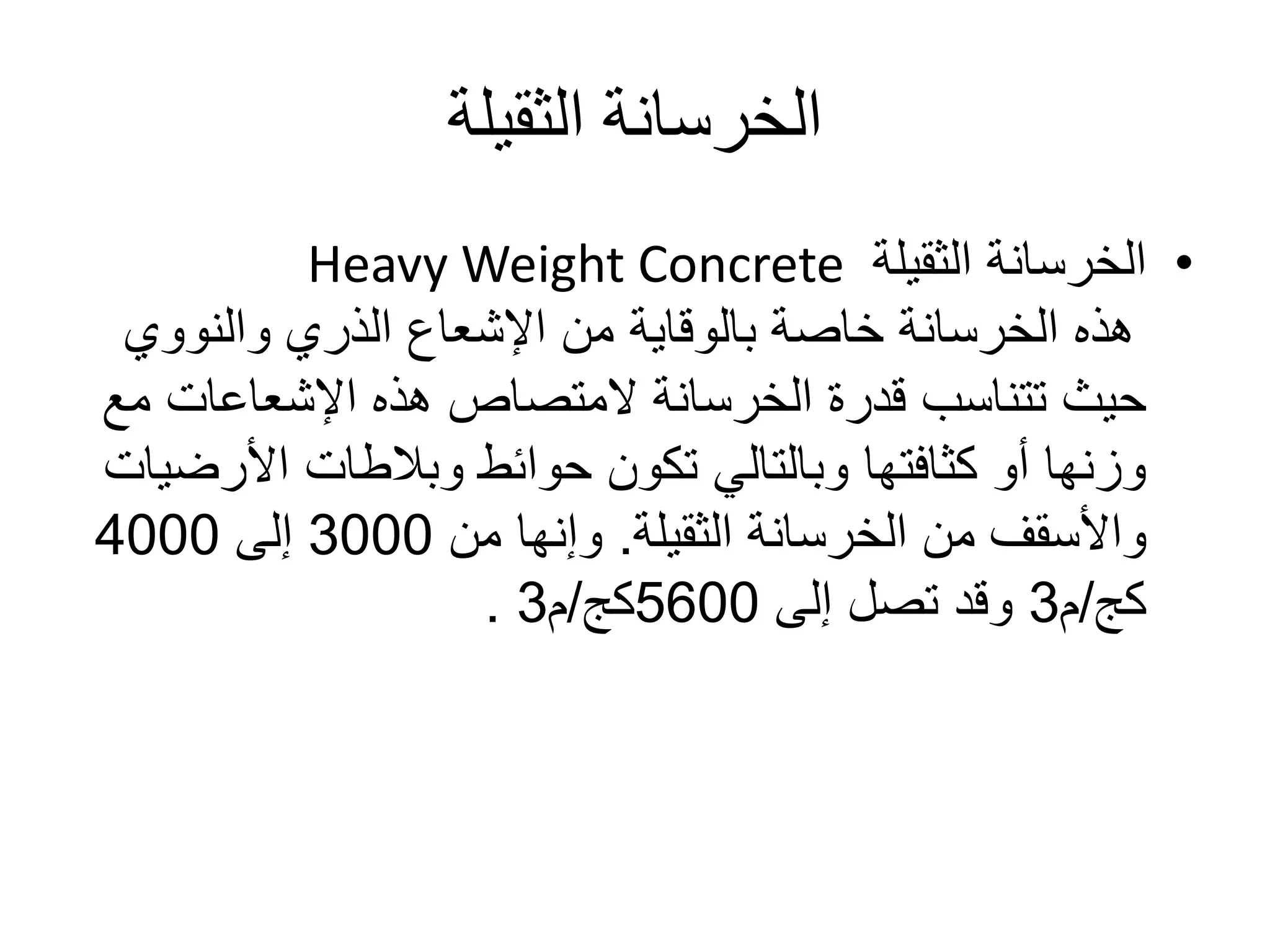 ‫الثقيلة‬ ‫الخرسانة‬
•‫الثقيلة‬ ‫الخرسانة‬Heavy Weight Concrete
‫والنووي‬ ‫الذري‬ ‫اإلشعاع‬ ‫من‬ ‫بالوقاية‬ ‫خاصة‬ ‫الخرسانة‬ ‫هذه‬
‫اإلشعاعات‬ ‫هذه‬ ‫المتصاص‬ ‫الخرسانة‬ ‫قدرة‬ ‫تتناسب‬ ‫حيث‬‫مع‬
‫األر‬ ‫وبالطات‬ ‫حوائط‬ ‫تكون‬ ‫وبالتالي‬ ‫كثافتها‬ ‫أو‬ ‫وزنها‬‫ضيات‬
‫الخرسانة‬ ‫من‬ ‫واألسقف‬‫الثقيلة‬.‫من‬ ‫وإنها‬3000‫إلى‬4000
‫كج‬/‫م‬3‫إلى‬ ‫تصل‬ ‫وقد‬5600‫كج‬/‫م‬3.
 