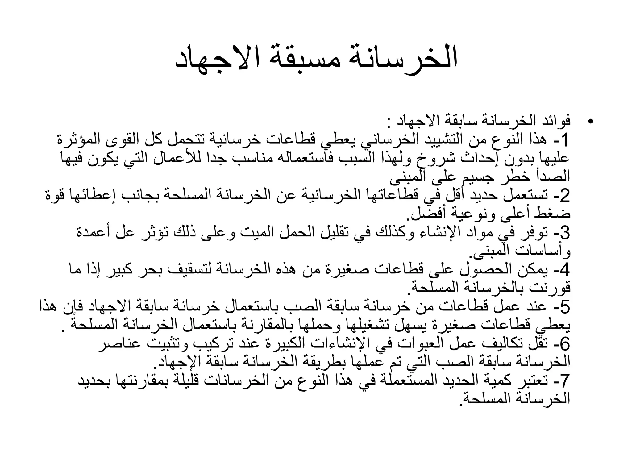 ‫االجهاد‬ ‫مسبقة‬ ‫الخرسانة‬
•‫سابقة‬ ‫الخرسانة‬ ‫فوائد‬‫االجهاد‬:
1-‫ا‬ ‫القوى‬ ‫كل‬ ‫تتحمل‬ ‫خرسانية‬ ‫قطاعات‬ ‫يعطي‬ ‫الخرساني‬ ‫التشييد‬ ‫من‬ ‫النوع‬ ‫هذا‬‫لمؤثرة‬
‫يكون‬ ‫التي‬ ‫لألعمال‬ ‫جدا‬ ‫مناسب‬ ‫فاستعماله‬ ‫السبب‬ ‫ولهذا‬ ‫شروخ‬ ‫إحداث‬ ‫بدون‬ ‫عليها‬‫فيها‬
‫المبنى‬ ‫على‬ ‫جسيم‬ ‫خطر‬ ‫الصدأ‬
2-‫إعط‬ ‫بجانب‬ ‫المسلحة‬ ‫الخرسانة‬ ‫عن‬ ‫الخرسانية‬ ‫قطاعاتها‬ ‫في‬ ‫أقل‬ ‫حديد‬ ‫تستعمل‬‫قوة‬ ‫ائها‬
‫ونوعية‬ ‫أعلى‬ ‫ضغط‬‫أفضل‬.
3-‫أ‬ ‫عل‬ ‫تؤثر‬ ‫ذلك‬ ‫وعلى‬ ‫الميت‬ ‫الحمل‬ ‫تقليل‬ ‫في‬ ‫وكذلك‬ ‫اإلنشاء‬ ‫مواد‬ ‫في‬ ‫توفر‬‫عمدة‬
‫وأساسات‬‫المبنى‬.
4-‫إذ‬ ‫كبير‬ ‫بحر‬ ‫لتسقيف‬ ‫الخرسانة‬ ‫هذه‬ ‫من‬ ‫صغيرة‬ ‫قطاعات‬ ‫على‬ ‫الحصول‬ ‫يمكن‬‫ما‬ ‫ا‬
‫بالخرسانة‬ ‫قورنت‬‫المسلحة‬.
5-‫ف‬ ‫االجهاد‬ ‫سابقة‬ ‫خرسانة‬ ‫باستعمال‬ ‫الصب‬ ‫سابقة‬ ‫خرسانة‬ ‫من‬ ‫قطاعات‬ ‫عمل‬ ‫عند‬‫هذا‬ ‫إن‬
‫الخرسانة‬ ‫باستعمال‬ ‫بالمقارنة‬ ‫وحملها‬ ‫تشغيلها‬ ‫يسهل‬ ‫صغيرة‬ ‫قطاعات‬ ‫يعطي‬‫ال‬‫مسلحة‬.
6-‫ع‬ ‫وتثبيت‬ ‫تركيب‬ ‫عند‬ ‫الكبيرة‬ ‫اإلنشاءات‬ ‫في‬ ‫العبوات‬ ‫عمل‬ ‫تكاليف‬ ‫تقل‬‫ناصر‬
‫سابقة‬ ‫الخرسانة‬ ‫بطريقة‬ ‫عملها‬ ‫تم‬ ‫التي‬ ‫الصب‬ ‫سابقة‬ ‫الخرسانة‬‫اإلجهاد‬.
7-‫من‬ ‫النوع‬ ‫هذا‬ ‫في‬ ‫المستعملة‬ ‫الحديد‬ ‫كمية‬ ‫تعتبر‬‫الخرسانات‬‫بمقارنت‬ ‫قليلة‬‫بحديد‬ ‫ها‬
‫الخرسانة‬‫المسلحة‬.
 