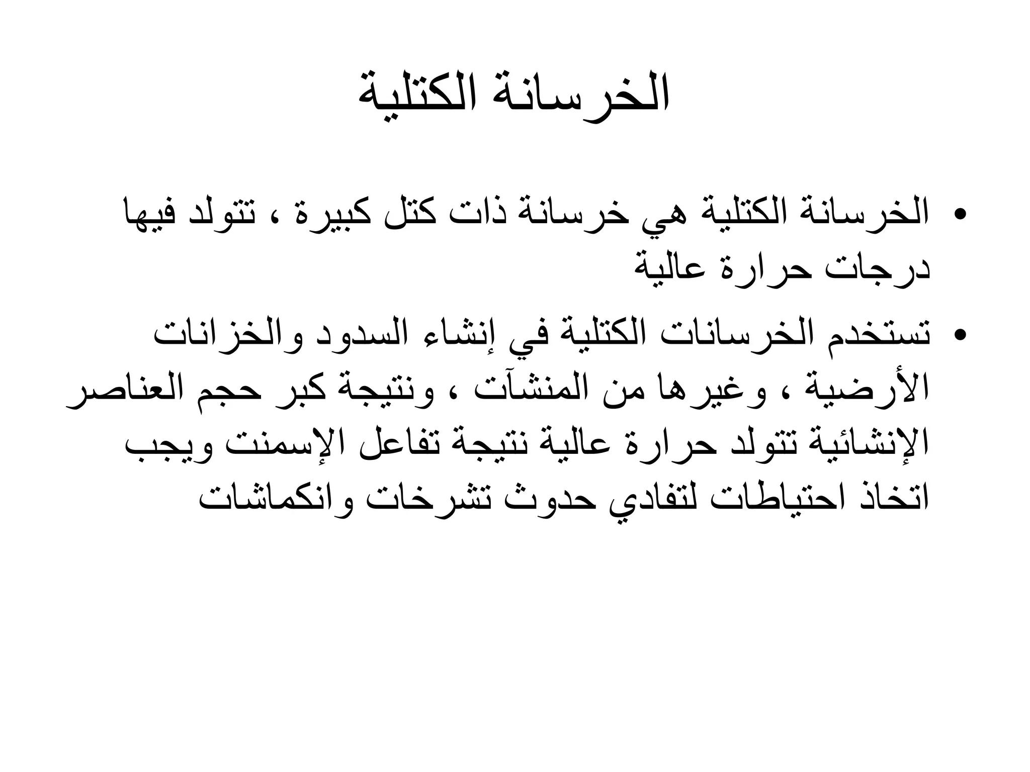 ‫الكتلية‬ ‫الخرسانة‬
•‫كتل‬ ‫ذات‬ ‫خرسانة‬ ‫هي‬ ‫الكتلية‬ ‫الخرسانة‬‫كبيرة‬‫تتول‬ ،‫فيها‬ ‫د‬
‫عالية‬ ‫حرارة‬ ‫درجات‬
•‫تستخدم‬‫الخرسانات‬‫والخزا‬ ‫السدود‬ ‫إنشاء‬ ‫في‬ ‫الكتلية‬‫نات‬
‫األرضية‬‫من‬ ‫وغيرها‬ ،‫المنشآت‬‫العن‬ ‫حجم‬ ‫كبر‬ ‫ونتيجة‬ ،‫اصر‬
‫و‬ ‫اإلسمنت‬ ‫تفاعل‬ ‫نتيجة‬ ‫عالية‬ ‫حرارة‬ ‫تتولد‬ ‫اإلنشائية‬‫يجب‬
‫اتخاذ‬‫احتياطات‬‫حدوث‬ ‫لتفادي‬‫تشرخات‬‫وانكماشات‬
 