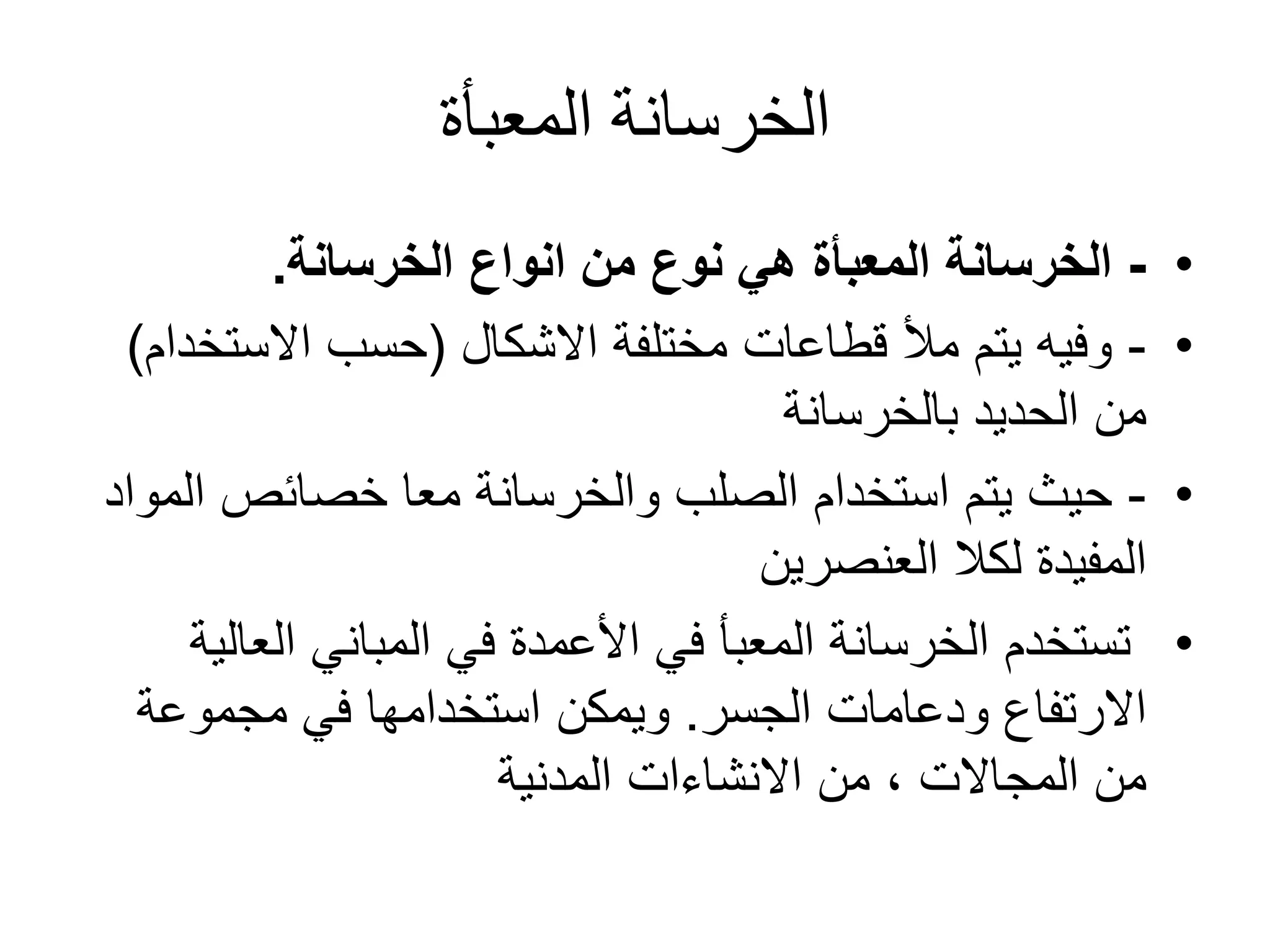 ‫المعبأة‬ ‫الخرسانة‬
•-‫الخرسانة‬ ‫انواع‬ ‫من‬ ‫نوع‬ ‫هي‬ ‫المعبأة‬ ‫الخرسانة‬.
•-‫مختلفة‬ ‫قطاعات‬ ‫مأل‬ ‫يتم‬ ‫وفيه‬‫االشكال‬(‫االستخ‬ ‫حسب‬‫دام‬)
‫بالخرسانة‬ ‫الحديد‬ ‫من‬
•-‫ال‬ ‫خصائص‬ ‫معا‬ ‫والخرسانة‬ ‫الصلب‬ ‫استخدام‬ ‫يتم‬ ‫حيث‬‫مواد‬
‫العنصرين‬ ‫لكال‬ ‫المفيدة‬
•‫الع‬ ‫المباني‬ ‫في‬ ‫األعمدة‬ ‫في‬ ‫المعبأ‬ ‫الخرسانة‬ ‫تستخدم‬‫الية‬
‫ودعامات‬ ‫االرتفاع‬‫الجسر‬.‫مجموعة‬ ‫في‬ ‫استخدامها‬ ‫ويمكن‬
‫من‬‫المجاالت‬‫المدنية‬ ‫االنشاءات‬ ‫من‬ ،
 