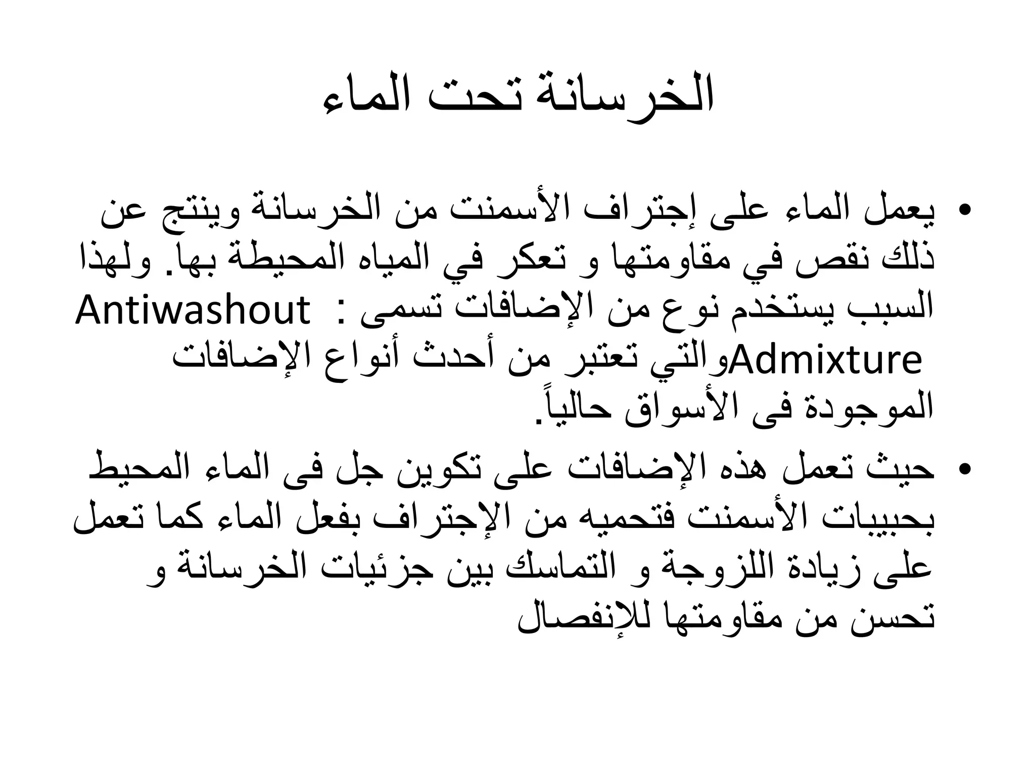 ‫الماء‬ ‫تحت‬ ‫الخرسانة‬
•‫على‬ ‫الماء‬ ‫يعمل‬‫إجتراف‬‫ع‬ ‫وينتج‬ ‫الخرسانة‬ ‫من‬ ‫األسمنت‬‫ن‬
‫المحيطة‬ ‫المياه‬ ‫في‬ ‫تعكر‬ ‫و‬ ‫مقاومتها‬ ‫في‬ ‫نقص‬ ‫ذلك‬‫بها‬.‫ولهذا‬
‫اإلضافات‬ ‫من‬ ‫نوع‬ ‫يستخدم‬ ‫السبب‬‫تسمى‬:Antiwashout
Admixture‫اإلضافات‬ ‫أنواع‬ ‫أحدث‬ ‫من‬ ‫تعتبر‬ ‫والتي‬
ً‫ا‬‫حالي‬ ‫األسواق‬ ‫فى‬ ‫الموجودة‬.
•‫المح‬ ‫الماء‬ ‫فى‬ ‫جل‬ ‫تكوين‬ ‫على‬ ‫اإلضافات‬ ‫هذه‬ ‫تعمل‬ ‫حيث‬‫يط‬
‫من‬ ‫فتحميه‬ ‫األسمنت‬ ‫بحبيبات‬‫اإلجتراف‬‫ك‬ ‫الماء‬ ‫بفعل‬‫تعمل‬ ‫ما‬
‫و‬ ‫الخرسانة‬ ‫جزئيات‬ ‫بين‬ ‫التماسك‬ ‫و‬ ‫اللزوجة‬ ‫زيادة‬ ‫على‬
‫مقاومتها‬ ‫من‬ ‫تحسن‬‫لإلنفصال‬
 