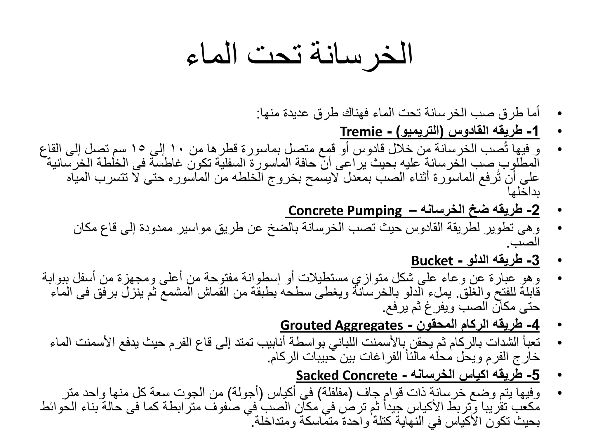 ‫الماء‬ ‫تحت‬ ‫الخرسانة‬
•‫عديدة‬ ‫طرق‬ ‫فهناك‬ ‫الماء‬ ‫تحت‬ ‫الخرسانة‬ ‫صب‬ ‫طرق‬ ‫أما‬‫منها‬:
•1-‫طريقه‬‫القادوس‬(‫التريميو‬)-Tremie
•‫من‬ ‫قطرها‬ ‫بماسورة‬ ‫متصل‬ ‫قمع‬ ‫أو‬ ‫قادوس‬ ‫خالل‬ ‫من‬ ‫الخرسانة‬ ‫صب‬ُ‫ت‬ ‫فيها‬ ‫و‬١٠‫إلى‬١٥‫القاع‬ ‫إلى‬ ‫تصل‬ ‫سم‬
‫ا‬ ‫الخلطة‬ ‫فى‬ ‫غاطسة‬ ‫تكون‬ ‫السفلية‬ ‫الماسورة‬ ‫حافة‬ ‫أن‬ ‫يراعى‬ ‫بحيث‬ ‫عليه‬ ‫الخرسانة‬ ‫صب‬ ‫المطلوب‬‫لخرسانية‬
‫بمعدل‬ ‫الصب‬ ‫أثناء‬ ‫الماسورة‬ ‫رفع‬ُ‫ت‬ ‫أن‬ ‫على‬‫اليسمح‬‫من‬ ‫الخلطه‬ ‫بخروج‬‫الماسوره‬‫تتسرب‬ ‫ال‬ ‫حتى‬‫المياه‬
‫بداخلها‬
•2-‫ضخ‬ ‫طريقه‬‫الخرسانه‬–Concrete Pumping
•‫مكان‬ ‫قاع‬ ‫إلى‬ ‫ممدودة‬ ‫مواسير‬ ‫طريق‬ ‫عن‬ ‫بالضخ‬ ‫الخرسانة‬ ‫تصب‬ ‫حيث‬ ‫القادوس‬ ‫لطريقة‬ ‫تطوير‬ ‫وهى‬
‫الصب‬.
•3-‫طريقه‬‫الدلو‬-Bucket
•‫أو‬ ‫مستطيالت‬ ‫متوازي‬ ‫شكل‬ ‫على‬ ‫وعاء‬ ‫عن‬ ‫عبارة‬ ‫وهو‬‫إسطوانة‬‫ببو‬ ‫أسفل‬ ‫من‬ ‫ومجهزة‬ ‫أعلى‬ ‫من‬ ‫مفتوحة‬‫ابة‬
‫للفتح‬ ‫قابلة‬‫والغلق‬.‫يملء‬‫ب‬ ‫ينزل‬ ‫ثم‬ ‫المشمع‬ ‫القماش‬ ‫من‬ ‫بطبقة‬ ‫سطحه‬ ‫ويغطى‬ ‫بالخرسانة‬ ‫الدلو‬‫الماء‬ ‫فى‬ ‫رفق‬
‫يرفع‬ ‫ثم‬ ‫ويفرغ‬ ‫الصب‬ ‫مكان‬ ‫حتى‬.
•4-‫الركام‬ ‫طريقه‬‫المحقون‬-Grouted Aggregates
•‫تعبأ‬‫الشدات‬‫ي‬ ‫حيث‬ ‫الفرم‬ ‫قاع‬ ‫إلى‬ ‫تمتد‬ ‫أنابيب‬ ‫بواسطة‬ ‫اللباني‬ ‫باألسمنت‬ ‫يحقن‬ ‫ثم‬ ‫بالركام‬‫الماء‬ ‫األسمنت‬ ‫دفع‬
‫الركام‬ ‫حبيبات‬ ‫بين‬ ‫الفراغات‬ ً‫ا‬‫مالئ‬ ‫محله‬ ‫ويحل‬ ‫الفرم‬ ‫خارج‬.
•5-‫اكياس‬ ‫طريقه‬‫الخرسانه‬-Sacked Concrete
•‫قوام‬ ‫ذات‬ ‫خرسانة‬ ‫وضع‬ ‫يتم‬ ‫وفيها‬‫جاف‬(‫مفلفلة‬)‫فى‬‫أكياس‬(‫أجولة‬)‫من‬‫الجوت‬‫مت‬ ‫واحد‬ ‫منها‬ ‫كل‬ ‫سعة‬‫ر‬
‫ح‬ ‫فى‬ ‫كما‬ ‫مترابطة‬ ‫صفوف‬ ‫في‬ ‫الصب‬ ‫مكان‬ ‫في‬ ‫ترص‬ ‫ثم‬ ً‫ا‬‫جيد‬ ‫األكياس‬ ‫وتربط‬ ‫تقريبا‬ ‫مكعب‬‫الحوائط‬ ‫بناء‬ ‫الة‬
‫ومتداخلة‬ ‫متماسكة‬ ‫واحدة‬ ‫كتلة‬ ‫النهاية‬ ‫في‬ ‫األكياس‬ ‫تكون‬ ‫بحيث‬.
 