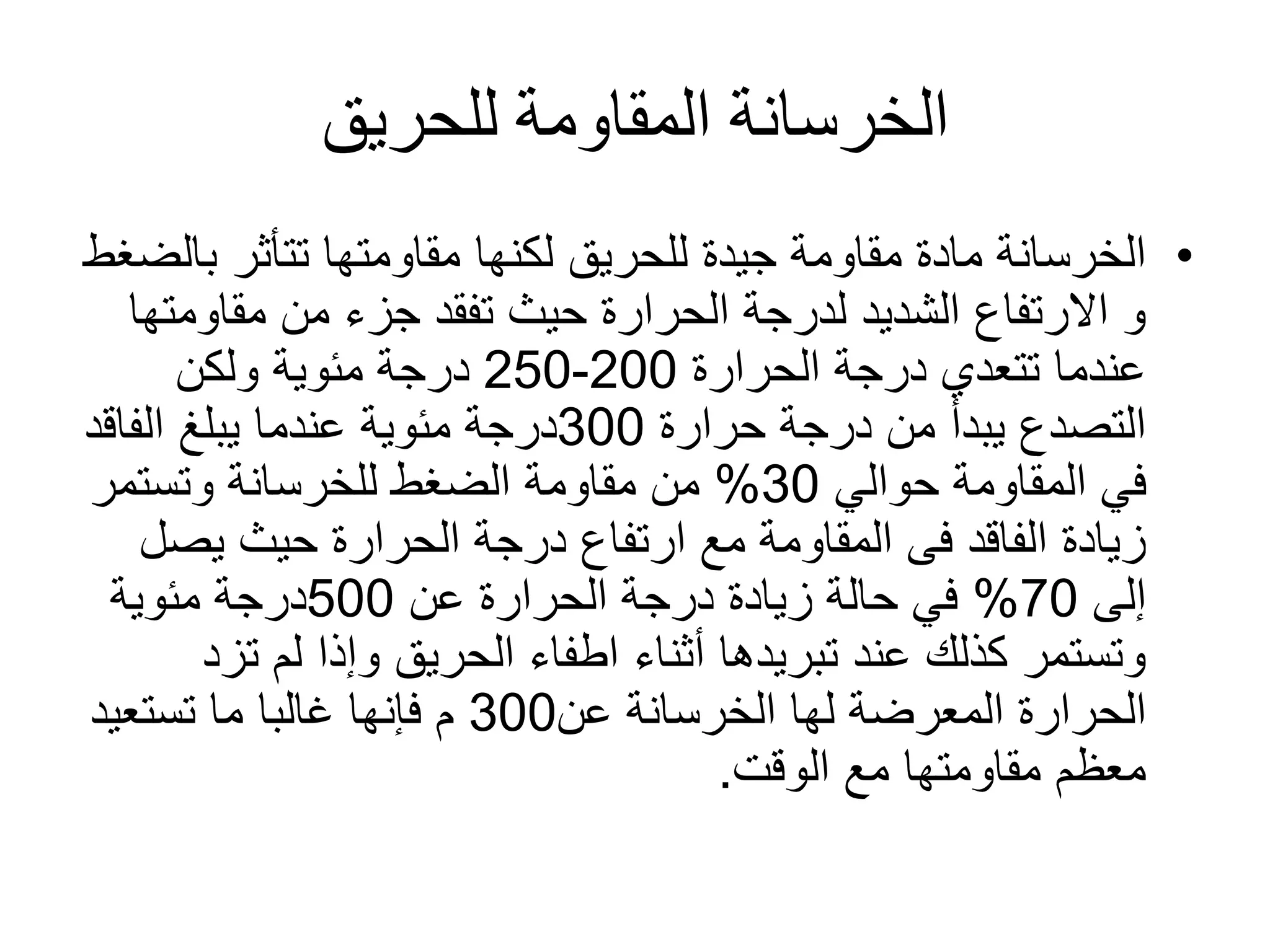 ‫للحريق‬ ‫المقاومة‬ ‫الخرسانة‬
•‫لكنها‬ ‫للحريق‬ ‫جيدة‬ ‫مقاومة‬ ‫مادة‬ ‫الخرسانة‬‫ب‬ ‫تتأثر‬ ‫مقاومتها‬‫الضغط‬
‫مقاوم‬ ‫من‬ ‫جزء‬ ‫تفقد‬ ‫حيث‬ ‫الحرارة‬ ‫لدرجة‬ ‫الشديد‬ ‫االرتفاع‬ ‫و‬‫تها‬
‫الحرارة‬ ‫درجة‬ ‫تتعدي‬ ‫عندما‬200-250‫ولكن‬ ‫مئوية‬ ‫درجة‬
‫حرارة‬ ‫درجة‬ ‫من‬ ‫يبدأ‬ ‫التصدع‬300‫درجة‬‫الفاق‬ ‫يبلغ‬ ‫عندما‬ ‫مئوية‬‫د‬
‫حوالي‬ ‫المقاومة‬ ‫في‬30%‫وتستمر‬ ‫للخرسانة‬ ‫الضغط‬ ‫مقاومة‬ ‫من‬
‫يص‬ ‫حيث‬ ‫الحرارة‬ ‫درجة‬ ‫ارتفاع‬ ‫مع‬ ‫المقاومة‬ ‫فى‬ ‫الفاقد‬ ‫زيادة‬‫ل‬
‫إلى‬70%‫عن‬ ‫الحرارة‬ ‫درجة‬ ‫زيادة‬ ‫حالة‬ ‫في‬500‫درجة‬‫مئوية‬
‫تز‬ ‫لم‬ ‫وإذا‬ ‫الحريق‬ ‫اطفاء‬ ‫أثناء‬ ‫تبريدها‬ ‫عند‬ ‫كذلك‬ ‫وتستمر‬‫د‬
‫الخرسانة‬ ‫لها‬ ‫المعرضة‬ ‫الحرارة‬‫عن‬300‫تستعيد‬ ‫ما‬ ‫غالبا‬ ‫فإنها‬ ‫م‬
‫الوقت‬ ‫مع‬ ‫مقاومتها‬ ‫معظم‬.
 