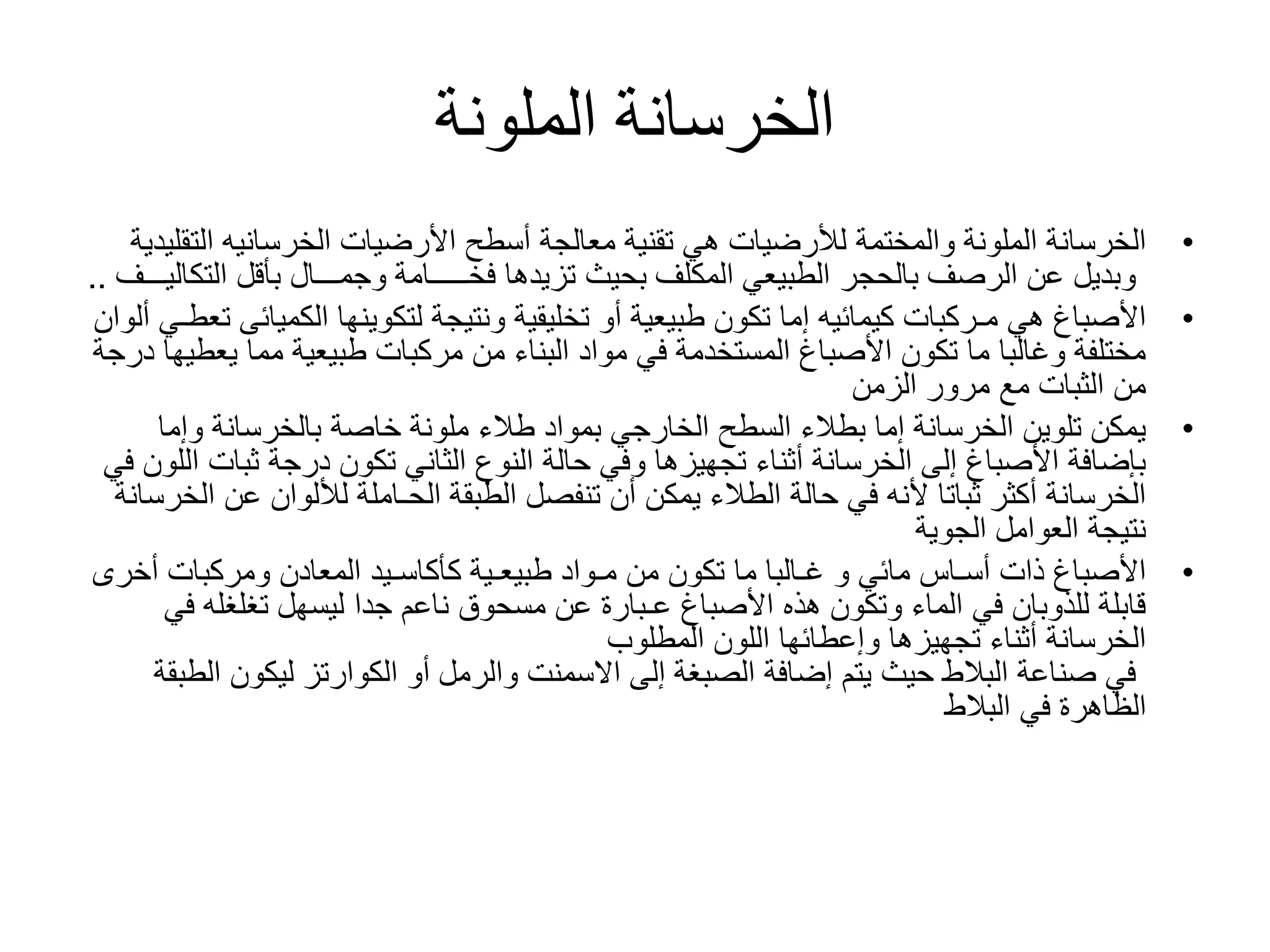 ‫الملونة‬ ‫الخرسانة‬
•‫الملونة‬ ‫الخرسانة‬‫والمختمة‬‫الت‬ ‫الخرسانيه‬ ‫األرضيات‬ ‫أسطح‬ ‫معالجة‬ ‫تقنية‬ ‫هي‬ ‫لألرضيات‬‫قليدية‬
‫بأقل‬ ‫وجمـــال‬ ‫فخـــــامة‬ ‫تزيدها‬ ‫بحيث‬ ‫المكلف‬ ‫الطبيعي‬ ‫بالحجر‬ ‫الرصف‬ ‫عن‬ ‫وبديل‬‫الت‬‫كاليـــف‬..
•‫أو‬ ‫طبيعية‬ ‫تكون‬ ‫إما‬ ‫كيمائيه‬ ‫مـركبات‬ ‫هي‬ ‫األصباغ‬‫تخليقية‬‫لتكوينها‬ ‫ونتيجة‬‫الكمي‬‫ائى‬‫ألوان‬ ‫تعطـي‬
‫يع‬ ‫مما‬ ‫طبيعية‬ ‫مركبات‬ ‫من‬ ‫البناء‬ ‫مواد‬ ‫في‬ ‫المستخدمة‬ ‫األصباغ‬ ‫تكون‬ ‫ما‬ ‫وغالبا‬ ‫مختلفة‬‫درجة‬ ‫طيها‬
‫الزمن‬ ‫مرور‬ ‫مع‬ ‫الثبات‬ ‫من‬
•‫وإما‬ ‫بالخرسانة‬ ‫خاصة‬ ‫ملونة‬ ‫طالء‬ ‫بمواد‬ ‫الخارجي‬ ‫السطح‬ ‫بطالء‬ ‫إما‬ ‫الخرسانة‬ ‫تلوين‬ ‫يمكن‬
‫ثبات‬ ‫درجة‬ ‫تكون‬ ‫الثاني‬ ‫النوع‬ ‫حالة‬ ‫وفي‬ ‫تجهيزها‬ ‫أثناء‬ ‫الخرسانة‬ ‫إلى‬ ‫األصباغ‬ ‫بإضافة‬‫في‬ ‫اللون‬
‫عن‬ ‫لأللوان‬ ‫الحـاملة‬ ‫الطبقة‬ ‫تنفصل‬ ‫أن‬ ‫يمكن‬ ‫الطالء‬ ‫حالة‬ ‫في‬ ‫ألنه‬ ‫ثباتا‬ ‫أكثر‬ ‫الخرسانة‬‫الخرسانة‬
‫الجوية‬ ‫العوامل‬ ‫نتيجة‬
•‫طبيعـية‬ ‫مـواد‬ ‫من‬ ‫تكون‬ ‫ما‬ ‫غـالبا‬ ‫و‬ ‫مائي‬ ‫أسـاس‬ ‫ذات‬ ‫األصباغ‬‫كأكاسـيد‬‫أخ‬ ‫ومركبات‬ ‫المعادن‬‫رى‬
‫ف‬ ‫تغلغله‬ ‫ليسهل‬ ‫جدا‬ ‫ناعم‬ ‫مسحوق‬ ‫عن‬ ‫عـبارة‬ ‫األصباغ‬ ‫هذه‬ ‫وتكون‬ ‫الماء‬ ‫في‬ ‫للذوبان‬ ‫قابلة‬‫ي‬
‫المطلوب‬ ‫اللون‬ ‫وإعطائها‬ ‫تجهيزها‬ ‫أثناء‬ ‫الخرسانة‬
‫ا‬ ‫ليكون‬ ‫الكوارتز‬ ‫أو‬ ‫والرمل‬ ‫االسمنت‬ ‫إلى‬ ‫الصبغة‬ ‫إضافة‬ ‫يتم‬ ‫حيث‬ ‫البالط‬ ‫صناعة‬ ‫في‬‫لطبقة‬
‫البالط‬ ‫في‬ ‫الظاهرة‬
 